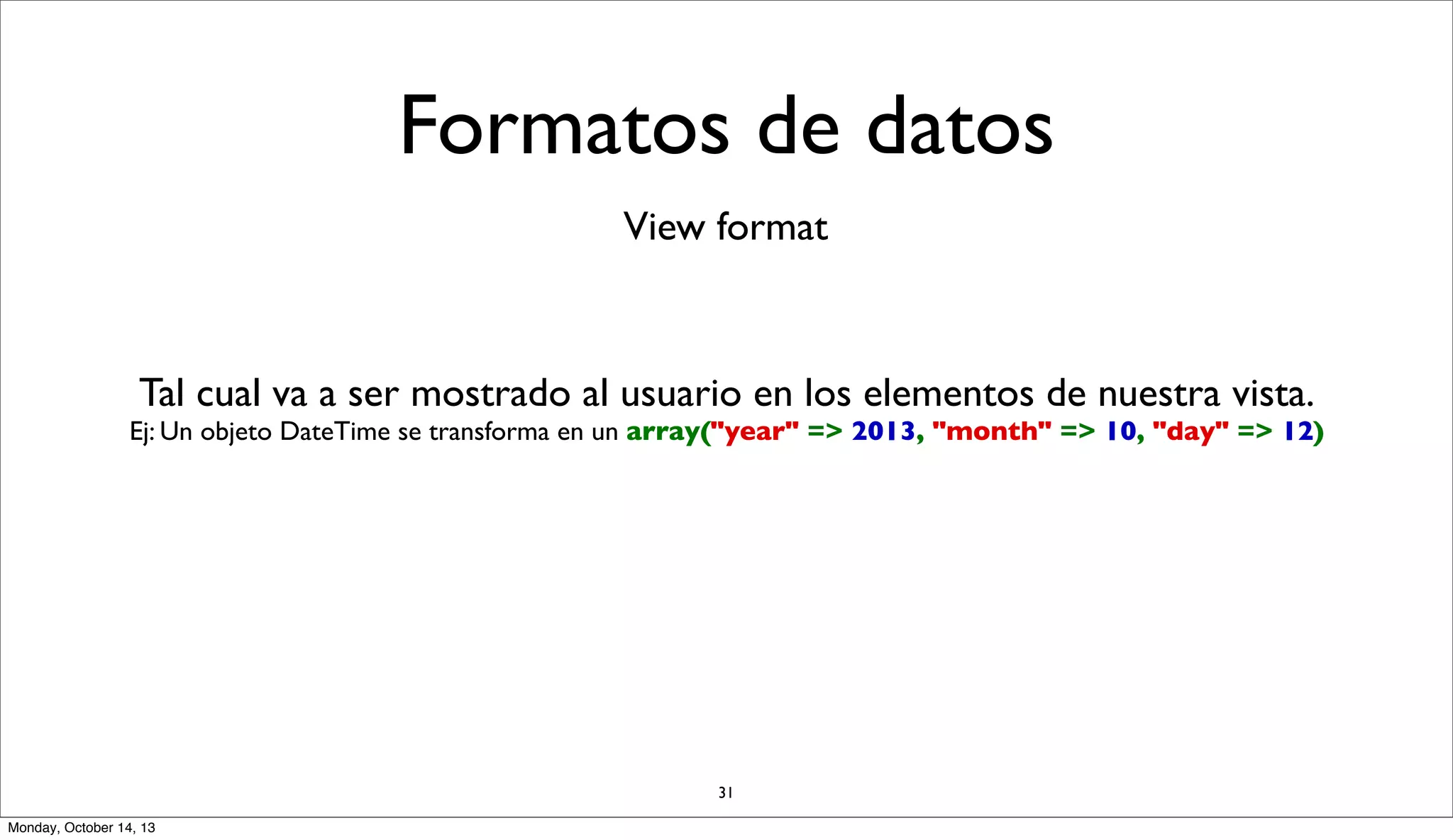 Formatos de datos
View format

Tal cual va a ser mostrado al usuario en los elementos de nuestra vista.

Ej: Un objeto DateTime se transforma en un array("year" => 2013, "month" => 10, "day" => 12)

31
Monday, October 14, 13

 