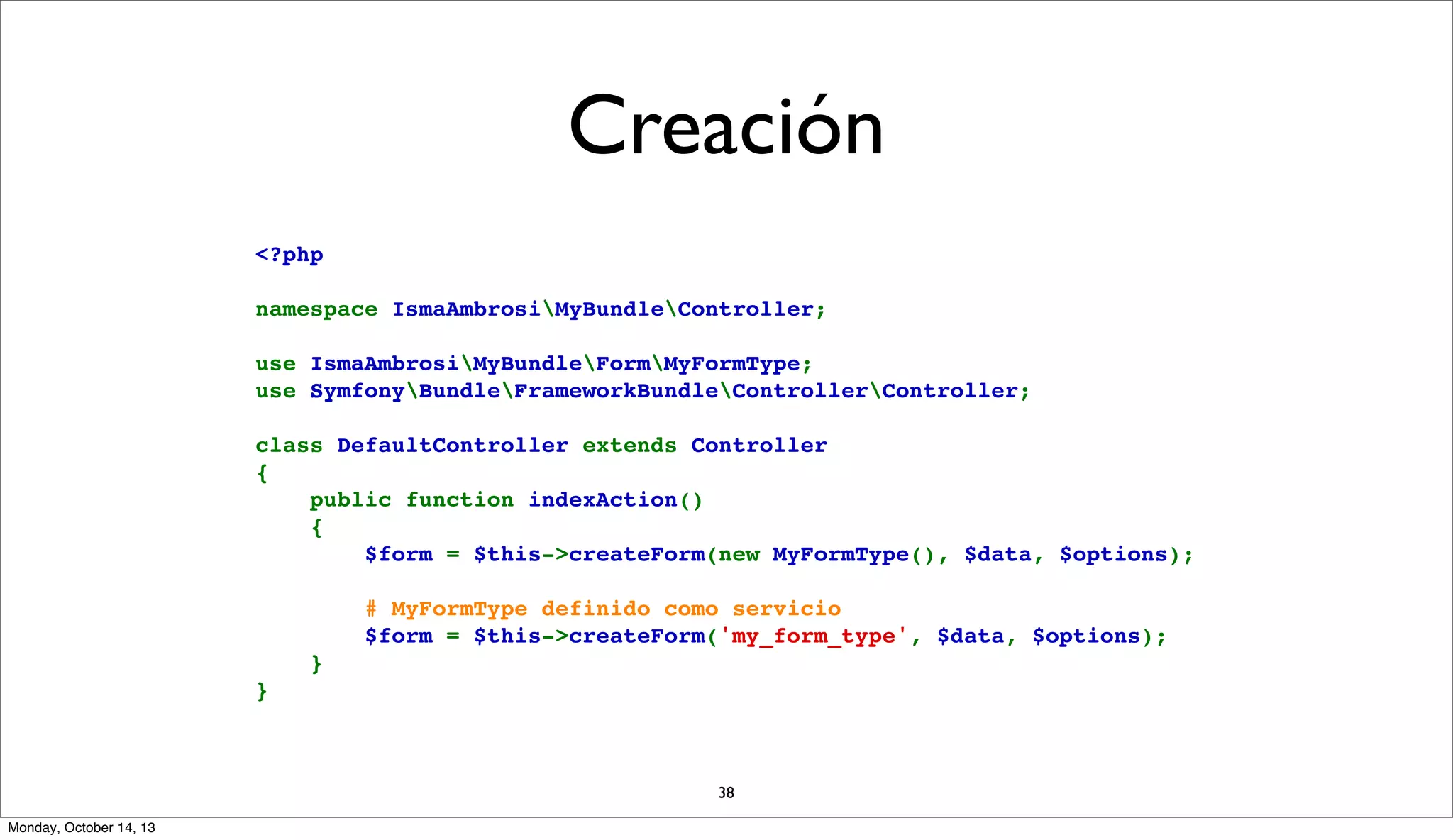 Creación
<?php
namespace IsmaAmbrosiMyBundleController;
use IsmaAmbrosiMyBundleFormMyFormType;
use SymfonyBundleFrameworkBundleControllerController;
class DefaultController extends Controller
{
    public function indexAction()
    {
        $form = $this->createForm(new MyFormType(), $data, $options);
        # MyFormType definido como servicio
        $form = $this->createForm('my_form_type', $data, $options);
    }
}

38
Monday, October 14, 13

 