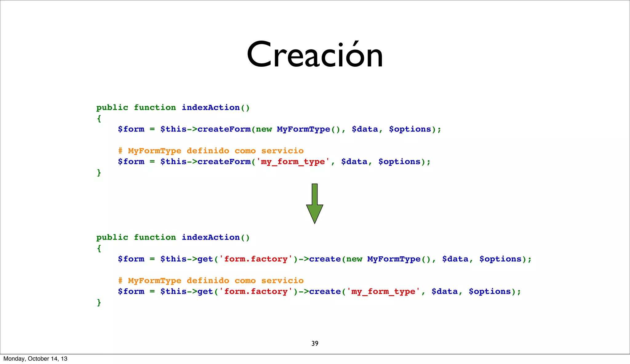 Creación
public function indexAction()
{
    $form = $this->createForm(new MyFormType(), $data, $options);
    # MyFormType definido como servicio
    $form = $this->createForm('my_form_type', $data, $options);
}

public function indexAction()
{
    $form = $this->get('form.factory')->create(new MyFormType(), $data, $options);
    # MyFormType definido como servicio
    $form = $this->get('form.factory')->create('my_form_type', $data, $options);
}

39
Monday, October 14, 13

 