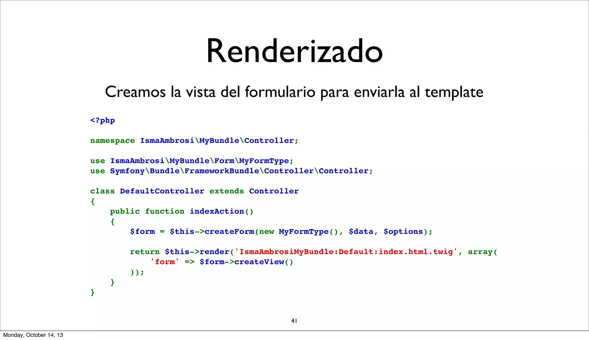 Renderizado
Creamos la vista del formulario para enviarla al template
<?php
namespace IsmaAmbrosiMyBundleController;
use IsmaAmbrosiMyBundleFormMyFormType;
use SymfonyBundleFrameworkBundleControllerController;
class DefaultController extends Controller
{
    public function indexAction()
    {
        $form = $this->createForm(new MyFormType(), $data, $options);
        return $this->render('IsmaAmbrosiMyBundle:Default:index.html.twig', array(
            'form' => $form->createView()
        ));
    }
}
41
Monday, October 14, 13

 