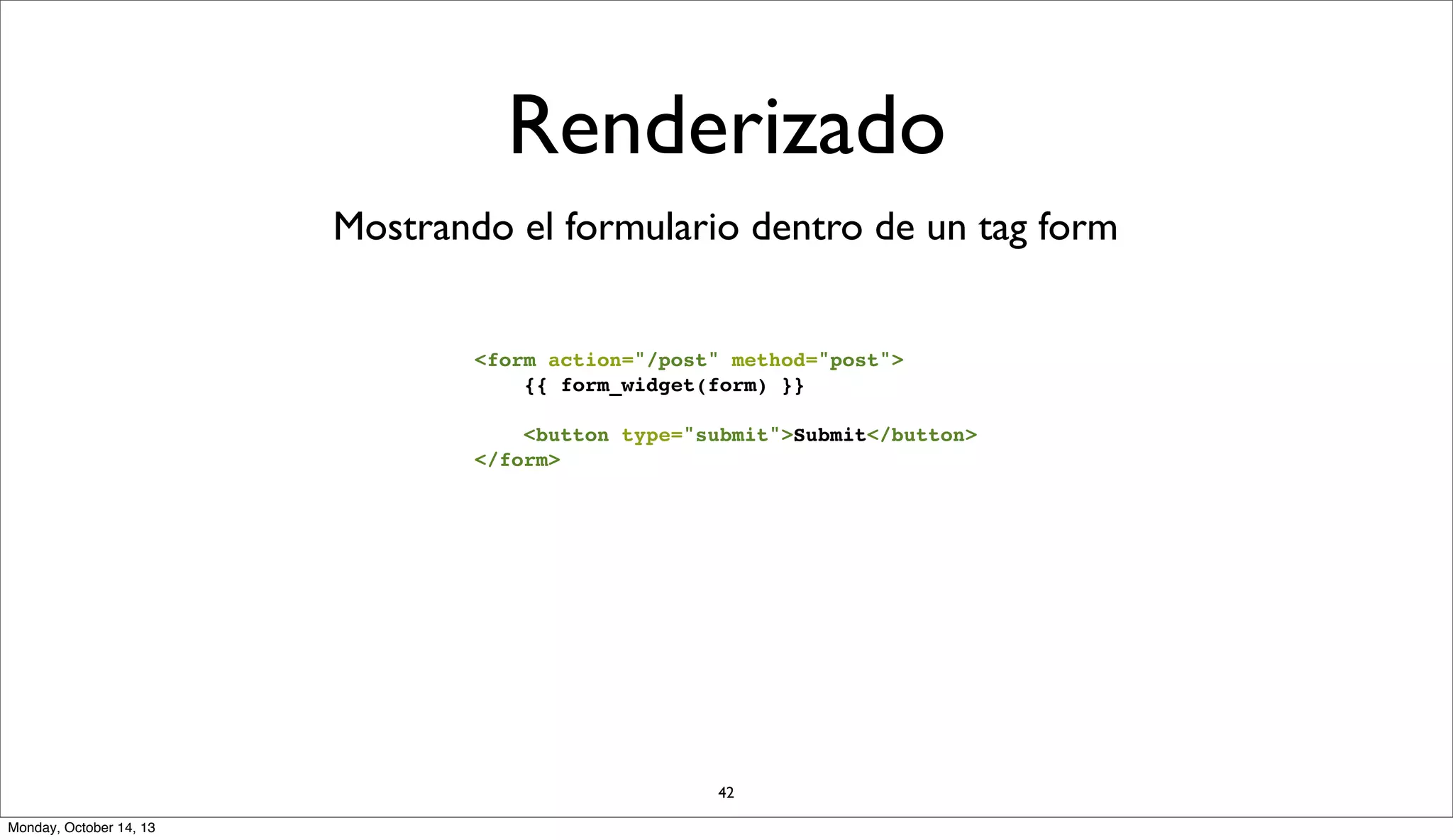 Renderizado
Mostrando el formulario dentro de un tag form
<form action="/post" method="post">
{{ form_widget(form) }}
<button type="submit">Submit</button>
</form>

42
Monday, October 14, 13

 