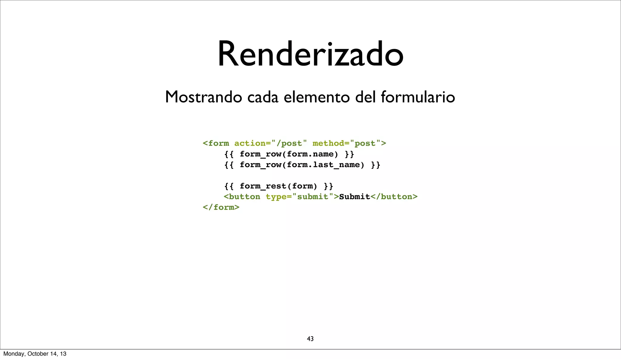 Renderizado
Mostrando cada elemento del formulario
<form action="/post" method="post">
{{ form_row(form.name) }}
{{ form_row(form.last_name) }}
{{ form_rest(form) }}
<button type="submit">Submit</button>
</form>

43
Monday, October 14, 13

 