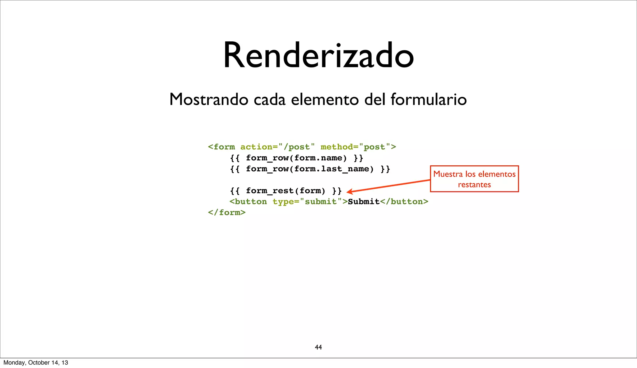 Renderizado
Mostrando cada elemento del formulario
<form action="/post" method="post">
{{ form_row(form.name) }}
{{ form_row(form.last_name) }}
{{ form_rest(form) }}
<button type="submit">Submit</button>
</form>

44
Monday, October 14, 13

Muestra los elementos
restantes

 