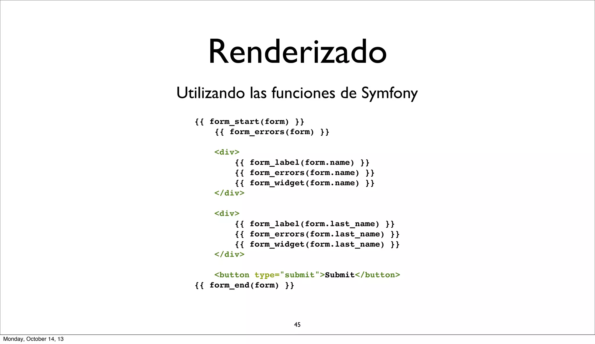 Renderizado
Utilizando las funciones de Symfony
{{ form_start(form) }}
{{ form_errors(form) }}
<div>
{{ form_label(form.name) }}
{{ form_errors(form.name) }}
{{ form_widget(form.name) }}
</div>
<div>
{{ form_label(form.last_name) }}
{{ form_errors(form.last_name) }}
{{ form_widget(form.last_name) }}
</div>
<button type="submit">Submit</button>
{{ form_end(form) }}

45
Monday, October 14, 13

 