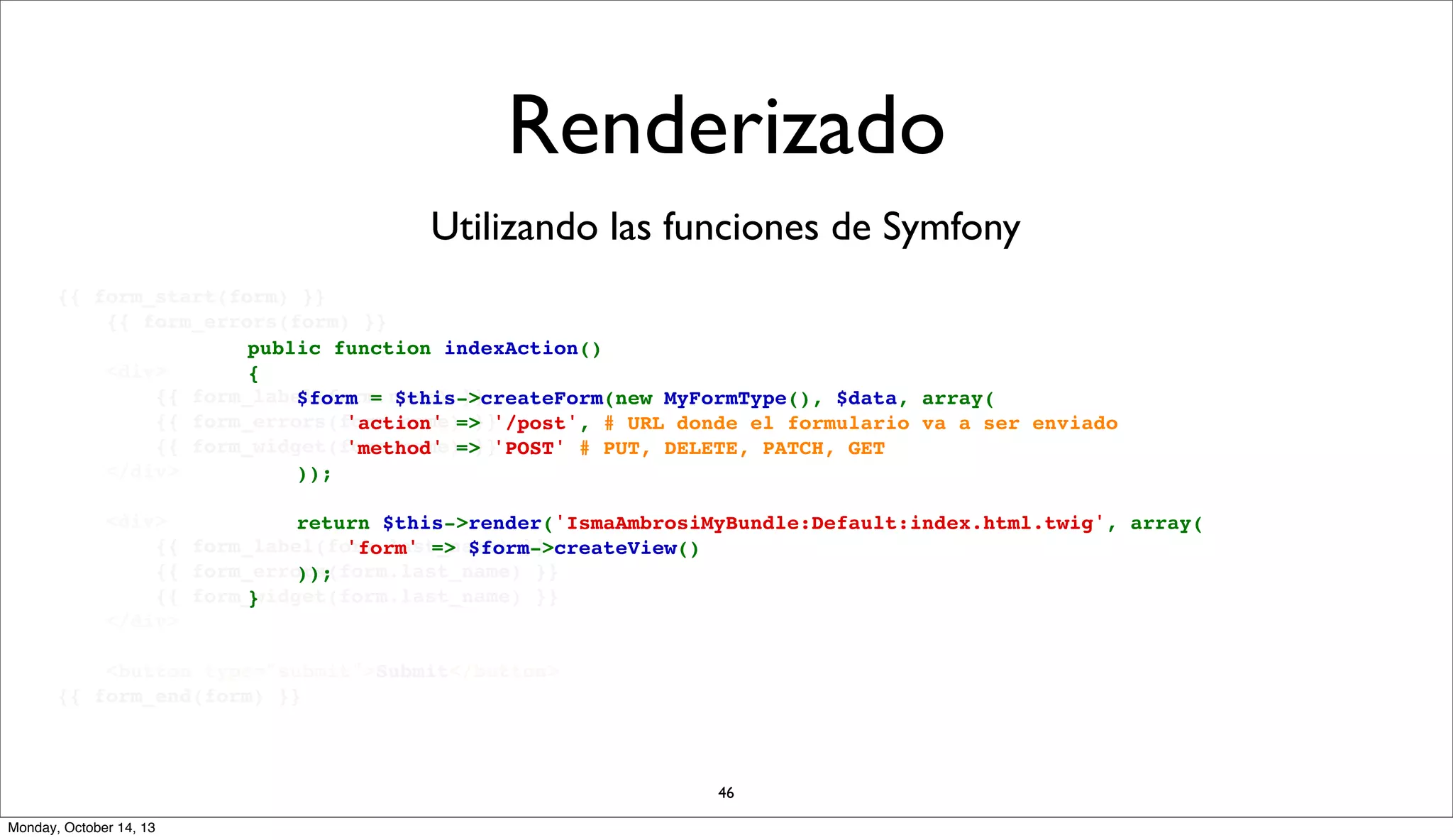 Renderizado
Utilizando las funciones de Symfony
{{ form_start(form) }}
{{ form_errors(form) }}
public function indexAction()
<div>
{
{{ form_label(form.name) }}
    $form = $this->createForm(new MyFormType(), $data, array(
{{ form_errors(form.name) }}
        'action' => '/post', # URL donde el formulario va a ser enviado
{{ form_widget(form.name) }}
        'method' => 'POST' # PUT, DELETE, PATCH, GET
</div>
    ));
<div>
    return $this->render('IsmaAmbrosiMyBundle:Default:index.html.twig', array(
{{ form_label(form.last_name) }}
'form' => $form->createView()
{{ form_errors(form.last_name) }}
));
{{ form_widget(form.last_name) }}
}
</div>
<button type="submit">Submit</button>
{{ form_end(form) }}

46
Monday, October 14, 13

 