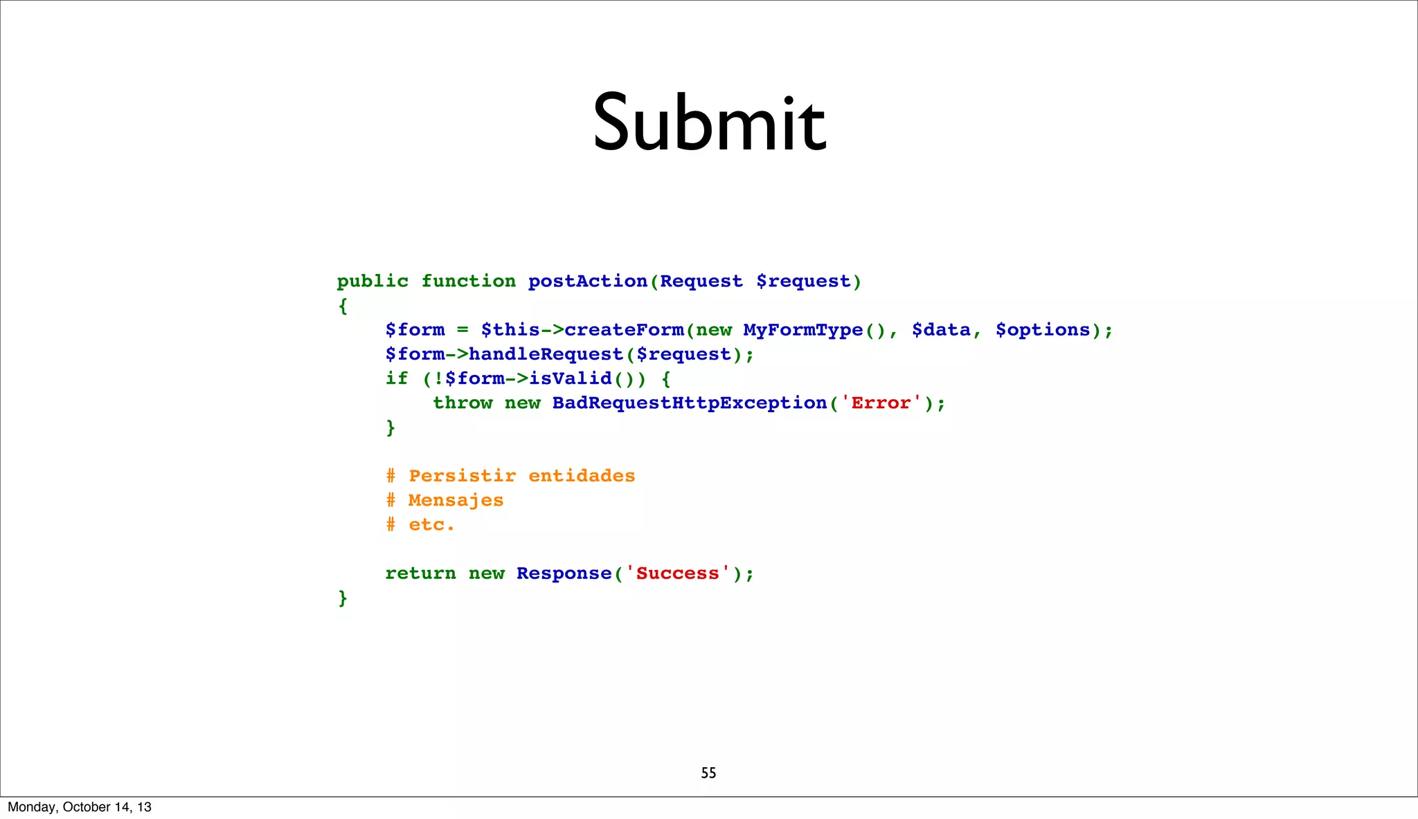 Submit
    public function postAction(Request $request)
    {
        $form = $this->createForm(new MyFormType(), $data, $options);
        $form->handleRequest($request);
        if (!$form->isValid()) {
            throw new BadRequestHttpException('Error');
        }
        # Persistir entidades
        # Mensajes
        # etc.
        return new Response('Success');
    }

55
Monday, October 14, 13

 