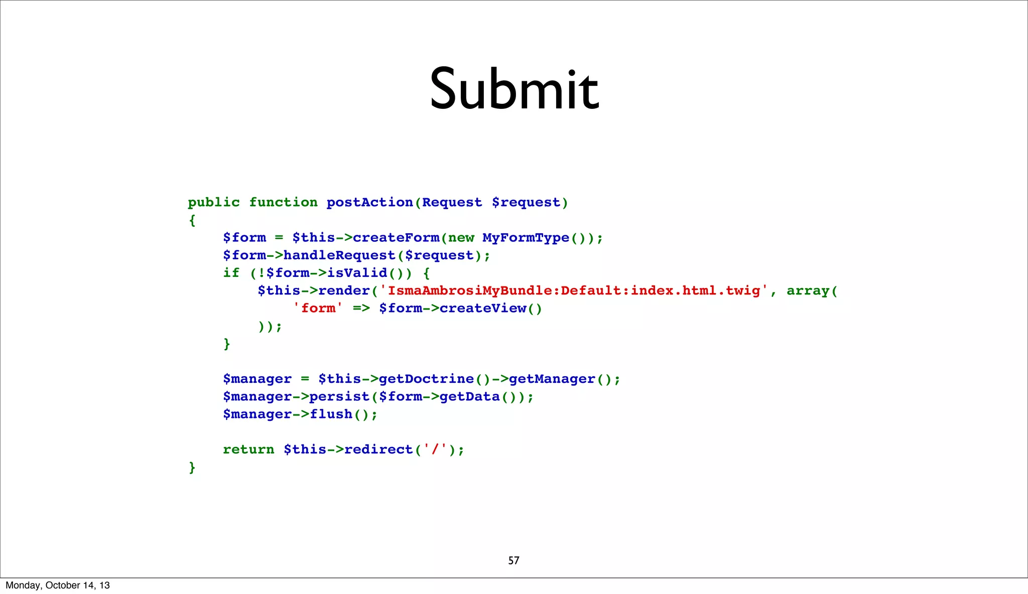Submit
public function postAction(Request $request)
{
    $form = $this->createForm(new MyFormType());
    $form->handleRequest($request);
    if (!$form->isValid()) {
        $this->render('IsmaAmbrosiMyBundle:Default:index.html.twig', array(
            'form' => $form->createView()
        ));
    }
    $manager = $this->getDoctrine()->getManager();
    $manager->persist($form->getData());
    $manager->flush();
    return $this->redirect('/');
}

57
Monday, October 14, 13

 