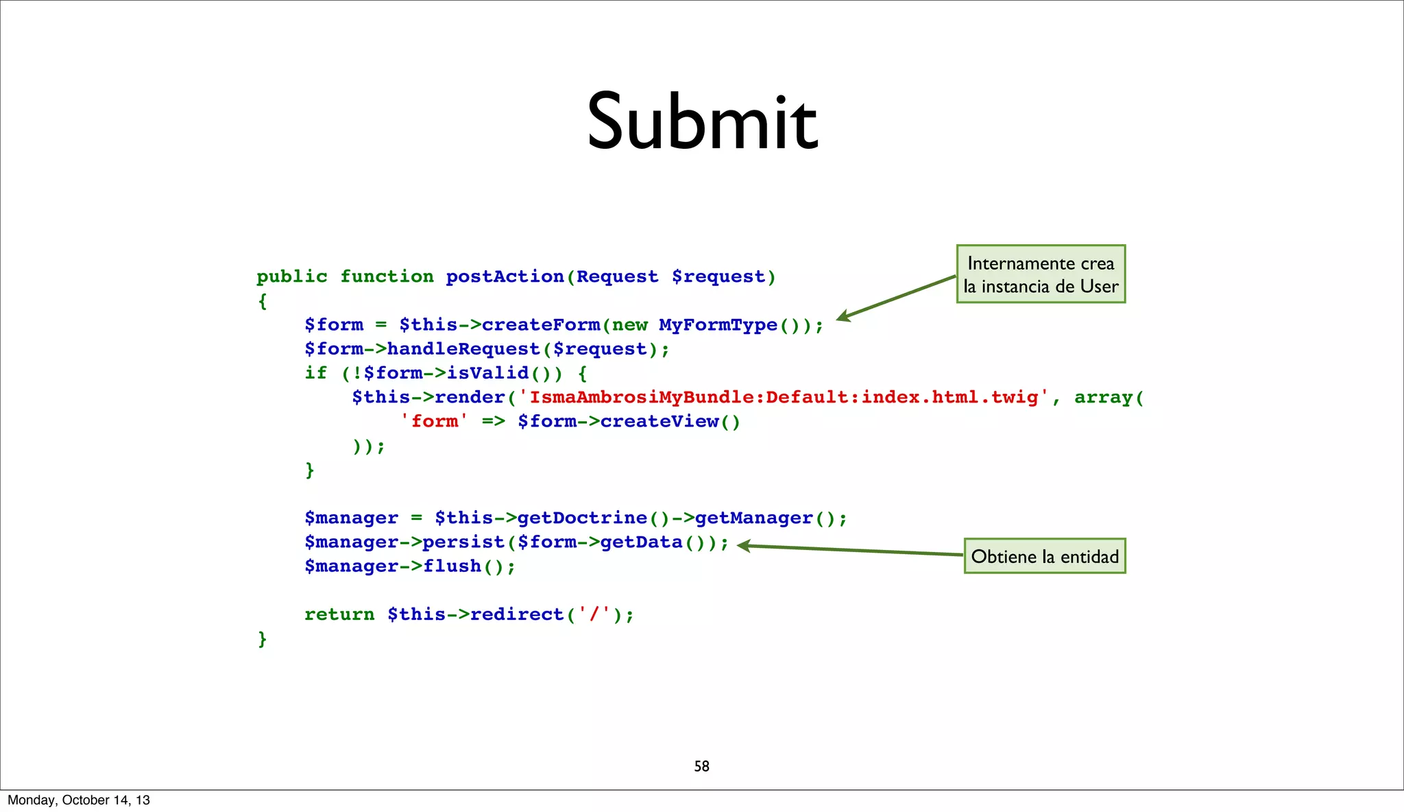 Submit
Internamente crea
public function postAction(Request $request)
la instancia de User
{
    $form = $this->createForm(new MyFormType());
    $form->handleRequest($request);
    if (!$form->isValid()) {
        $this->render('IsmaAmbrosiMyBundle:Default:index.html.twig', array(
            'form' => $form->createView()
        ));
    }
    $manager = $this->getDoctrine()->getManager();
    $manager->persist($form->getData());
    $manager->flush();
    return $this->redirect('/');
}

58
Monday, October 14, 13

Obtiene la entidad

 
