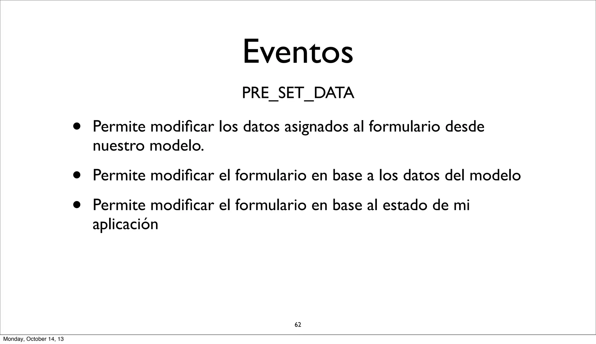 Eventos
PRE_SET_DATA

•

Permite modiﬁcar los datos asignados al formulario desde
nuestro modelo.

•
•

Permite modiﬁcar el formulario en base a los datos del modelo
Permite modiﬁcar el formulario en base al estado de mi
aplicación

62
Monday, October 14, 13

 