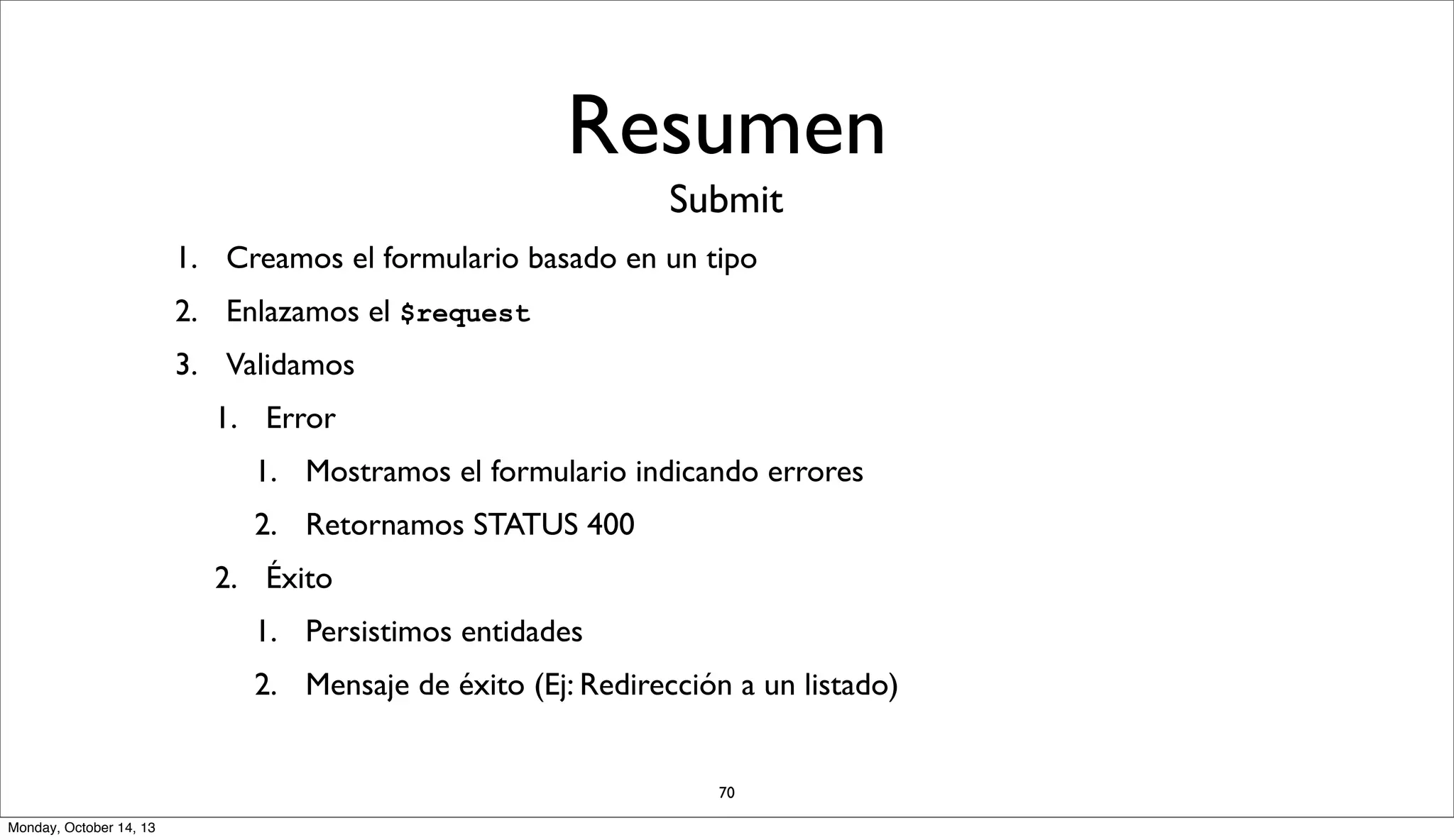 Resumen
Submit
1. Creamos el formulario basado en un tipo
2. Enlazamos el $request
3. Validamos
1. Error
1. Mostramos el formulario indicando errores
2. Retornamos STATUS 400
2. Éxito
1. Persistimos entidades
2. Mensaje de éxito (Ej: Redirección a un listado)

70
Monday, October 14, 13

 