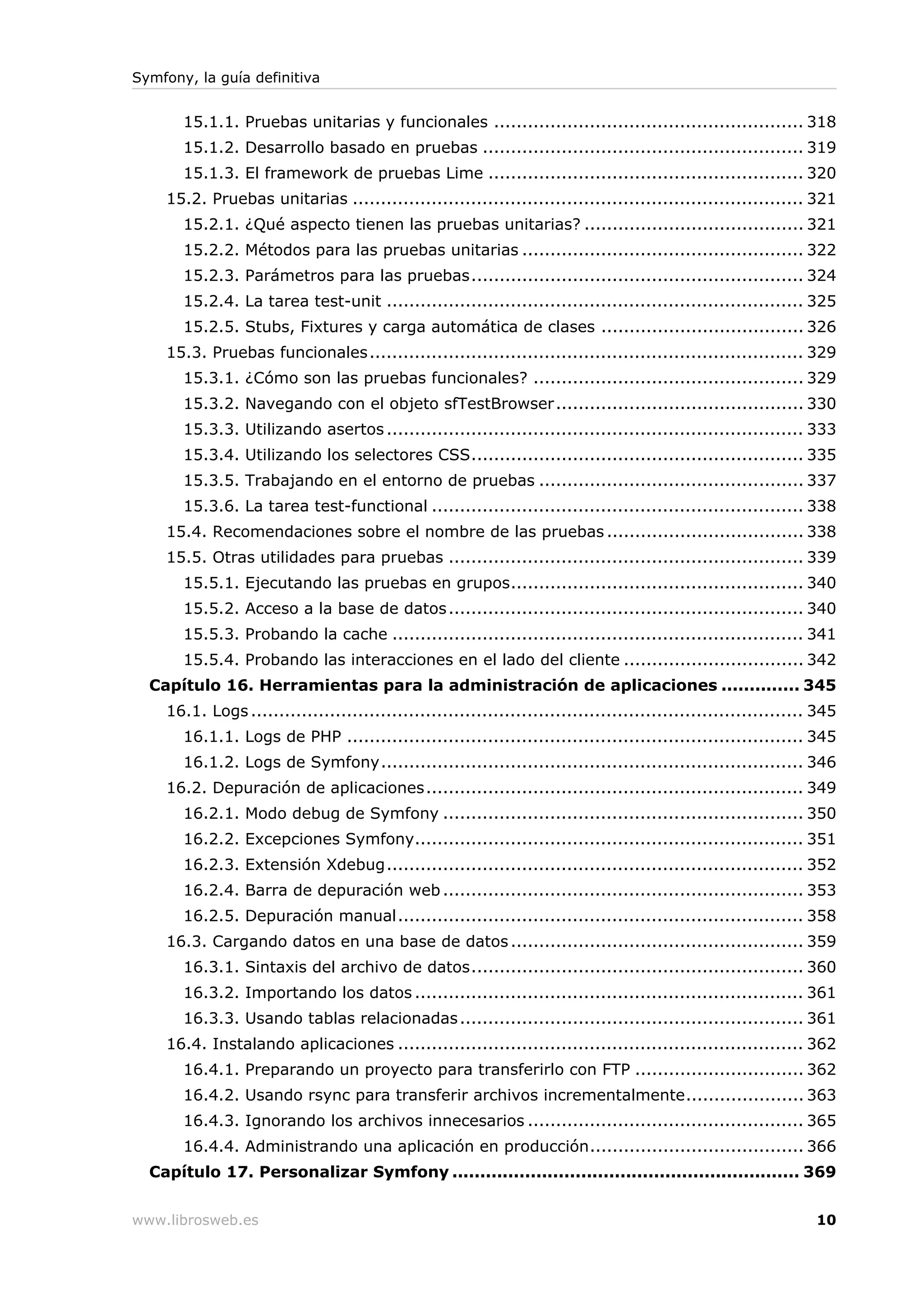 Symfony, la guía definitiva


       15.1.1. Pruebas unitarias y funcionales ....................................................... 318
       15.1.2. Desarrollo basado en pruebas ......................................................... 319
       15.1.3. El framework de pruebas Lime ........................................................ 320
    15.2. Pruebas unitarias ................................................................................ 321
       15.2.1. ¿Qué aspecto tienen las pruebas unitarias? ....................................... 321
       15.2.2. Métodos para las pruebas unitarias .................................................. 322
       15.2.3. Parámetros para las pruebas........................................................... 324
       15.2.4. La tarea test-unit .......................................................................... 325
       15.2.5. Stubs, Fixtures y carga automática de clases .................................... 326
    15.3. Pruebas funcionales ............................................................................. 329
       15.3.1. ¿Cómo son las pruebas funcionales? ................................................ 329
       15.3.2. Navegando con el objeto sfTestBrowser ............................................ 330
       15.3.3. Utilizando asertos .......................................................................... 333
       15.3.4. Utilizando los selectores CSS........................................................... 335
       15.3.5. Trabajando en el entorno de pruebas ............................................... 337
       15.3.6. La tarea test-functional .................................................................. 338
    15.4. Recomendaciones sobre el nombre de las pruebas ................................... 338
    15.5. Otras utilidades para pruebas ............................................................... 339
       15.5.1. Ejecutando las pruebas en grupos.................................................... 340
       15.5.2. Acceso a la base de datos ............................................................... 340
       15.5.3. Probando la cache ......................................................................... 341
       15.5.4. Probando las interacciones en el lado del cliente ................................ 342
  Capítulo 16. Herramientas para la administración de aplicaciones .............. 345
    16.1. Logs .................................................................................................. 345
       16.1.1. Logs de PHP ................................................................................. 345
       16.1.2. Logs de Symfony........................................................................... 346
    16.2. Depuración de aplicaciones................................................................... 349
       16.2.1. Modo debug de Symfony ................................................................ 350
       16.2.2. Excepciones Symfony..................................................................... 351
       16.2.3. Extensión Xdebug.......................................................................... 352
       16.2.4. Barra de depuración web ................................................................ 353
       16.2.5. Depuración manual........................................................................ 358
    16.3. Cargando datos en una base de datos .................................................... 359
       16.3.1. Sintaxis del archivo de datos........................................................... 360
       16.3.2. Importando los datos ..................................................................... 361
       16.3.3. Usando tablas relacionadas ............................................................. 361
    16.4. Instalando aplicaciones ........................................................................ 362
       16.4.1. Preparando un proyecto para transferirlo con FTP .............................. 362
       16.4.2. Usando rsync para transferir archivos incrementalmente..................... 363
       16.4.3. Ignorando los archivos innecesarios ................................................. 365
       16.4.4. Administrando una aplicación en producción...................................... 366
  Capítulo 17. Personalizar Symfony .............................................................. 369


www.librosweb.es                                                                                                 10
 