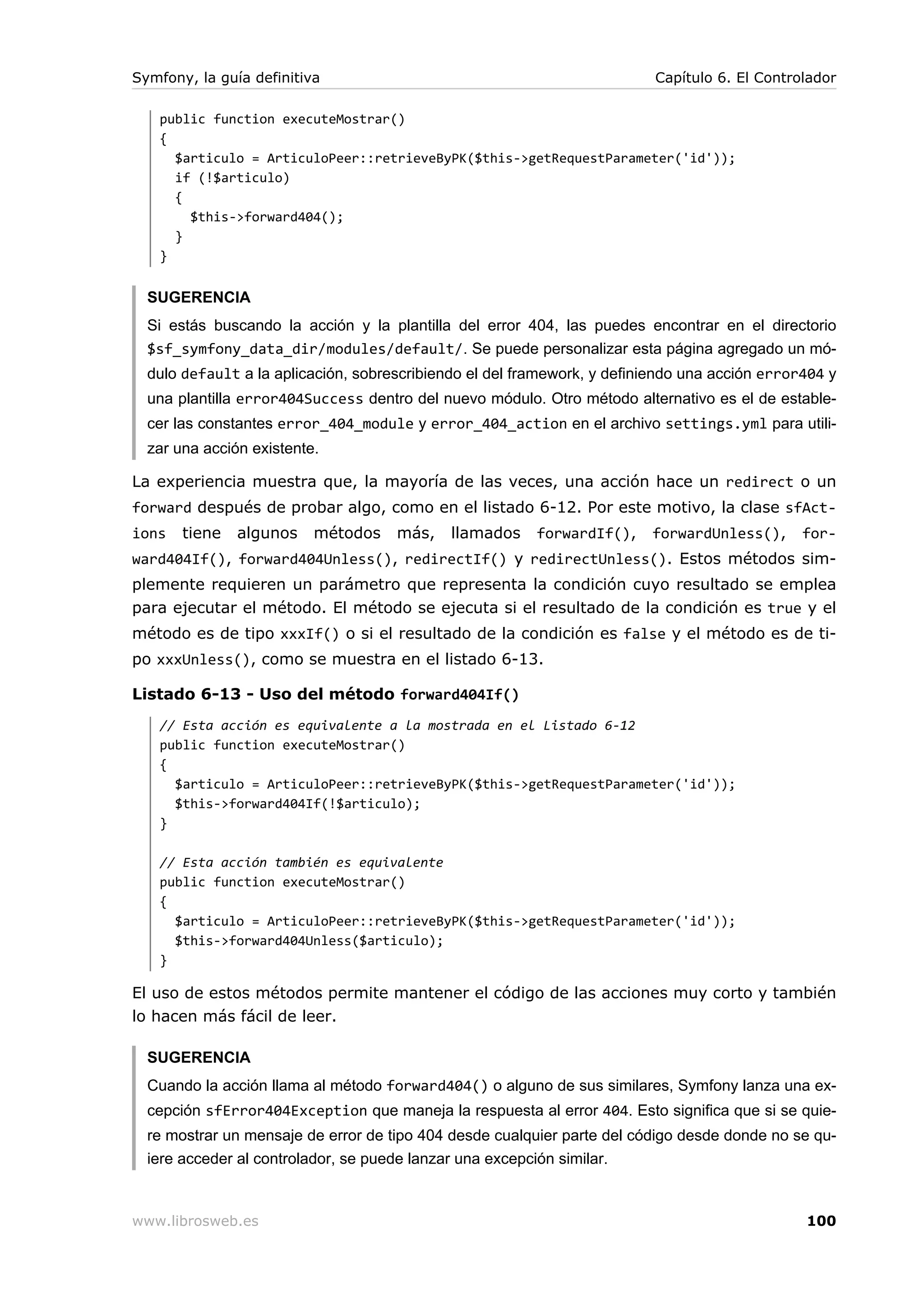 Symfony, la guía definitiva                                               Capítulo 6. El Controlador

   public function executeMostrar()
   {
     $articulo = ArticuloPeer::retrieveByPK($this->getRequestParameter('id'));
     if (!$articulo)
     {
       $this->forward404();
     }
   }


  SUGERENCIA
  Si estás buscando la acción y la plantilla del error 404, las puedes encontrar en el directorio
  $sf_symfony_data_dir/modules/default/. Se puede personalizar esta página agregado un mó-
  dulo default a la aplicación, sobrescribiendo el del framework, y definiendo una acción error404 y
  una plantilla error404Success dentro del nuevo módulo. Otro método alternativo es el de estable-
  cer las constantes error_404_module y error_404_action en el archivo settings.yml para utili-
  zar una acción existente.

La experiencia muestra que, la mayoría de las veces, una acción hace un redirect o un
forward después de probar algo, como en el listado 6-12. Por este motivo, la clase sfAct-
ions   tiene   algunos    métodos    más,    llamados    forwardIf(),    forwardUnless(),      for-
ward404If(), forward404Unless(), redirectIf() y redirectUnless(). Estos métodos sim-
plemente requieren un parámetro que representa la condición cuyo resultado se emplea
para ejecutar el método. El método se ejecuta si el resultado de la condición es true y el
método es de tipo xxxIf() o si el resultado de la condición es false y el método es de ti-
po xxxUnless(), como se muestra en el listado 6-13.

Listado 6-13 - Uso del método forward404If()
   // Esta acción es equivalente a la mostrada en el Listado 6-12
   public function executeMostrar()
   {
     $articulo = ArticuloPeer::retrieveByPK($this->getRequestParameter('id'));
     $this->forward404If(!$articulo);
   }

   // Esta acción también es equivalente
   public function executeMostrar()
   {
     $articulo = ArticuloPeer::retrieveByPK($this->getRequestParameter('id'));
     $this->forward404Unless($articulo);
   }

El uso de estos métodos permite mantener el código de las acciones muy corto y también
lo hacen más fácil de leer.

  SUGERENCIA
  Cuando la acción llama al método forward404() o alguno de sus similares, Symfony lanza una ex-
  cepción sfError404Exception que maneja la respuesta al error 404. Esto significa que si se quie-
  re mostrar un mensaje de error de tipo 404 desde cualquier parte del código desde donde no se qu-
  iere acceder al controlador, se puede lanzar una excepción similar.


www.librosweb.es                                                                               100
 