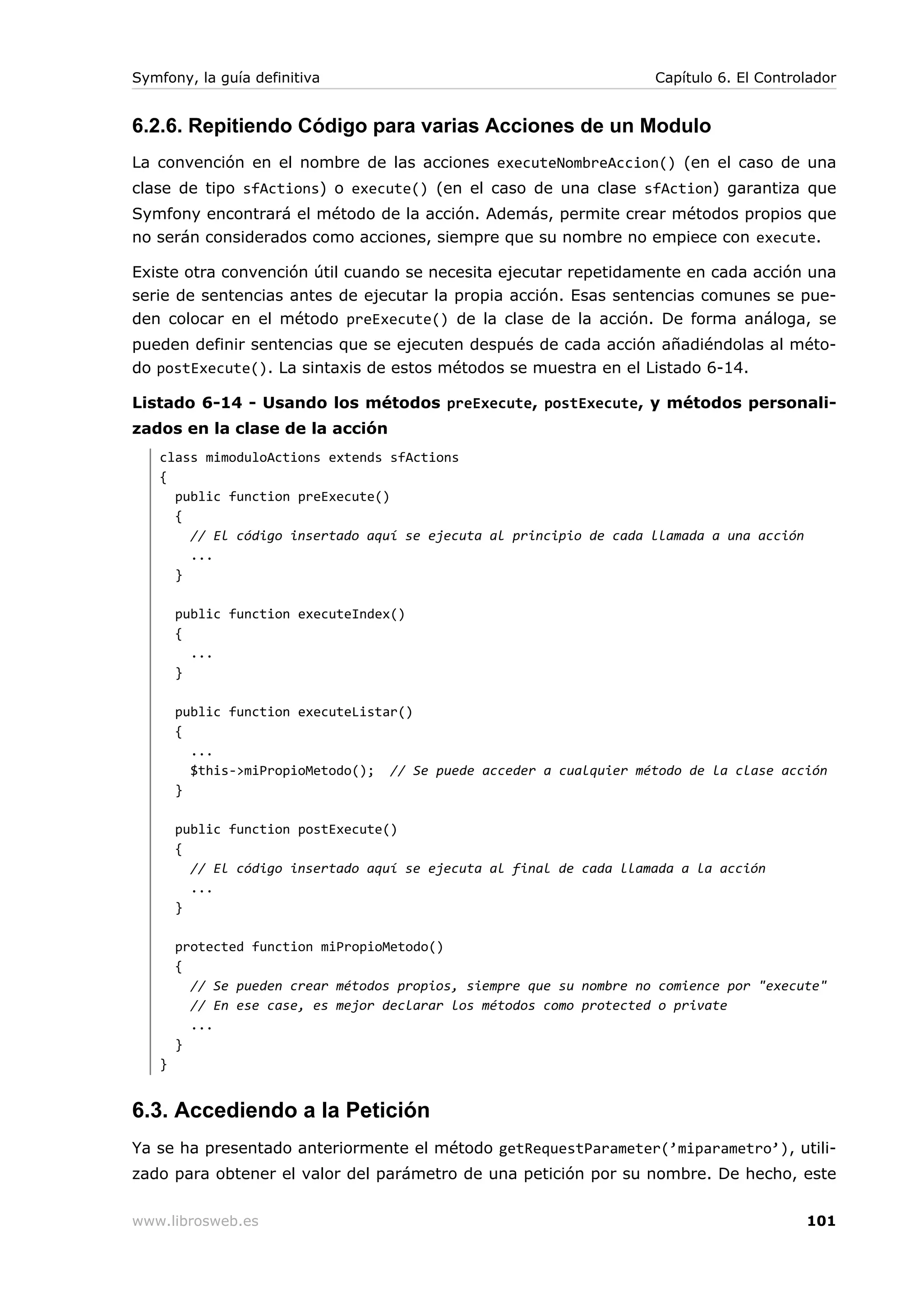 Symfony, la guía definitiva                                          Capítulo 6. El Controlador


6.2.6. Repitiendo Código para varias Acciones de un Modulo
La convención en el nombre de las acciones executeNombreAccion() (en el caso de una
clase de tipo sfActions) o execute() (en el caso de una clase sfAction) garantiza que
Symfony encontrará el método de la acción. Además, permite crear métodos propios que
no serán considerados como acciones, siempre que su nombre no empiece con execute.

Existe otra convención útil cuando se necesita ejecutar repetidamente en cada acción una
serie de sentencias antes de ejecutar la propia acción. Esas sentencias comunes se pue-
den colocar en el método preExecute() de la clase de la acción. De forma análoga, se
pueden definir sentencias que se ejecuten después de cada acción añadiéndolas al méto-
do postExecute(). La sintaxis de estos métodos se muestra en el Listado 6-14.

Listado 6-14 - Usando los métodos preExecute, postExecute, y métodos personali-
zados en la clase de la acción
   class mimoduloActions extends sfActions
   {
     public function preExecute()
     {
       // El código insertado aquí se ejecuta al principio de cada llamada a una acción
       ...
     }

       public function executeIndex()
       {
         ...
       }

       public function executeListar()
       {
         ...
         $this->miPropioMetodo(); // Se puede acceder a cualquier método de la clase acción
       }

       public function postExecute()
       {
         // El código insertado aquí se ejecuta al final de cada llamada a la acción
         ...
       }

       protected function miPropioMetodo()
       {
         // Se pueden crear métodos propios, siempre que su nombre no comience por "execute"
         // En ese case, es mejor declarar los métodos como protected o private
         ...
       }
   }


6.3. Accediendo a la Petición
Ya se ha presentado anteriormente el método getRequestParameter(’miparametro’), utili-
zado para obtener el valor del parámetro de una petición por su nombre. De hecho, este


www.librosweb.es                                                                          101
 