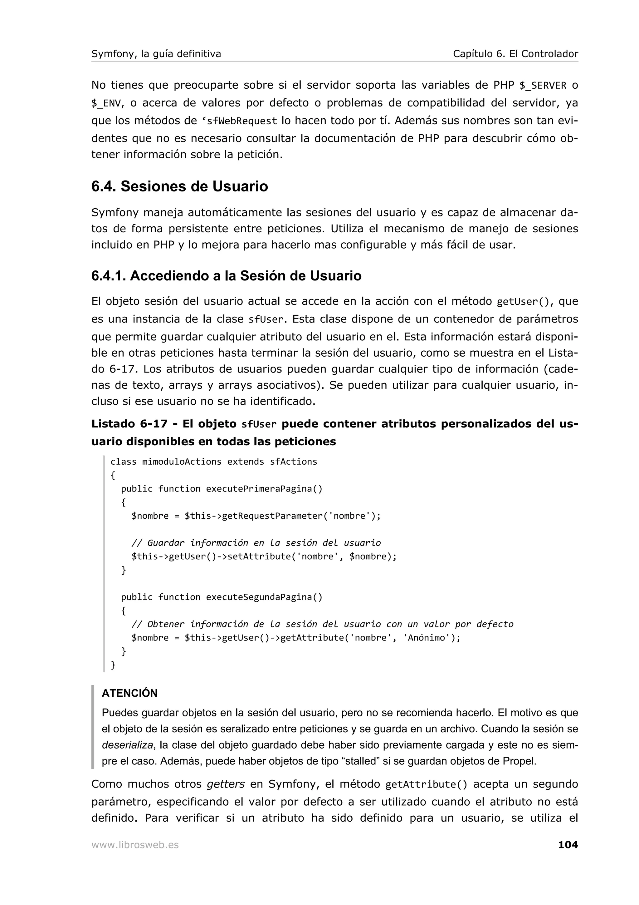 Symfony, la guía definitiva                                                Capítulo 6. El Controlador


No tienes que preocuparte sobre si el servidor soporta las variables de PHP $_SERVER o
$_ENV, o acerca de valores por defecto o problemas de compatibilidad del servidor, ya
que los métodos de ‘sfWebRequest lo hacen todo por tí. Además sus nombres son tan evi-
dentes que no es necesario consultar la documentación de PHP para descubrir cómo ob-
tener información sobre la petición.


6.4. Sesiones de Usuario
Symfony maneja automáticamente las sesiones del usuario y es capaz de almacenar da-
tos de forma persistente entre peticiones. Utiliza el mecanismo de manejo de sesiones
incluido en PHP y lo mejora para hacerlo mas configurable y más fácil de usar.

6.4.1. Accediendo a la Sesión de Usuario
El objeto sesión del usuario actual se accede en la acción con el método getUser(), que
es una instancia de la clase sfUser. Esta clase dispone de un contenedor de parámetros
que permite guardar cualquier atributo del usuario en el. Esta información estará disponi-
ble en otras peticiones    hasta terminar la sesión del usuario, como se muestra en el Lista-
do 6-17. Los atributos     de usuarios pueden guardar cualquier tipo de información (cade-
nas de texto, arrays y     arrays asociativos). Se pueden utilizar para cualquier usuario, in-
cluso si ese usuario no    se ha identificado.

Listado 6-17 - El objeto sfUser puede contener atributos personalizados del us-
uario disponibles en todas las peticiones
   class mimoduloActions extends sfActions
   {
     public function executePrimeraPagina()
     {
       $nombre = $this->getRequestParameter('nombre');

           // Guardar información en la sesión del usuario
           $this->getUser()->setAttribute('nombre', $nombre);
       }

       public function executeSegundaPagina()
       {
         // Obtener información de la sesión del usuario con un valor por defecto
         $nombre = $this->getUser()->getAttribute('nombre', 'Anónimo');
       }
   }


  ATENCIÓN
  Puedes guardar objetos en la sesión del usuario, pero no se recomienda hacerlo. El motivo es que
  el objeto de la sesión es seralizado entre peticiones y se guarda en un archivo. Cuando la sesión se
  deserializa, la clase del objeto guardado debe haber sido previamente cargada y este no es siem-
  pre el caso. Además, puede haber objetos de tipo “stalled” si se guardan objetos de Propel.

Como muchos otros getters en Symfony, el método getAttribute() acepta un segundo
parámetro, especificando el valor por defecto a ser utilizado cuando el atributo no está
definido. Para verificar si un atributo ha sido definido para un usuario, se utiliza el

www.librosweb.es                                                                                 104
 