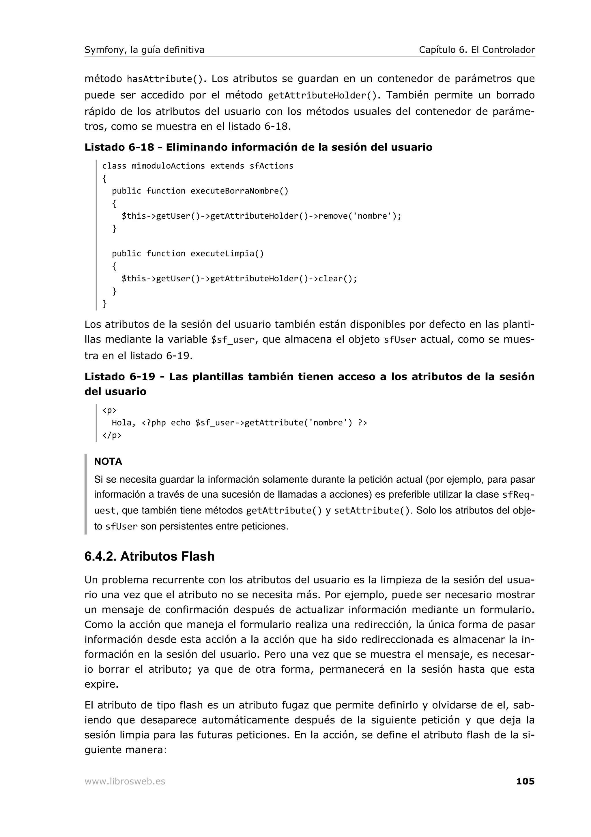 Symfony, la guía definitiva                                               Capítulo 6. El Controlador


método hasAttribute(). Los atributos se guardan en un contenedor de parámetros que
puede ser accedido por el método getAttributeHolder(). También permite un borrado
rápido de los atributos del usuario con los métodos usuales del contenedor de paráme-
tros, como se muestra en el listado 6-18.

Listado 6-18 - Eliminando información de la sesión del usuario
   class mimoduloActions extends sfActions
   {
     public function executeBorraNombre()
     {
       $this->getUser()->getAttributeHolder()->remove('nombre');
     }

       public function executeLimpia()
       {
         $this->getUser()->getAttributeHolder()->clear();
       }
   }

Los atributos de la sesión del usuario también están disponibles por defecto en las planti-
llas mediante la variable $sf_user, que almacena el objeto sfUser actual, como se mues-
tra en el listado 6-19.

Listado 6-19 - Las plantillas también tienen acceso a los atributos de la sesión
del usuario
   <p>
     Hola, <?php echo $sf_user->getAttribute('nombre') ?>
   </p>


  NOTA
  Si se necesita guardar la información solamente durante la petición actual (por ejemplo, para pasar
  información a través de una sucesión de llamadas a acciones) es preferible utilizar la clase sfReq-
  uest, que también tiene métodos getAttribute() y setAttribute(). Solo los atributos del obje-
  to sfUser son persistentes entre peticiones.


6.4.2. Atributos Flash
Un problema recurrente con los atributos del usuario es la limpieza de la sesión del usua-
rio una vez que el atributo no se necesita más. Por ejemplo, puede ser necesario mostrar
un mensaje de confirmación después de actualizar información mediante un formulario.
Como la acción que maneja el formulario realiza una redirección, la única forma de pasar
información desde esta acción a la acción que ha sido redireccionada es almacenar la in-
formación en la sesión del usuario. Pero una vez que se muestra el mensaje, es necesar-
io borrar el atributo; ya que de otra forma, permanecerá en la sesión hasta que esta
expire.

El atributo de tipo flash es un atributo fugaz que permite definirlo y olvidarse de el, sab-
iendo que desaparece automáticamente después de la siguiente petición y que deja la
sesión limpia para las futuras peticiones. En la acción, se define el atributo flash de la si-
guiente manera:


www.librosweb.es                                                                                105
 