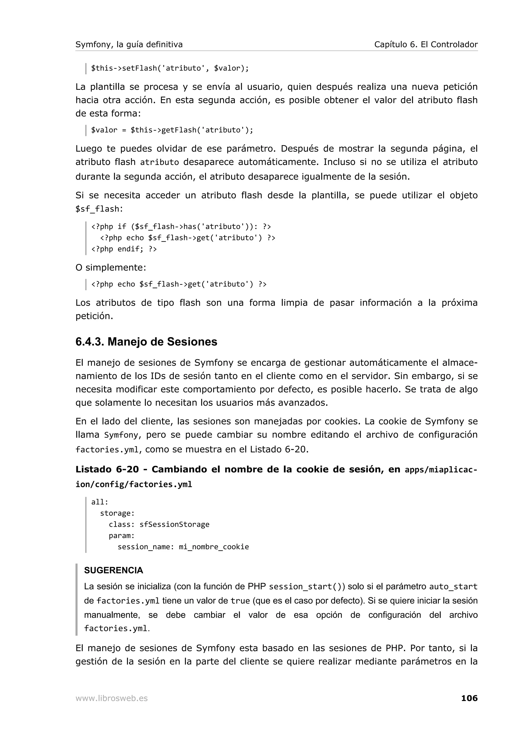 Symfony, la guía definitiva                                                Capítulo 6. El Controlador

   $this->setFlash('atributo', $valor);

La plantilla se procesa y se envía al usuario, quien después realiza una nueva petición
hacia otra acción. En esta segunda acción, es posible obtener el valor del atributo flash
de esta forma:
   $valor = $this->getFlash('atributo');

Luego te puedes olvidar de ese parámetro. Después de mostrar la segunda página, el
atributo flash atributo desaparece automáticamente. Incluso si no se utiliza el atributo
durante la segunda acción, el atributo desaparece igualmente de la sesión.

Si se necesita acceder un atributo flash desde la plantilla, se puede utilizar el objeto
$sf_flash:
   <?php if ($sf_flash->has('atributo')): ?>
     <?php echo $sf_flash->get('atributo') ?>
   <?php endif; ?>

O simplemente:
   <?php echo $sf_flash->get('atributo') ?>

Los atributos de tipo flash son una forma limpia de pasar información a la próxima
petición.

6.4.3. Manejo de Sesiones
El manejo de sesiones de Symfony se encarga de gestionar automáticamente el almace-
namiento de los IDs de sesión tanto en el cliente como en el servidor. Sin embargo, si se
necesita modificar este comportamiento por defecto, es posible hacerlo. Se trata de algo
que solamente lo necesitan los usuarios más avanzados.

En el lado del cliente, las sesiones son manejadas por cookies. La cookie de Symfony se
llama Symfony, pero se puede cambiar su nombre editando el archivo de configuración
factories.yml, como se muestra en el Listado 6-20.

Listado 6-20 - Cambiando el nombre de la cookie de sesión, en apps/miaplicac-
ion/config/factories.yml
   all:
     storage:
        class: sfSessionStorage
        param:
          session_name: mi_nombre_cookie


  SUGERENCIA
  La sesión se inicializa (con la función de PHP session_start()) solo si el parámetro auto_start
  de factories.yml tiene un valor de true (que es el caso por defecto). Si se quiere iniciar la sesión
  manualmente, se debe cambiar el valor de esa opción de configuración del archivo
  factories.yml.

El manejo de sesiones de Symfony esta basado en las sesiones de PHP. Por tanto, si la
gestión de la sesión en la parte del cliente se quiere realizar mediante parámetros en la



www.librosweb.es                                                                                 106
 