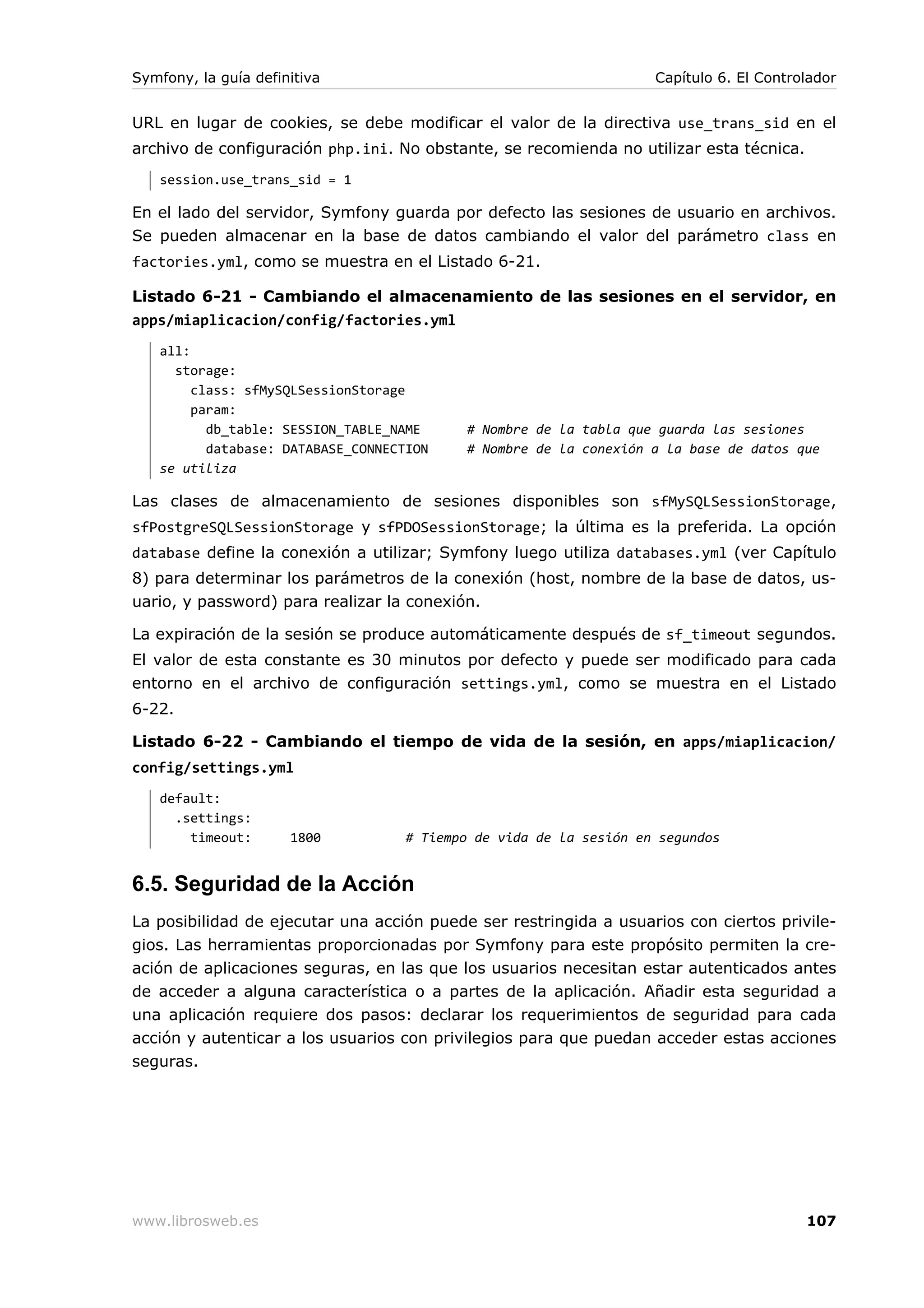 Symfony, la guía definitiva                                        Capítulo 6. El Controlador


URL en lugar de cookies, se debe modificar el valor de la directiva use_trans_sid en el
archivo de configuración php.ini. No obstante, se recomienda no utilizar esta técnica.
   session.use_trans_sid = 1

En el lado del servidor, Symfony guarda por defecto las sesiones de usuario en archivos.
Se pueden almacenar en la base de datos cambiando el valor del parámetro class en
factories.yml, como se muestra en el Listado 6-21.

Listado 6-21 - Cambiando el almacenamiento de las sesiones en el servidor, en
apps/miaplicacion/config/factories.yml
   all:
     storage:
        class: sfMySQLSessionStorage
        param:
          db_table: SESSION_TABLE_NAME     # Nombre de la tabla que guarda las sesiones
          database: DATABASE_CONNECTION    # Nombre de la conexión a la base de datos que
   se utiliza

Las clases de almacenamiento de sesiones disponibles son sfMySQLSessionStorage,
sfPostgreSQLSessionStorage y sfPDOSessionStorage; la última es la preferida. La opción
database define la conexión a utilizar; Symfony luego utiliza databases.yml (ver Capítulo
8) para determinar los parámetros de la conexión (host, nombre de la base de datos, us-
uario, y password) para realizar la conexión.

La expiración de la sesión se produce automáticamente después de sf_timeout segundos.
El valor de esta constante es 30 minutos por defecto y puede ser modificado para cada
entorno en el archivo de configuración settings.yml, como se muestra en el Listado
6-22.

Listado 6-22 - Cambiando el tiempo de vida de la sesión, en apps/miaplicacion/
config/settings.yml
   default:
     .settings:
       timeout:       1800         # Tiempo de vida de la sesión en segundos


6.5. Seguridad de la Acción
La posibilidad de ejecutar una acción puede ser restringida a usuarios con ciertos privile-
gios. Las herramientas proporcionadas por Symfony para este propósito permiten la cre-
ación de aplicaciones seguras, en las que los usuarios necesitan estar autenticados antes
de acceder a alguna característica o a partes de la aplicación. Añadir esta seguridad a
una aplicación requiere dos pasos: declarar los requerimientos de seguridad para cada
acción y autenticar a los usuarios con privilegios para que puedan acceder estas acciones
seguras.




www.librosweb.es                                                                         107
 