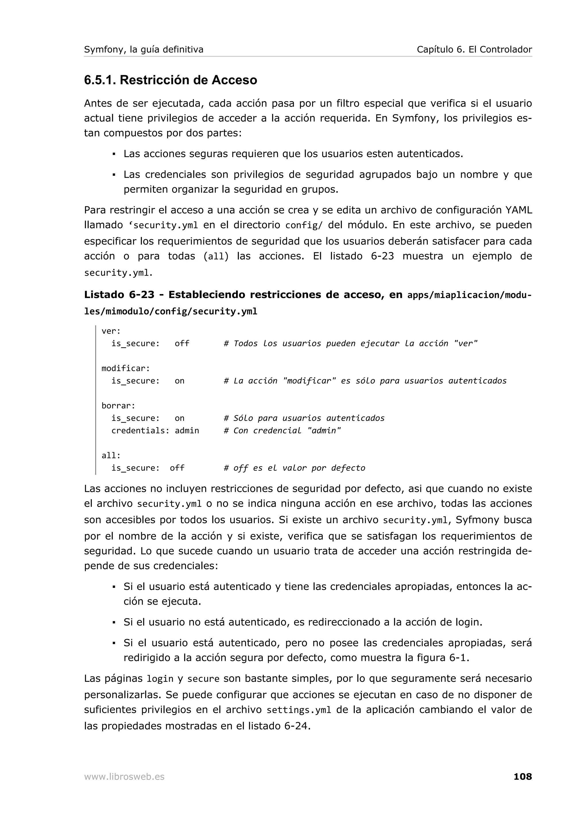 Symfony, la guía definitiva                                          Capítulo 6. El Controlador


6.5.1. Restricción de Acceso
Antes de ser ejecutada, cada acción pasa por un filtro especial que verifica si el usuario
actual tiene privilegios de acceder a la acción requerida. En Symfony, los privilegios es-
tan compuestos por dos partes:

      ▪ Las acciones seguras requieren que los usuarios esten autenticados.

      ▪ Las credenciales son privilegios de seguridad agrupados bajo un nombre y que
        permiten organizar la seguridad en grupos.

Para restringir el acceso a una acción se crea y se edita un archivo de configuración YAML
llamado ‘security.yml en el directorio config/ del módulo. En este archivo, se pueden
especificar los requerimientos de seguridad que los usuarios deberán satisfacer para cada
acción o para todas (all) las acciones. El listado 6-23 muestra un ejemplo de
security.yml.

Listado 6-23 - Estableciendo restricciones de acceso, en apps/miaplicacion/modu-
les/mimodulo/config/security.yml
   ver:
     is_secure:     off       # Todos los usuarios pueden ejecutar la acción "ver"

   modificar:
     is_secure:     on        # La acción "modificar" es sólo para usuarios autenticados

   borrar:
     is_secure:   on          # Sólo para usuarios autenticados
     credentials: admin       # Con credencial "admin"

   all:
     is_secure:    off        # off es el valor por defecto

Las acciones no incluyen restricciones de seguridad por defecto, asi que cuando no existe
el archivo security.yml o no se indica ninguna acción en ese archivo, todas las acciones
son accesibles por todos los usuarios. Si existe un archivo security.yml, Syfmony busca
por el nombre de la acción y si existe, verifica que se satisfagan los requerimientos de
seguridad. Lo que sucede cuando un usuario trata de acceder una acción restringida de-
pende de sus credenciales:

      ▪ Si el usuario está autenticado y tiene las credenciales apropiadas, entonces la ac-
        ción se ejecuta.

      ▪ Si el usuario no está autenticado, es redireccionado a la acción de login.

      ▪ Si el usuario está autenticado, pero no posee las credenciales apropiadas, será
        redirigido a la acción segura por defecto, como muestra la figura 6-1.

Las páginas login y secure son bastante simples, por lo que seguramente será necesario
personalizarlas. Se puede configurar que acciones se ejecutan en caso de no disponer de
suficientes privilegios en el archivo settings.yml de la aplicación cambiando el valor de
las propiedades mostradas en el listado 6-24.




www.librosweb.es                                                                           108
 
