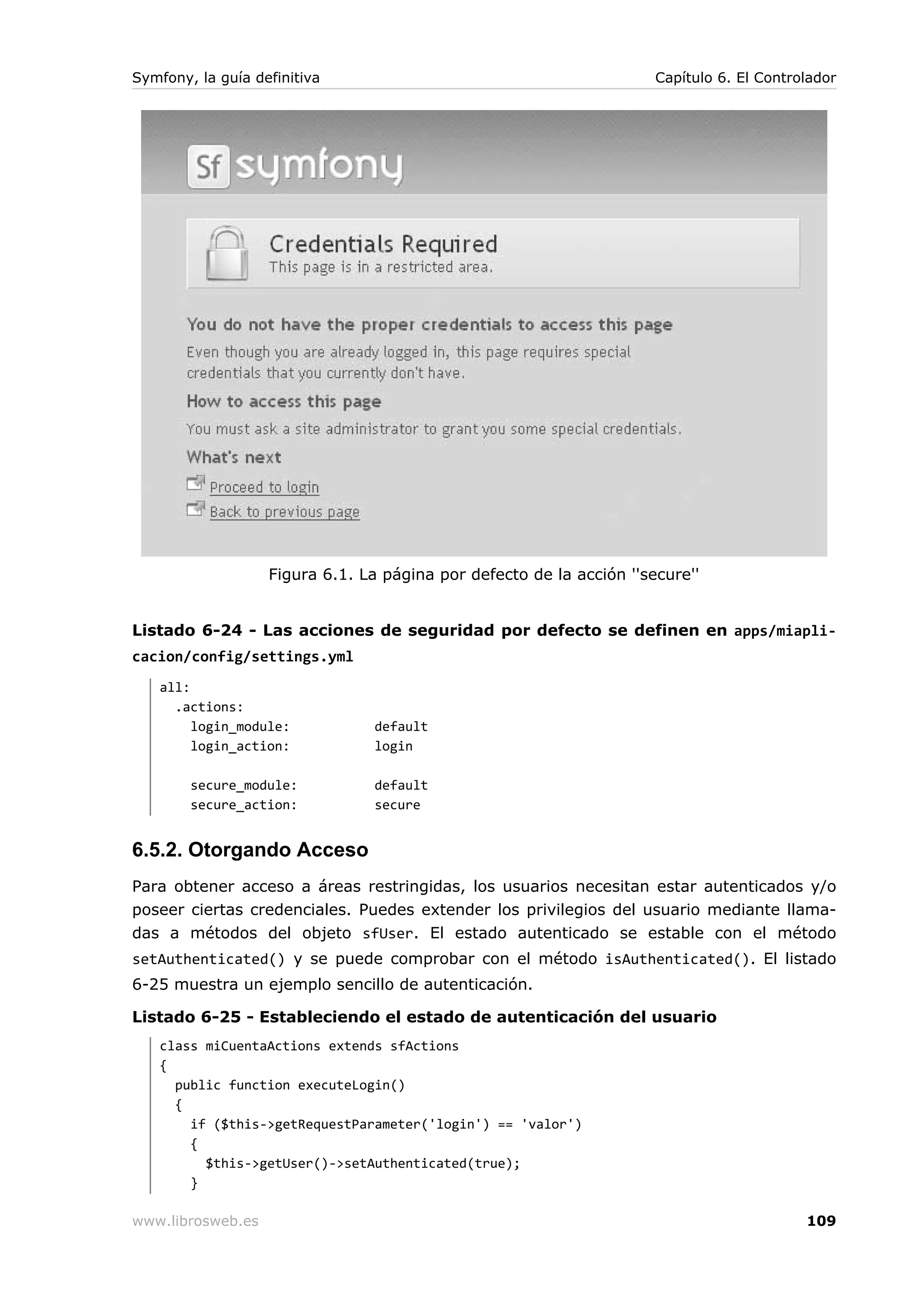 Symfony, la guía definitiva                                           Capítulo 6. El Controlador




                   Figura 6.1. La página por defecto de la acción ''secure''


Listado 6-24 - Las acciones de seguridad por defecto se definen en apps/miapli-
cacion/config/settings.yml
   all:
     .actions:
        login_module:            default
        login_action:            login

        secure_module:           default
        secure_action:           secure


6.5.2. Otorgando Acceso
Para obtener acceso a áreas restringidas, los usuarios necesitan estar autenticados y/o
poseer ciertas credenciales. Puedes extender los privilegios del usuario mediante llama-
das a métodos del objeto sfUser. El estado autenticado se estable con el método
setAuthenticated() y se puede comprobar con el método isAuthenticated(). El listado
6-25 muestra un ejemplo sencillo de autenticación.

Listado 6-25 - Estableciendo el estado de autenticación del usuario
   class miCuentaActions extends sfActions
   {
     public function executeLogin()
     {
       if ($this->getRequestParameter('login') == 'valor')
       {
         $this->getUser()->setAuthenticated(true);
       }

www.librosweb.es                                                                           109
 