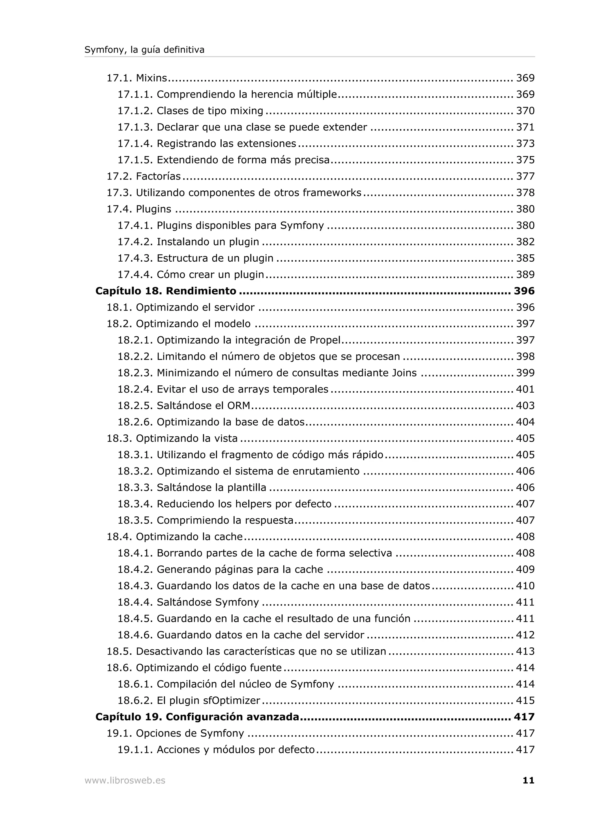 Symfony, la guía definitiva


    17.1. Mixins................................................................................................ 369
       17.1.1. Comprendiendo la herencia múltiple................................................. 369
       17.1.2. Clases de tipo mixing ..................................................................... 370
       17.1.3. Declarar que una clase se puede extender ........................................ 371
       17.1.4. Registrando las extensiones ............................................................ 373
       17.1.5. Extendiendo de forma más precisa................................................... 375
    17.2. Factorías ............................................................................................ 377
    17.3. Utilizando componentes de otros frameworks .......................................... 378
    17.4. Plugins .............................................................................................. 380
       17.4.1. Plugins disponibles para Symfony .................................................... 380
       17.4.2. Instalando un plugin ...................................................................... 382
       17.4.3. Estructura de un plugin .................................................................. 385
       17.4.4. Cómo crear un plugin..................................................................... 389
  Capítulo 18. Rendimiento ............................................................................ 396
    18.1. Optimizando el servidor ....................................................................... 396
    18.2. Optimizando el modelo ........................................................................ 397
       18.2.1. Optimizando la integración de Propel................................................ 397
       18.2.2. Limitando el número de objetos que se procesan ............................... 398
       18.2.3. Minimizando el número de consultas mediante Joins .......................... 399
       18.2.4. Evitar el uso de arrays temporales ................................................... 401
       18.2.5. Saltándose el ORM......................................................................... 403
       18.2.6. Optimizando la base de datos.......................................................... 404
    18.3. Optimizando la vista ............................................................................ 405
       18.3.1. Utilizando el fragmento de código más rápido.................................... 405
       18.3.2. Optimizando el sistema de enrutamiento .......................................... 406
       18.3.3. Saltándose la plantilla .................................................................... 406
       18.3.4. Reduciendo los helpers por defecto .................................................. 407
       18.3.5. Comprimiendo la respuesta............................................................. 407
    18.4. Optimizando la cache........................................................................... 408
       18.4.1. Borrando partes de la cache de forma selectiva ................................. 408
       18.4.2. Generando páginas para la cache .................................................... 409
       18.4.3. Guardando los datos de la cache en una base de datos ....................... 410
       18.4.4. Saltándose Symfony ...................................................................... 411
       18.4.5. Guardando en la cache el resultado de una función ............................ 411
       18.4.6. Guardando datos en la cache del servidor ......................................... 412
    18.5. Desactivando las características que no se utilizan ................................... 413
    18.6. Optimizando el código fuente ................................................................ 414
       18.6.1. Compilación del núcleo de Symfony ................................................. 414
       18.6.2. El plugin sfOptimizer ...................................................................... 415
  Capítulo 19. Configuración avanzada........................................................... 417
    19.1. Opciones de Symfony .......................................................................... 417
       19.1.1. Acciones y módulos por defecto....................................................... 417


www.librosweb.es                                                                                                11
 