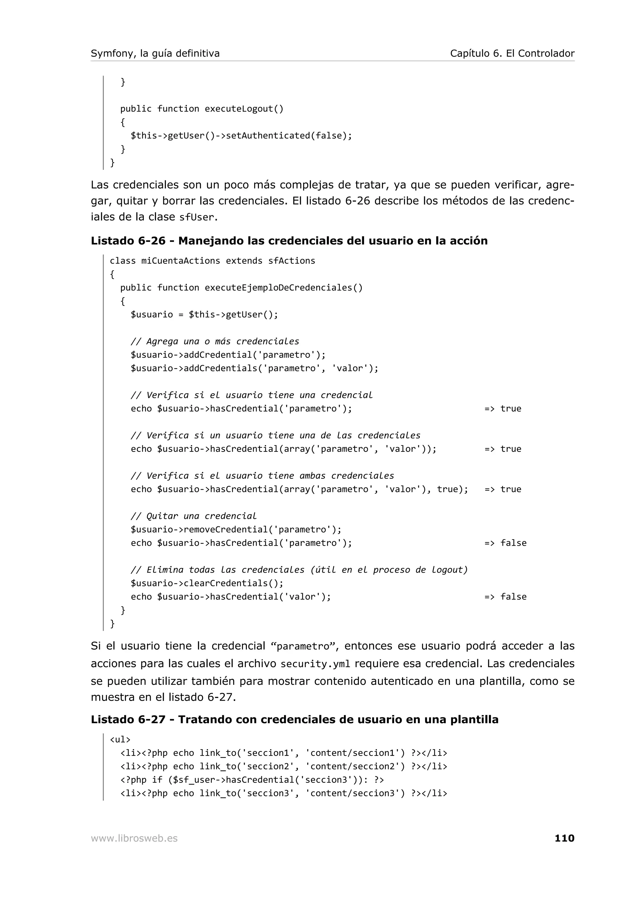 Symfony, la guía definitiva                                             Capítulo 6. El Controlador

       }

       public function executeLogout()
       {
         $this->getUser()->setAuthenticated(false);
       }
   }

Las credenciales son un poco más complejas de tratar, ya que se pueden verificar, agre-
gar, quitar y borrar las credenciales. El listado 6-26 describe los métodos de las credenc-
iales de la clase sfUser.

Listado 6-26 - Manejando las credenciales del usuario en la acción
   class miCuentaActions extends sfActions
   {
     public function executeEjemploDeCredenciales()
     {
       $usuario = $this->getUser();

           // Agrega una o más credenciales
           $usuario->addCredential('parametro');
           $usuario->addCredentials('parametro', 'valor');

           // Verifica si el usuario tiene una credencial
           echo $usuario->hasCredential('parametro');                          => true

           // Verifica si un usuario tiene una de las credenciales
           echo $usuario->hasCredential(array('parametro', 'valor'));          => true

           // Verifica si el usuario tiene ambas credenciales
           echo $usuario->hasCredential(array('parametro', 'valor'), true);    => true

           // Quitar una credencial
           $usuario->removeCredential('parametro');
           echo $usuario->hasCredential('parametro');                          => false

           // Elimina todas las credenciales (útil en el proceso de logout)
           $usuario->clearCredentials();
           echo $usuario->hasCredential('valor');                              => false
       }
   }

Si el usuario tiene la credencial “parametro”, entonces ese usuario podrá acceder a las
acciones para las cuales el archivo security.yml requiere esa credencial. Las credenciales
se pueden utilizar también para mostrar contenido autenticado en una plantilla, como se
muestra en el listado 6-27.

Listado 6-27 - Tratando con credenciales de usuario en una plantilla
   <ul>
     <li><?php echo link_to('seccion1', 'content/seccion1') ?></li>
     <li><?php echo link_to('seccion2', 'content/seccion2') ?></li>
     <?php if ($sf_user->hasCredential('seccion3')): ?>
     <li><?php echo link_to('seccion3', 'content/seccion3') ?></li>



www.librosweb.es                                                                             110
 