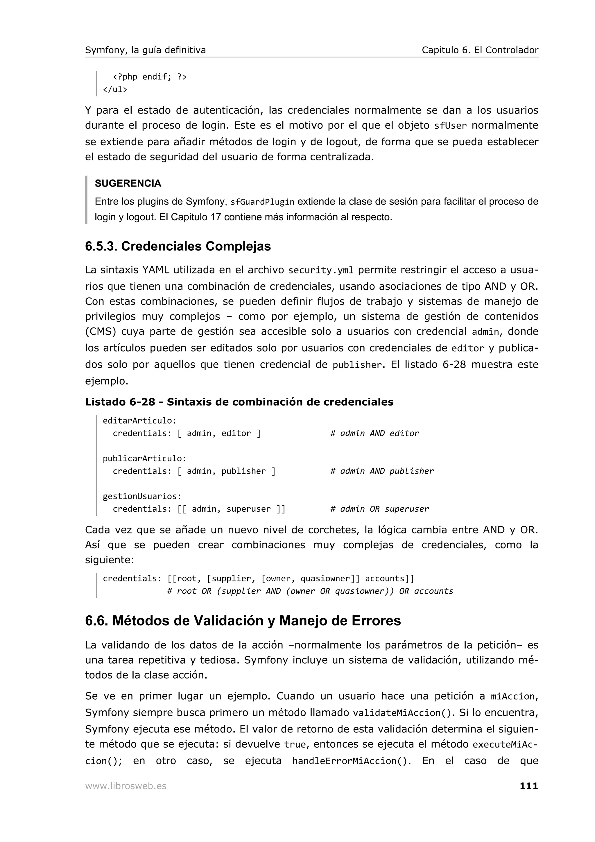 Symfony, la guía definitiva                                                 Capítulo 6. El Controlador

     <?php endif; ?>
   </ul>

Y para el estado de autenticación, las credenciales normalmente se dan a los usuarios
durante el proceso de login. Este es el motivo por el que el objeto sfUser normalmente
se extiende para añadir métodos de login y de logout, de forma que se pueda establecer
el estado de seguridad del usuario de forma centralizada.

  SUGERENCIA
  Entre los plugins de Symfony, sfGuardPlugin extiende la clase de sesión para facilitar el proceso de
  login y logout. El Capitulo 17 contiene más información al respecto.


6.5.3. Credenciales Complejas
La sintaxis YAML utilizada en el archivo security.yml permite restringir el acceso a usua-
rios que tienen una combinación de credenciales, usando asociaciones de tipo AND y OR.
Con estas combinaciones, se pueden definir flujos de trabajo y sistemas de manejo de
privilegios muy complejos – como por ejemplo, un sistema de gestión de contenidos
(CMS) cuya parte de gestión sea accesible solo a usuarios con credencial admin, donde
los artículos pueden ser editados solo por usuarios con credenciales de editor y publica-
dos solo por aquellos que tienen credencial de publisher. El listado 6-28 muestra este
ejemplo.

Listado 6-28 - Sintaxis de combinación de credenciales
   editarArticulo:
     credentials: [ admin, editor ]                    # admin AND editor

   publicarArticulo:
     credentials: [ admin, publisher ]                 # admin AND publisher

   gestionUsuarios:
     credentials: [[ admin, superuser ]]               # admin OR superuser

Cada vez que se añade un nuevo nivel de corchetes, la lógica cambia entre AND y OR.
Así que se pueden crear combinaciones muy complejas de credenciales, como la
siguiente:
   credentials: [[root, [supplier, [owner, quasiowner]] accounts]]
                # root OR (supplier AND (owner OR quasiowner)) OR accounts


6.6. Métodos de Validación y Manejo de Errores
La validando de los datos de la acción –normalmente los parámetros de la petición– es
una tarea repetitiva y tediosa. Symfony incluye un sistema de validación, utilizando mé-
todos de la clase acción.

Se ve en primer lugar un ejemplo. Cuando un usuario hace una petición a miAccion,
Symfony siempre busca primero un método llamado validateMiAccion(). Si lo encuentra,
Symfony ejecuta ese método. El valor de retorno de esta validación determina el siguien-
te método que se ejecuta: si devuelve true, entonces se ejecuta el método executeMiAc-
cion();    en   otro   caso,   se   ejecuta    handleErrorMiAccion().       En   el   caso   de   que

www.librosweb.es                                                                                  111
 