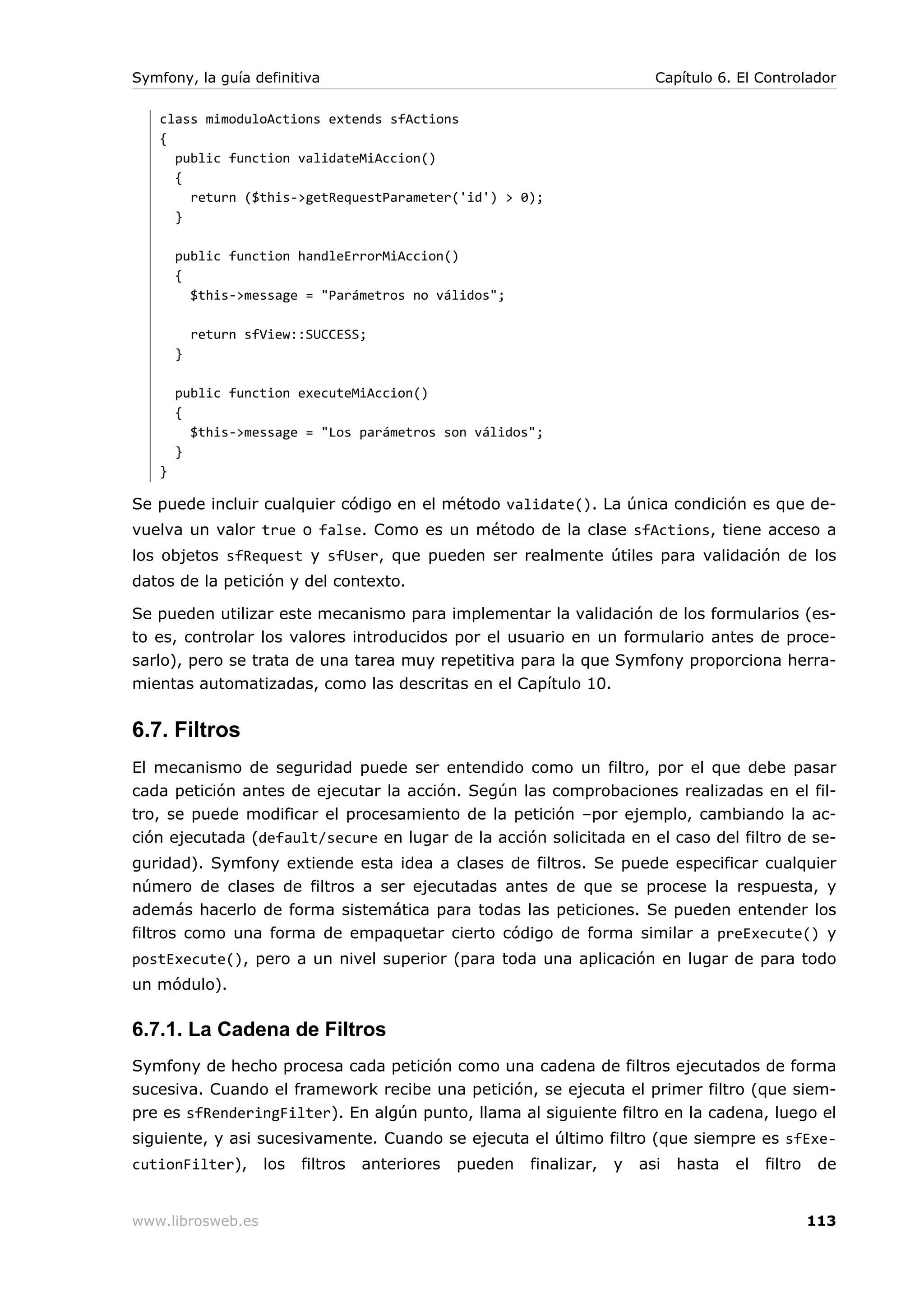 Symfony, la guía definitiva                                                  Capítulo 6. El Controlador

   class mimoduloActions extends sfActions
   {
     public function validateMiAccion()
     {
       return ($this->getRequestParameter('id') > 0);
     }

       public function handleErrorMiAccion()
       {
         $this->message = "Parámetros no válidos";

           return sfView::SUCCESS;
       }

       public function executeMiAccion()
       {
         $this->message = "Los parámetros son válidos";
       }
   }

Se puede incluir cualquier código en el método validate(). La única condición es que de-
vuelva un valor true o false. Como es un método de la clase sfActions, tiene acceso a
los objetos sfRequest y sfUser, que pueden ser realmente útiles para validación de los
datos de la petición y del contexto.

Se pueden utilizar este mecanismo para implementar la validación de los formularios (es-
to es, controlar los valores introducidos por el usuario en un formulario antes de proce-
sarlo), pero se trata de una tarea muy repetitiva para la que Symfony proporciona herra-
mientas automatizadas, como las descritas en el Capítulo 10.


6.7. Filtros
El mecanismo de seguridad puede ser entendido como un filtro, por el que debe pasar
cada petición antes de ejecutar la acción. Según las comprobaciones realizadas en el fil-
tro, se puede modificar el procesamiento de la petición –por ejemplo, cambiando la ac-
ción ejecutada (default/secure en lugar de la acción solicitada en el caso del filtro de se-
guridad). Symfony extiende esta idea a clases de filtros. Se puede especificar cualquier
número de clases de filtros a ser ejecutadas antes de que se procese la respuesta, y
además hacerlo de forma sistemática para todas las peticiones. Se pueden entender los
filtros como una forma de empaquetar cierto código de forma similar a preExecute() y
postExecute(), pero a un nivel superior (para toda una aplicación en lugar de para todo
un módulo).

6.7.1. La Cadena de Filtros
Symfony de hecho procesa cada petición como una cadena de filtros ejecutados de forma
sucesiva. Cuando el framework recibe una petición, se ejecuta el primer filtro (que siem-
pre es sfRenderingFilter). En algún punto, llama al siguiente filtro en la cadena, luego el
siguiente, y asi sucesivamente. Cuando se ejecuta el último filtro (que siempre es sfExe-
cutionFilter),      los   filtros   anteriores   pueden   finalizar,   y   asi   hasta   el   filtro    de


www.librosweb.es                                                                                       113
 