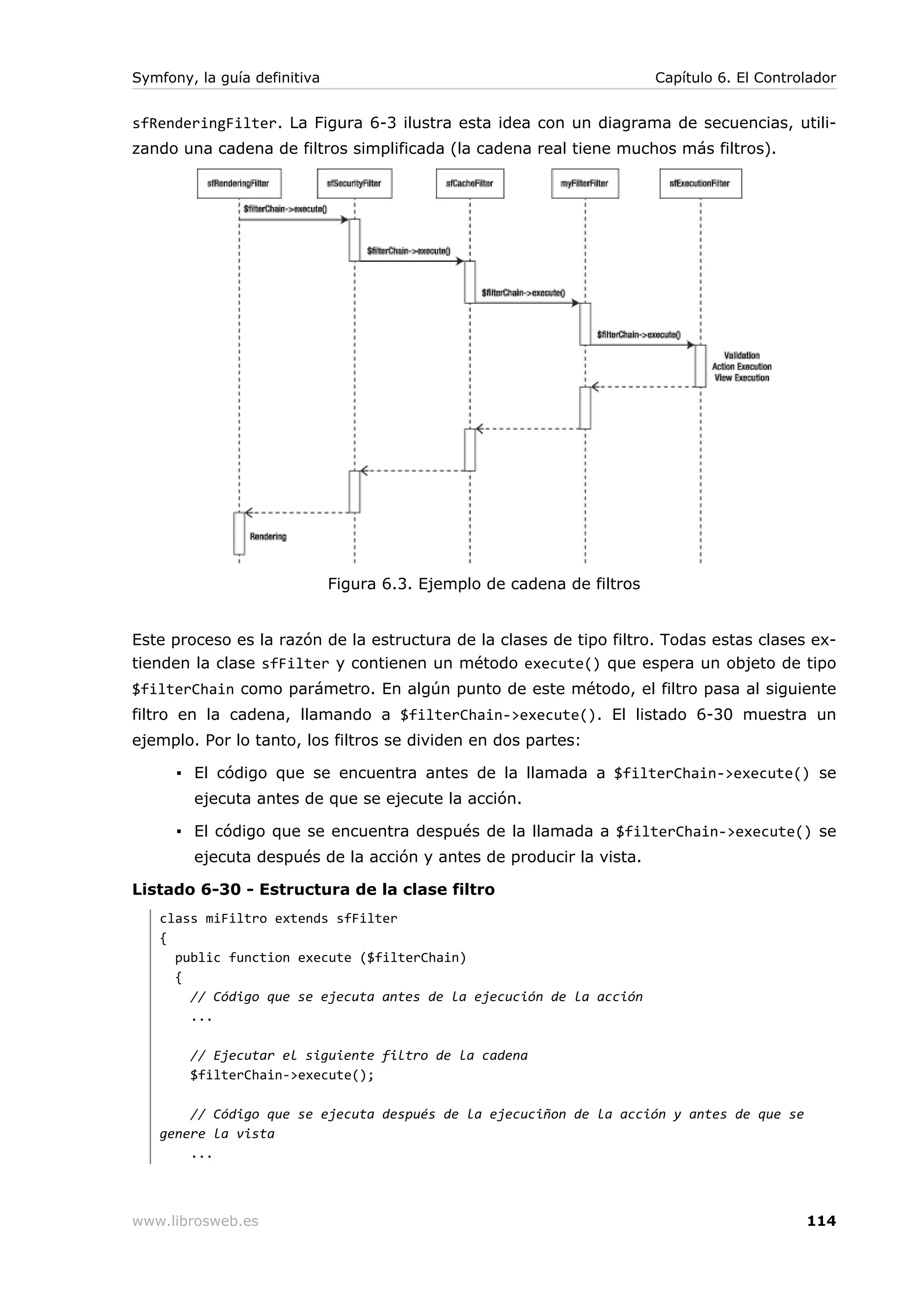 Symfony, la guía definitiva                                              Capítulo 6. El Controlador


sfRenderingFilter. La Figura 6-3 ilustra esta idea con un diagrama de secuencias, utili-
zando una cadena de filtros simplificada (la cadena real tiene muchos más filtros).




                              Figura 6.3. Ejemplo de cadena de filtros


Este proceso es la razón de la estructura de la clases de tipo filtro. Todas estas clases ex-
tienden la clase sfFilter y contienen un método execute() que espera un objeto de tipo
$filterChain como parámetro. En algún punto de este método, el filtro pasa al siguiente
filtro en la cadena, llamando a $filterChain->execute(). El listado 6-30 muestra un
ejemplo. Por lo tanto, los filtros se dividen en dos partes:

      ▪ El código que se encuentra antes de la llamada a $filterChain->execute() se
        ejecuta antes de que se ejecute la acción.

      ▪ El código que se encuentra después de la llamada a $filterChain->execute() se
        ejecuta después de la acción y antes de producir la vista.

Listado 6-30 - Estructura de la clase filtro
   class miFiltro extends sfFilter
   {
     public function execute ($filterChain)
     {
       // Código que se ejecuta antes de la ejecución de la acción
       ...

        // Ejecutar el siguiente filtro de la cadena
        $filterChain->execute();

       // Código que se ejecuta después de la ejecuciñon de la acción y antes de que se
   genere la vista
       ...



www.librosweb.es                                                                              114
 