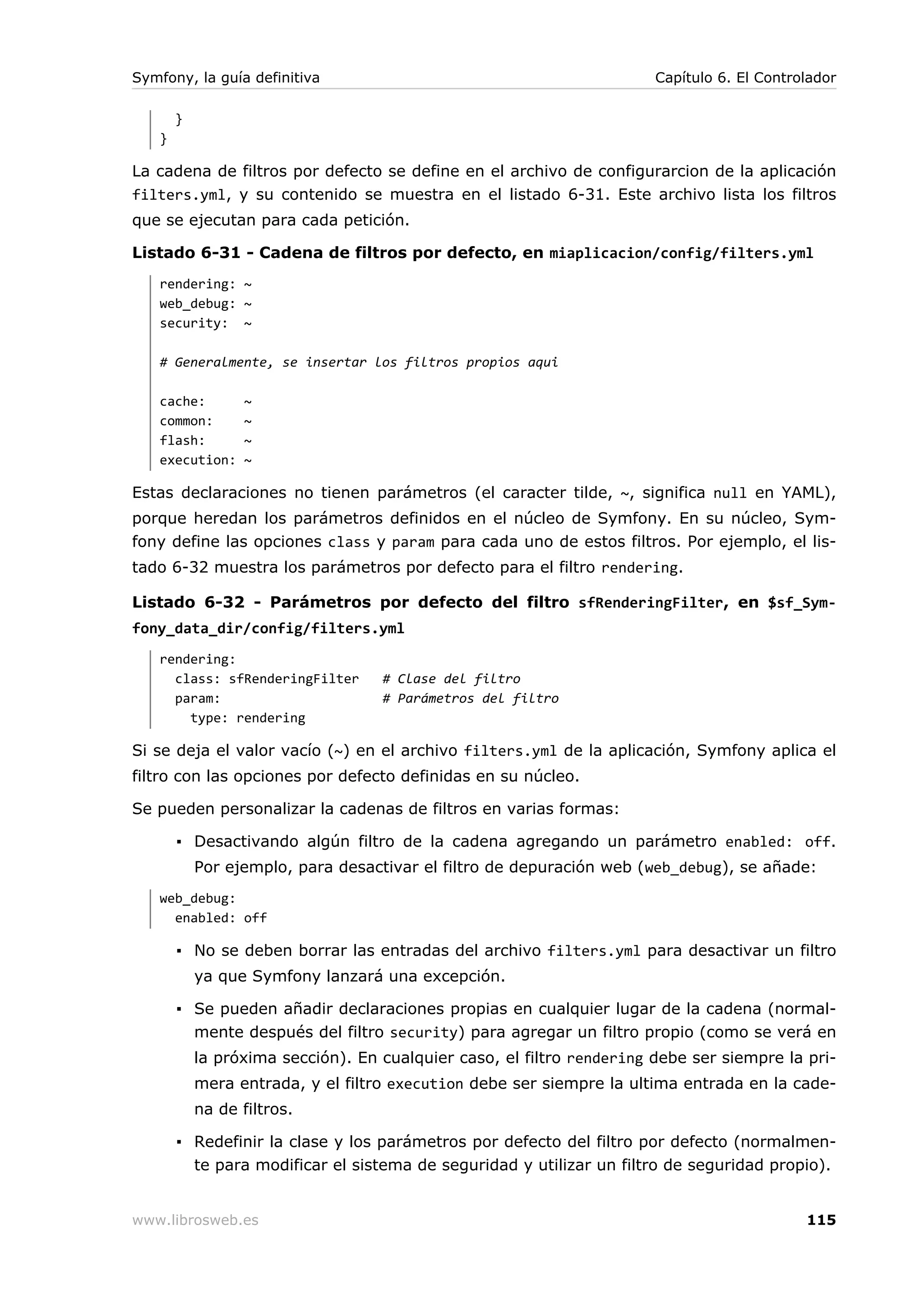 Symfony, la guía definitiva                                            Capítulo 6. El Controlador

       }
   }

La cadena de filtros por defecto se define en el archivo de configurarcion de la aplicación
filters.yml, y su contenido se muestra en el listado 6-31. Este archivo lista los filtros
que se ejecutan para cada petición.

Listado 6-31 - Cadena de filtros por defecto, en miaplicacion/config/filters.yml
   rendering: ~
   web_debug: ~
   security: ~

   # Generalmente, se insertar los filtros propios aqui

   cache:         ~
   common:        ~
   flash:         ~
   execution:     ~

Estas declaraciones no tienen parámetros (el caracter tilde, ~, significa null en YAML),
porque heredan los parámetros definidos en el núcleo de Symfony. En su núcleo, Sym-
fony define las opciones class y param para cada uno de estos filtros. Por ejemplo, el lis-
tado 6-32 muestra los parámetros por defecto para el filtro rendering.

Listado 6-32 - Parámetros por defecto del filtro sfRenderingFilter, en $sf_Sym-
fony_data_dir/config/filters.yml
   rendering:
     class: sfRenderingFilter      # Clase del filtro
     param:                        # Parámetros del filtro
       type: rendering

Si se deja el valor vacío (~) en el archivo filters.yml de la aplicación, Symfony aplica el
filtro con las opciones por defecto definidas en su núcleo.

Se pueden personalizar la cadenas de filtros en varias formas:

       ▪ Desactivando algún filtro de la cadena agregando un parámetro enabled: off.
           Por ejemplo, para desactivar el filtro de depuración web (web_debug), se añade:
   web_debug:
     enabled: off

       ▪ No se deben borrar las entradas del archivo filters.yml para desactivar un filtro
           ya que Symfony lanzará una excepción.

       ▪ Se pueden añadir declaraciones propias en cualquier lugar de la cadena (normal-
         mente después del filtro security) para agregar un filtro propio (como se verá en
           la próxima sección). En cualquier caso, el filtro rendering debe ser siempre la pri-
           mera entrada, y el filtro execution debe ser siempre la ultima entrada en la cade-
           na de filtros.

       ▪ Redefinir la clase y los parámetros por defecto del filtro por defecto (normalmen-
         te para modificar el sistema de seguridad y utilizar un filtro de seguridad propio).


www.librosweb.es                                                                            115
 