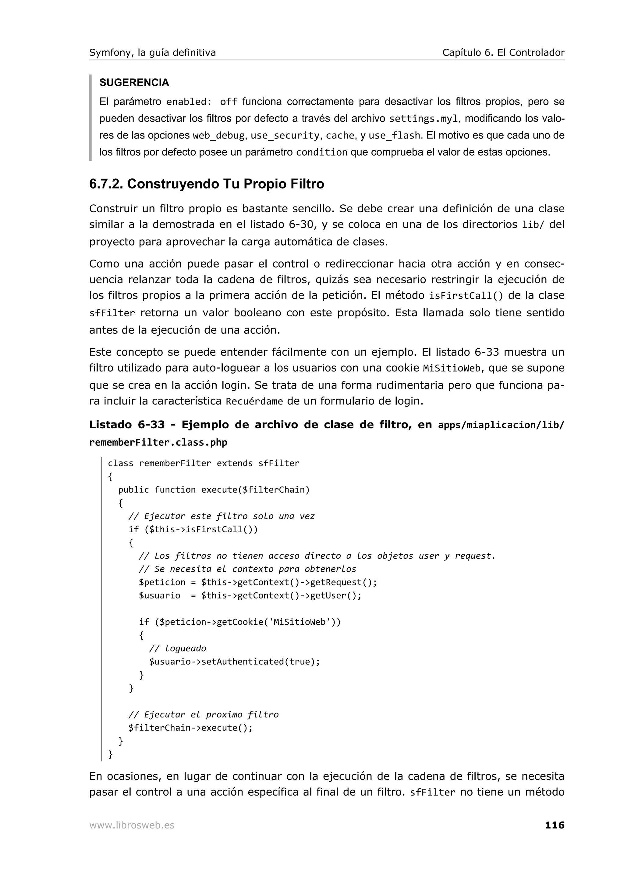 Symfony, la guía definitiva                                               Capítulo 6. El Controlador


  SUGERENCIA
  El parámetro enabled: off funciona correctamente para desactivar los filtros propios, pero se
  pueden desactivar los filtros por defecto a través del archivo settings.myl, modificando los valo-
  res de las opciones web_debug, use_security, cache, y use_flash. El motivo es que cada uno de
  los filtros por defecto posee un parámetro condition que comprueba el valor de estas opciones.


6.7.2. Construyendo Tu Propio Filtro
Construir un filtro propio es bastante sencillo. Se debe crear una definición de una clase
similar a la demostrada en el listado 6-30, y se coloca en una de los directorios lib/ del
proyecto para aprovechar la carga automática de clases.

Como una acción puede pasar el control o redireccionar hacia otra acción y en consec-
uencia relanzar toda la cadena de filtros, quizás sea necesario restringir la ejecución de
los filtros propios a la primera acción de la petición. El método isFirstCall() de la clase
sfFilter retorna un valor booleano con este propósito. Esta llamada solo tiene sentido
antes de la ejecución de una acción.

Este concepto se puede entender fácilmente con un ejemplo. El listado 6-33 muestra un
filtro utilizado para auto-loguear a los usuarios con una cookie MiSitioWeb, que se supone
que se crea en la acción login. Se trata de una forma rudimentaria pero que funciona pa-
ra incluir la característica Recuérdame de un formulario de login.

Listado 6-33 - Ejemplo de archivo de clase de filtro, en apps/miaplicacion/lib/
rememberFilter.class.php
   class rememberFilter extends sfFilter
   {
     public function execute($filterChain)
     {
       // Ejecutar este filtro solo una vez
       if ($this->isFirstCall())
       {
         // Los filtros no tienen acceso directo a los objetos user y request.
         // Se necesita el contexto para obtenerlos
         $peticion = $this->getContext()->getRequest();
         $usuario = $this->getContext()->getUser();

               if ($peticion->getCookie('MiSitioWeb'))
               {
                 // logueado
                 $usuario->setAuthenticated(true);
               }
           }

           // Ejecutar el proximo filtro
           $filterChain->execute();
       }
   }

En ocasiones, en lugar de continuar con la ejecución de la cadena de filtros, se necesita
pasar el control a una acción específica al final de un filtro. sfFilter no tiene un método


www.librosweb.es                                                                               116
 