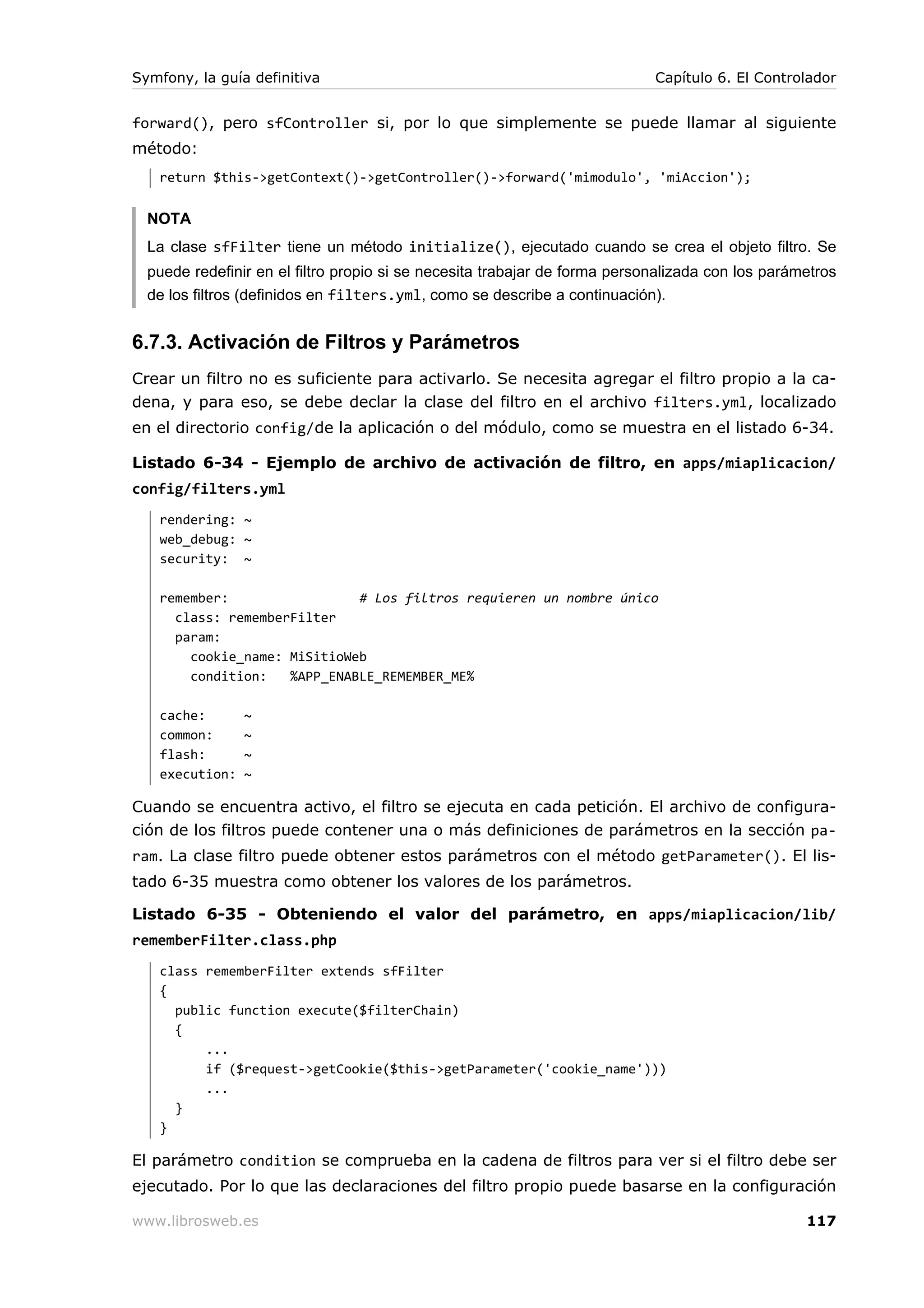 Symfony, la guía definitiva                                                 Capítulo 6. El Controlador


forward(), pero sfController si, por lo que simplemente se puede llamar al siguiente
método:
   return $this->getContext()->getController()->forward('mimodulo', 'miAccion');


  NOTA
  La clase sfFilter tiene un método initialize(), ejecutado cuando se crea el objeto filtro. Se
  puede redefinir en el filtro propio si se necesita trabajar de forma personalizada con los parámetros
  de los filtros (definidos en filters.yml, como se describe a continuación).


6.7.3. Activación de Filtros y Parámetros
Crear un filtro no es suficiente para activarlo. Se necesita agregar el filtro propio a la ca-
dena, y para eso, se debe declar la clase del filtro en el archivo filters.yml, localizado
en el directorio config/de la aplicación o del módulo, como se muestra en el listado 6-34.

Listado 6-34 - Ejemplo de archivo de activación de filtro, en apps/miaplicacion/
config/filters.yml
   rendering: ~
   web_debug: ~
   security: ~

   remember:                 # Los filtros requieren un nombre único
     class: rememberFilter
     param:
       cookie_name: MiSitioWeb
       condition:   %APP_ENABLE_REMEMBER_ME%

   cache:       ~
   common:      ~
   flash:       ~
   execution:   ~

Cuando se encuentra activo, el filtro se ejecuta en cada petición. El archivo de configura-
ción de los filtros puede contener una o más definiciones de parámetros en la sección pa-
ram. La clase filtro puede obtener estos parámetros con el método getParameter(). El lis-
tado 6-35 muestra como obtener los valores de los parámetros.

Listado 6-35 - Obteniendo el valor del parámetro, en apps/miaplicacion/lib/
rememberFilter.class.php
   class rememberFilter extends sfFilter
   {
     public function execute($filterChain)
     {
         ...
         if ($request->getCookie($this->getParameter('cookie_name')))
         ...
     }
   }

El parámetro condition se comprueba en la cadena de filtros para ver si el filtro debe ser
ejecutado. Por lo que las declaraciones del filtro propio puede basarse en la configuración

www.librosweb.es                                                                                  117
 