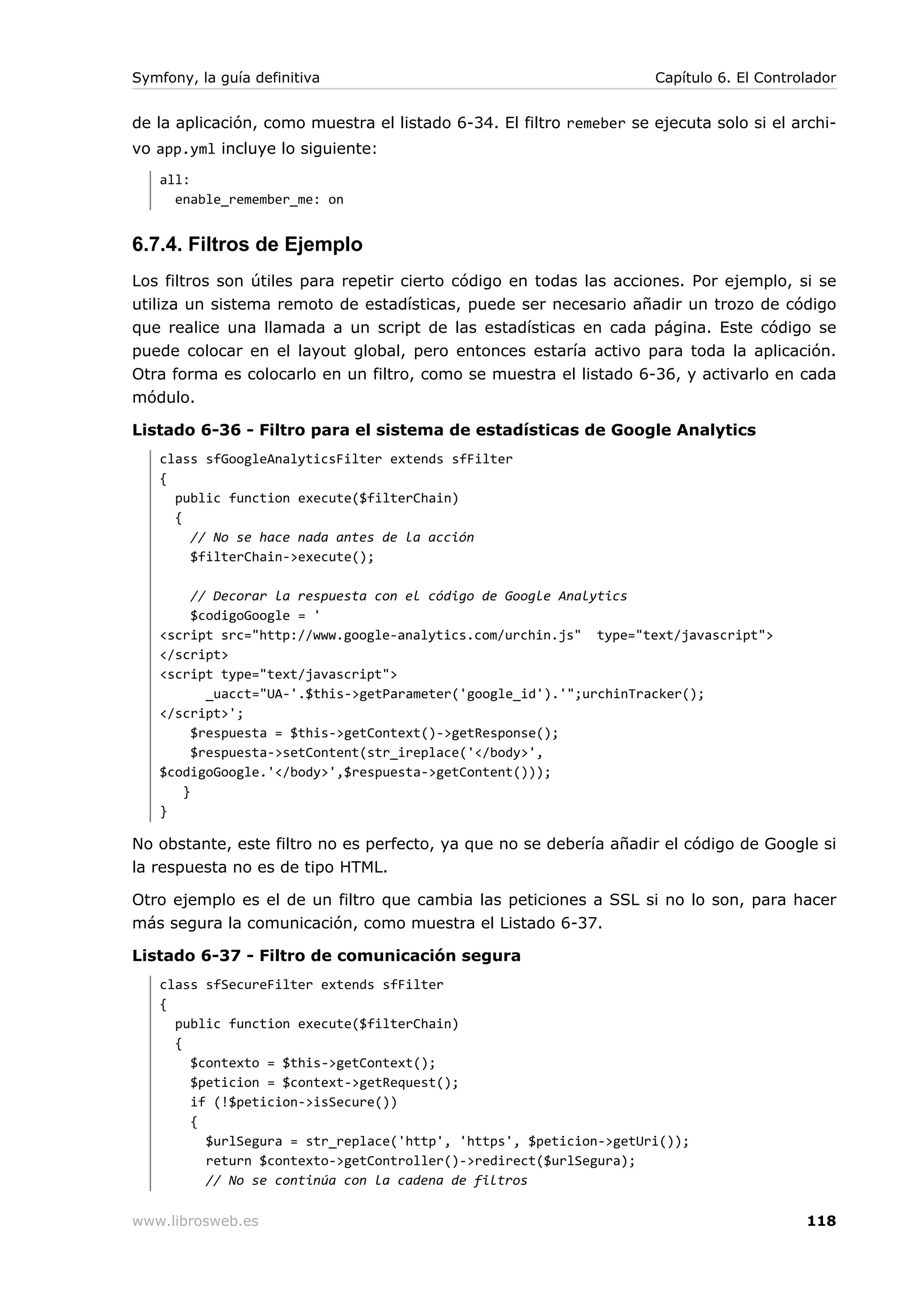 Symfony, la guía definitiva                                          Capítulo 6. El Controlador


de la aplicación, como muestra el listado 6-34. El filtro remeber se ejecuta solo si el archi-
vo app.yml incluye lo siguiente:
   all:
     enable_remember_me: on


6.7.4. Filtros de Ejemplo
Los filtros son útiles para repetir cierto código en todas las acciones. Por ejemplo, si se
utiliza un sistema remoto de estadísticas, puede ser necesario añadir un trozo de código
que realice una llamada a un script de las estadísticas en cada página. Este código se
puede colocar en el layout global, pero entonces estaría activo para toda la aplicación.
Otra forma es colocarlo en un filtro, como se muestra el listado 6-36, y activarlo en cada
módulo.

Listado 6-36 - Filtro para el sistema de estadísticas de Google Analytics
   class sfGoogleAnalyticsFilter extends sfFilter
   {
     public function execute($filterChain)
     {
       // No se hace nada antes de la acción
       $filterChain->execute();

        // Decorar la respuesta con el código de Google Analytics
        $codigoGoogle = '
   <script src="http://www.google-analytics.com/urchin.js" type="text/javascript">
   </script>
   <script type="text/javascript">
          _uacct="UA-'.$this->getParameter('google_id').'";urchinTracker();
   </script>';
        $respuesta = $this->getContext()->getResponse();
        $respuesta->setContent(str_ireplace('</body>',
   $codigoGoogle.'</body>',$respuesta->getContent()));
      }
   }

No obstante, este filtro no es perfecto, ya que no se debería añadir el código de Google si
la respuesta no es de tipo HTML.

Otro ejemplo es el de un filtro que cambia las peticiones a SSL si no lo son, para hacer
más segura la comunicación, como muestra el Listado 6-37.

Listado 6-37 - Filtro de comunicación segura
   class sfSecureFilter extends sfFilter
   {
     public function execute($filterChain)
     {
       $contexto = $this->getContext();
       $peticion = $context->getRequest();
       if (!$peticion->isSecure())
       {
         $urlSegura = str_replace('http', 'https', $peticion->getUri());
         return $contexto->getController()->redirect($urlSegura);
         // No se continúa con la cadena de filtros

www.librosweb.es                                                                          118
 