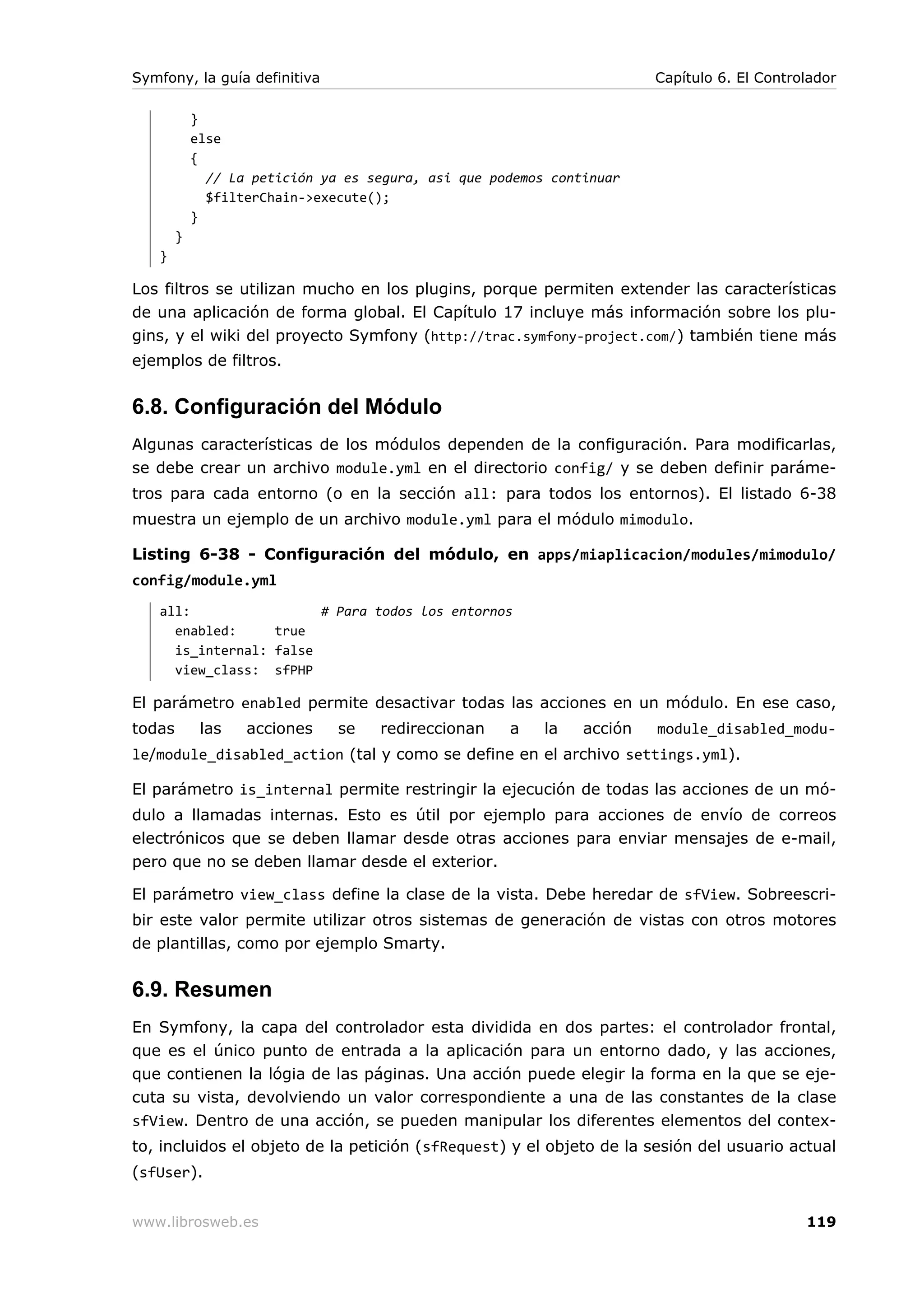 Symfony, la guía definitiva                                             Capítulo 6. El Controlador

            }
            else
            {
              // La petición ya es segura, asi que podemos continuar
              $filterChain->execute();
            }
        }
   }

Los filtros se utilizan mucho en los plugins, porque permiten extender las características
de una aplicación de forma global. El Capítulo 17 incluye más información sobre los plu-
gins, y el wiki del proyecto Symfony (http://trac.symfony-project.com/) también tiene más
ejemplos de filtros.


6.8. Configuración del Módulo
Algunas características de los módulos dependen de la configuración. Para modificarlas,
se debe crear un archivo module.yml en el directorio config/ y se deben definir paráme-
tros para cada entorno (o en la sección all: para todos los entornos). El listado 6-38
muestra un ejemplo de un archivo module.yml para el módulo mimodulo.

Listing 6-38 - Configuración del módulo, en apps/miaplicacion/modules/mimodulo/
config/module.yml
   all:                 # Para todos los entornos
     enabled:     true
     is_internal: false
     view_class: sfPHP

El parámetro enabled permite desactivar todas las acciones en un módulo. En ese caso,
todas        las   acciones    se   redireccionan    a    la   acción   module_disabled_modu-
le/module_disabled_action (tal y como se define en el archivo settings.yml).

El parámetro is_internal permite restringir la ejecución de todas las acciones de un mó-
dulo a llamadas internas. Esto es útil por ejemplo para acciones de envío de correos
electrónicos que se deben llamar desde otras acciones para enviar mensajes de e-mail,
pero que no se deben llamar desde el exterior.

El parámetro view_class define la clase de la vista. Debe heredar de sfView. Sobreescri-
bir este valor permite utilizar otros sistemas de generación de vistas con otros motores
de plantillas, como por ejemplo Smarty.


6.9. Resumen
En Symfony, la capa del controlador esta dividida en dos partes: el controlador frontal,
que es el único punto de entrada a la aplicación para un entorno dado, y las acciones,
que contienen la lógia de las páginas. Una acción puede elegir la forma en la que se eje-
cuta su vista, devolviendo un valor correspondiente a una de las constantes de la clase
sfView. Dentro de una acción, se pueden manipular los diferentes elementos del contex-
to, incluidos el objeto de la petición (sfRequest) y el objeto de la sesión del usuario actual
(sfUser).


www.librosweb.es                                                                             119
 