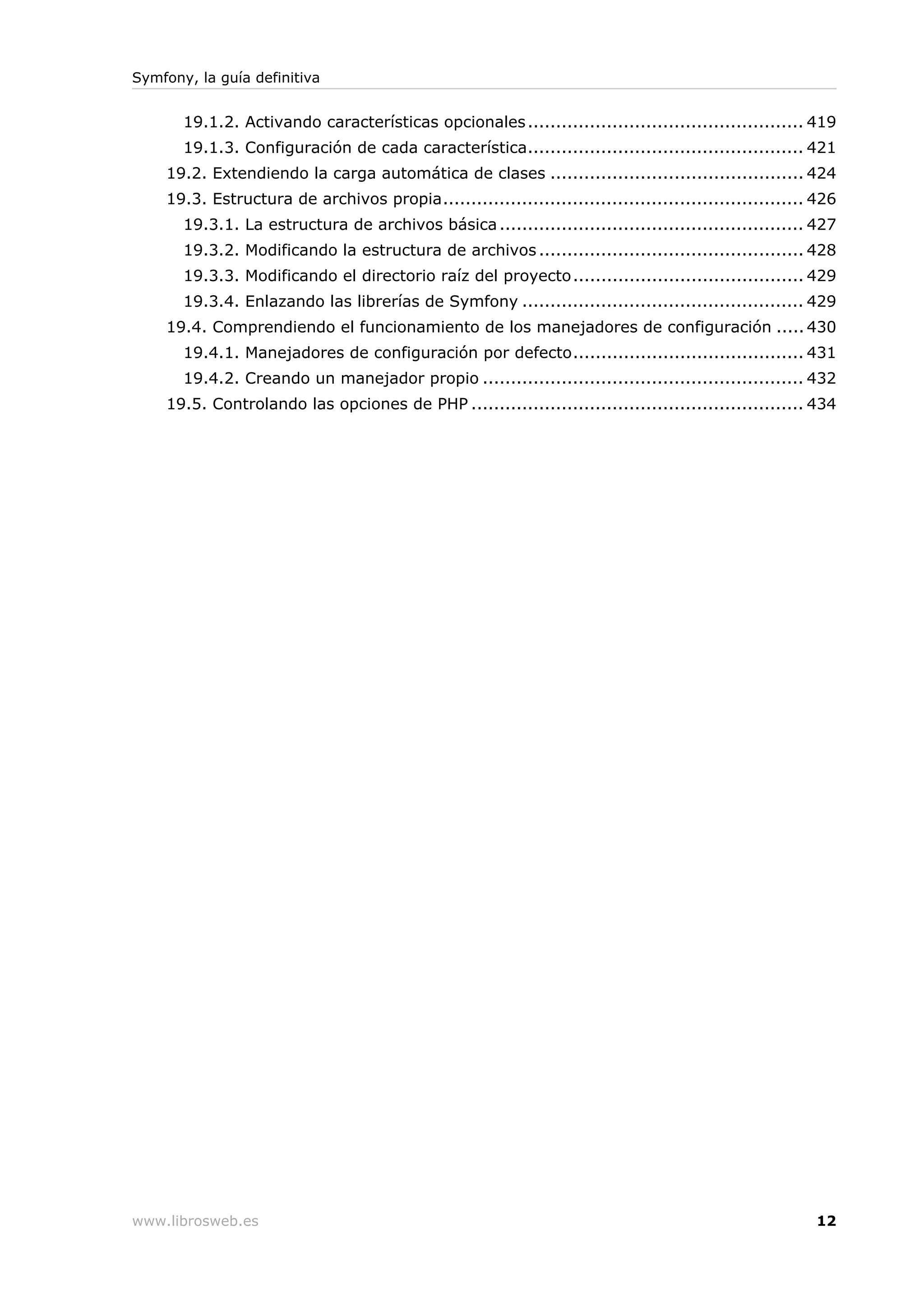 Symfony, la guía definitiva


       19.1.2. Activando características opcionales ................................................. 419
       19.1.3. Configuración de cada característica................................................. 421
    19.2. Extendiendo la carga automática de clases ............................................. 424
    19.3. Estructura de archivos propia................................................................ 426
       19.3.1. La estructura de archivos básica ...................................................... 427
       19.3.2. Modificando la estructura de archivos ............................................... 428
       19.3.3. Modificando el directorio raíz del proyecto......................................... 429
       19.3.4. Enlazando las librerías de Symfony .................................................. 429
    19.4. Comprendiendo el funcionamiento de los manejadores de configuración ..... 430
       19.4.1. Manejadores de configuración por defecto......................................... 431
       19.4.2. Creando un manejador propio ......................................................... 432
    19.5. Controlando las opciones de PHP ........................................................... 434




www.librosweb.es                                                                                       12
 