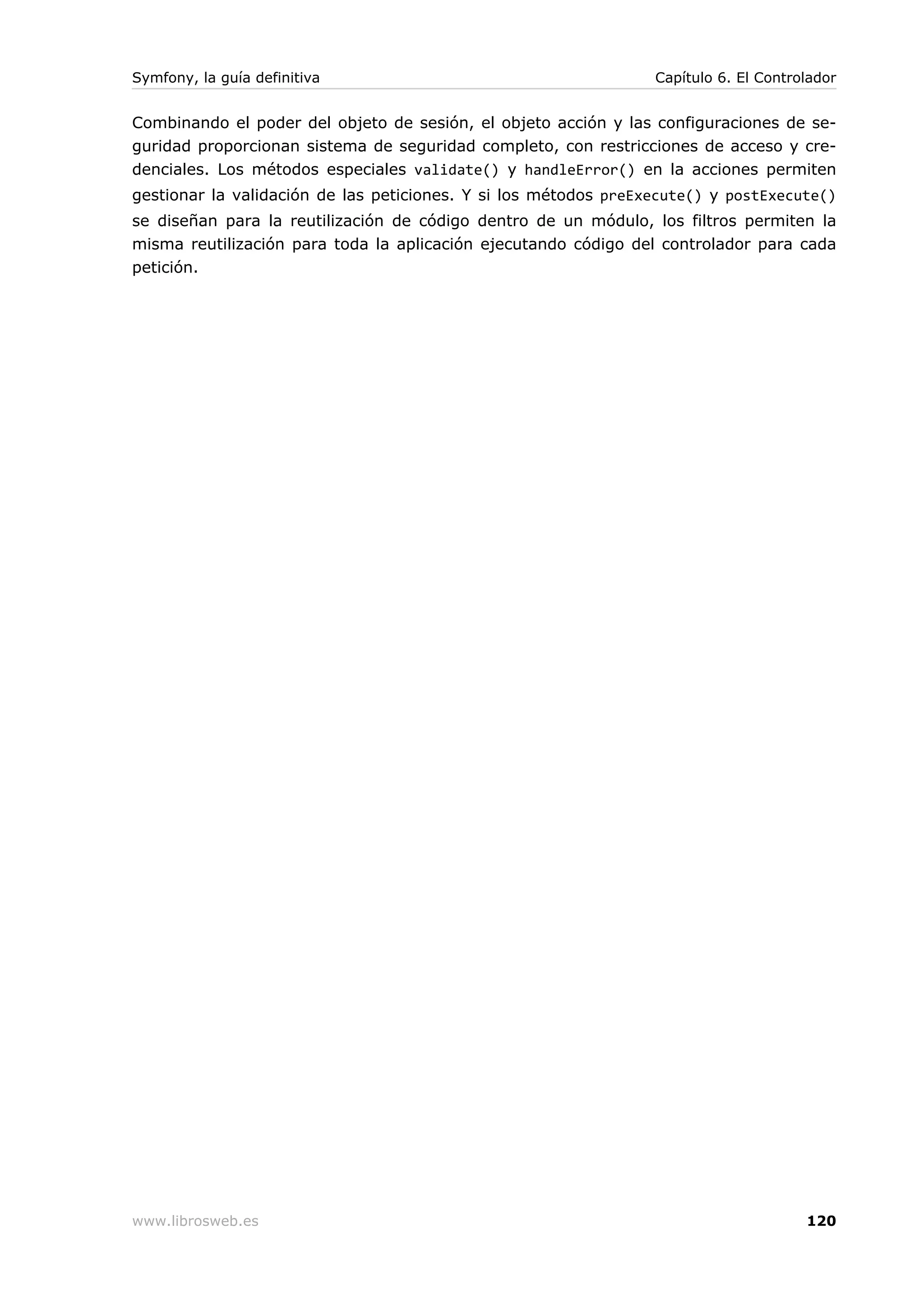 Symfony, la guía definitiva                                      Capítulo 6. El Controlador


Combinando el poder del objeto de sesión, el objeto acción y las configuraciones de se-
guridad proporcionan sistema de seguridad completo, con restricciones de acceso y cre-
denciales. Los métodos especiales validate() y handleError() en la acciones permiten
gestionar la validación de las peticiones. Y si los métodos preExecute() y postExecute()
se diseñan para la reutilización de código dentro de un módulo, los filtros permiten la
misma reutilización para toda la aplicación ejecutando código del controlador para cada
petición.




www.librosweb.es                                                                      120
 