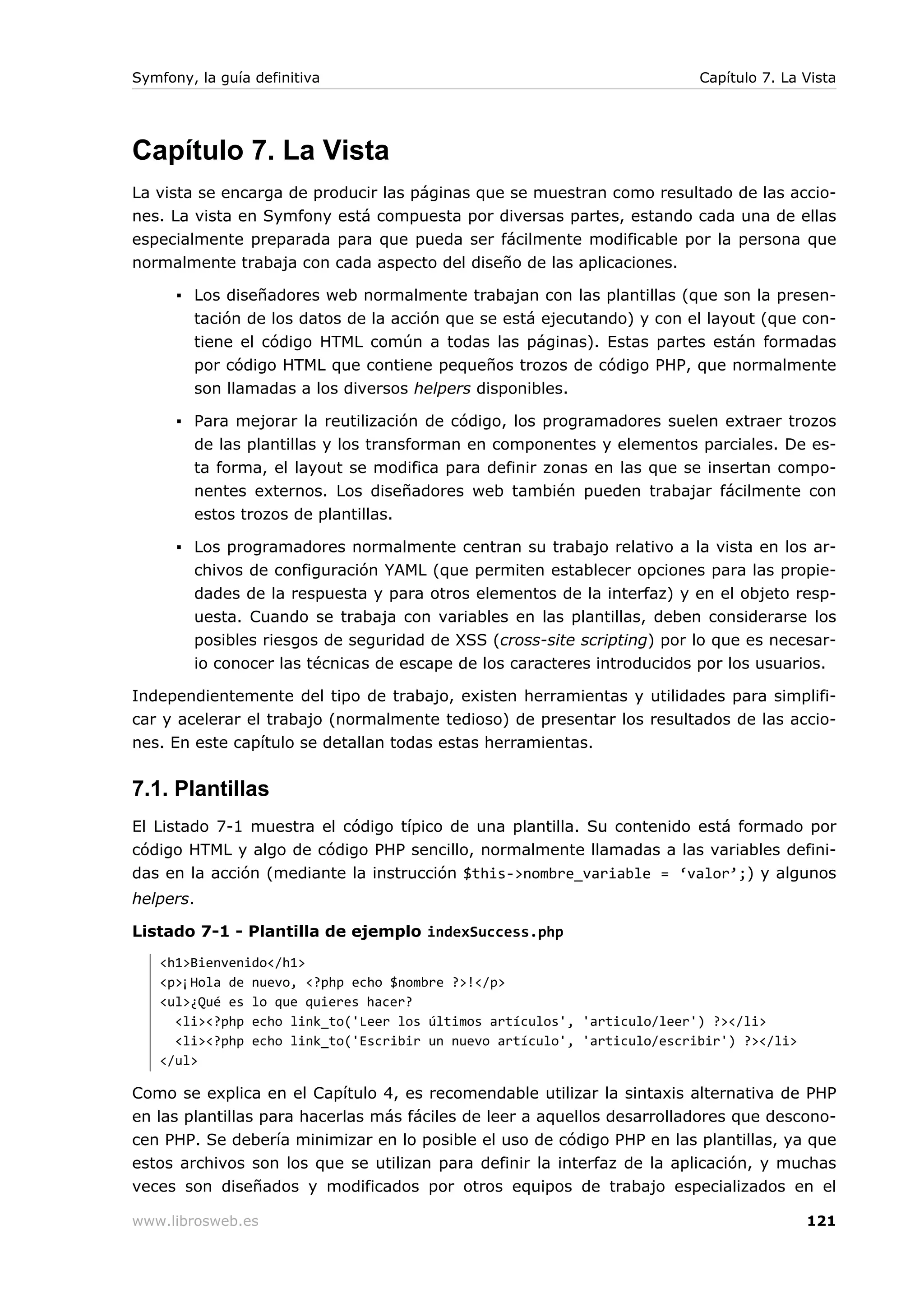 Symfony, la guía definitiva                                              Capítulo 7. La Vista




Capítulo 7. La Vista
La vista se encarga de producir las páginas que se muestran como resultado de las accio-
nes. La vista en Symfony está compuesta por diversas partes, estando cada una de ellas
especialmente preparada para que pueda ser fácilmente modificable por la persona que
normalmente trabaja con cada aspecto del diseño de las aplicaciones.

      ▪ Los diseñadores web normalmente trabajan con las plantillas (que son la presen-
        tación de los datos de la acción que se está ejecutando) y con el layout (que con-
        tiene el código HTML común a todas las páginas). Estas partes están formadas
        por código HTML que contiene pequeños trozos de código PHP, que normalmente
        son llamadas a los diversos helpers disponibles.

      ▪ Para mejorar la reutilización de código, los programadores suelen extraer trozos
        de las plantillas y los transforman en componentes y elementos parciales. De es-
        ta forma, el layout se modifica para definir zonas en las que se insertan compo-
        nentes externos. Los diseñadores web también pueden trabajar fácilmente con
        estos trozos de plantillas.

      ▪ Los programadores normalmente centran su trabajo relativo a la vista en los ar-
        chivos de configuración YAML (que permiten establecer opciones para las propie-
        dades de la respuesta y para otros elementos de la interfaz) y en el objeto resp-
        uesta. Cuando se trabaja con variables en las plantillas, deben considerarse los
        posibles riesgos de seguridad de XSS (cross-site scripting) por lo que es necesar-
        io conocer las técnicas de escape de los caracteres introducidos por los usuarios.

Independientemente del tipo de trabajo, existen herramientas y utilidades para simplifi-
car y acelerar el trabajo (normalmente tedioso) de presentar los resultados de las accio-
nes. En este capítulo se detallan todas estas herramientas.


7.1. Plantillas
El Listado 7-1 muestra el código típico de una plantilla. Su contenido está formado por
código HTML y algo de código PHP sencillo, normalmente llamadas a las variables defini-
das en la acción (mediante la instrucción $this->nombre_variable = ‘valor’;) y algunos
helpers.

Listado 7-1 - Plantilla de ejemplo indexSuccess.php
   <h1>Bienvenido</h1>
   <p>¡Hola de nuevo, <?php echo $nombre ?>!</p>
   <ul>¿Qué es lo que quieres hacer?
     <li><?php echo link_to('Leer los últimos artículos', 'articulo/leer') ?></li>
     <li><?php echo link_to('Escribir un nuevo artículo', 'articulo/escribir') ?></li>
   </ul>

Como se explica en el Capítulo 4, es recomendable utilizar la sintaxis alternativa de PHP
en las plantillas para hacerlas más fáciles de leer a aquellos desarrolladores que descono-
cen PHP. Se debería minimizar en lo posible el uso de código PHP en las plantillas, ya que
estos archivos son los que se utilizan para definir la interfaz de la aplicación, y muchas
veces son diseñados y modificados por otros equipos de trabajo especializados en el

www.librosweb.es                                                                         121
 
