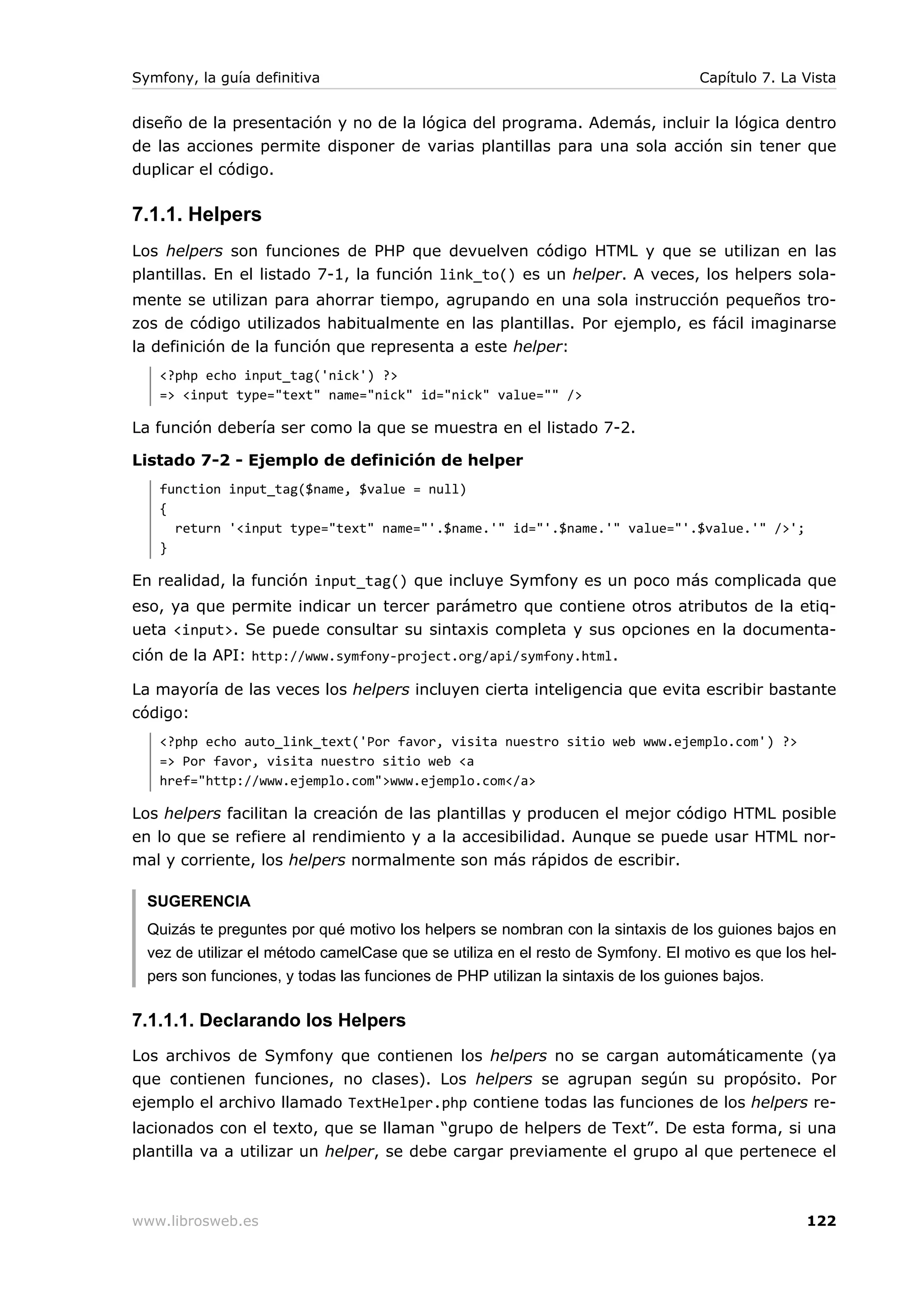 Symfony, la guía definitiva                                                       Capítulo 7. La Vista


diseño de la presentación y no de la lógica del programa. Además, incluir la lógica dentro
de las acciones permite disponer de varias plantillas para una sola acción sin tener que
duplicar el código.

7.1.1. Helpers
Los helpers son funciones de PHP que devuelven código HTML y que se utilizan en las
plantillas. En el listado 7-1, la función link_to() es un helper. A veces, los helpers sola-
mente se utilizan para ahorrar tiempo, agrupando en una sola instrucción pequeños tro-
zos de código utilizados habitualmente en las plantillas. Por ejemplo, es fácil imaginarse
la definición de la función que representa a este helper:
   <?php echo input_tag('nick') ?>
   => <input type="text" name="nick" id="nick" value="" />

La función debería ser como la que se muestra en el listado 7-2.

Listado 7-2 - Ejemplo de definición de helper
   function input_tag($name, $value = null)
   {
     return '<input type="text" name="'.$name.'" id="'.$name.'" value="'.$value.'" />';
   }

En realidad, la función input_tag() que incluye Symfony es un poco más complicada que
eso, ya que permite indicar un tercer parámetro que contiene otros atributos de la etiq-
ueta <input>. Se puede consultar su sintaxis completa y sus opciones en la documenta-
ción de la API: http://www.symfony-project.org/api/symfony.html .

La mayoría de las veces los helpers incluyen cierta inteligencia que evita escribir bastante
código:
   <?php echo auto_link_text('Por favor, visita nuestro sitio web www.ejemplo.com') ?>
   => Por favor, visita nuestro sitio web <a
   href="http://www.ejemplo.com">www.ejemplo.com</a>

Los helpers facilitan la creación de las plantillas y producen el mejor código HTML posible
en lo que se refiere al rendimiento y a la accesibilidad. Aunque se puede usar HTML nor-
mal y corriente, los helpers normalmente son más rápidos de escribir.

  SUGERENCIA
  Quizás te preguntes por qué motivo los helpers se nombran con la sintaxis de los guiones bajos en
  vez de utilizar el método camelCase que se utiliza en el resto de Symfony. El motivo es que los hel-
  pers son funciones, y todas las funciones de PHP utilizan la sintaxis de los guiones bajos.

7.1.1.1. Declarando los Helpers
Los archivos de Symfony que contienen los helpers no se cargan automáticamente (ya
que contienen funciones, no clases). Los helpers se agrupan según su propósito. Por
ejemplo el archivo llamado TextHelper.php contiene todas las funciones de los helpers re-
lacionados con el texto, que se llaman “grupo de helpers de Text”. De esta forma, si una
plantilla va a utilizar un helper, se debe cargar previamente el grupo al que pertenece el



www.librosweb.es                                                                                 122
 