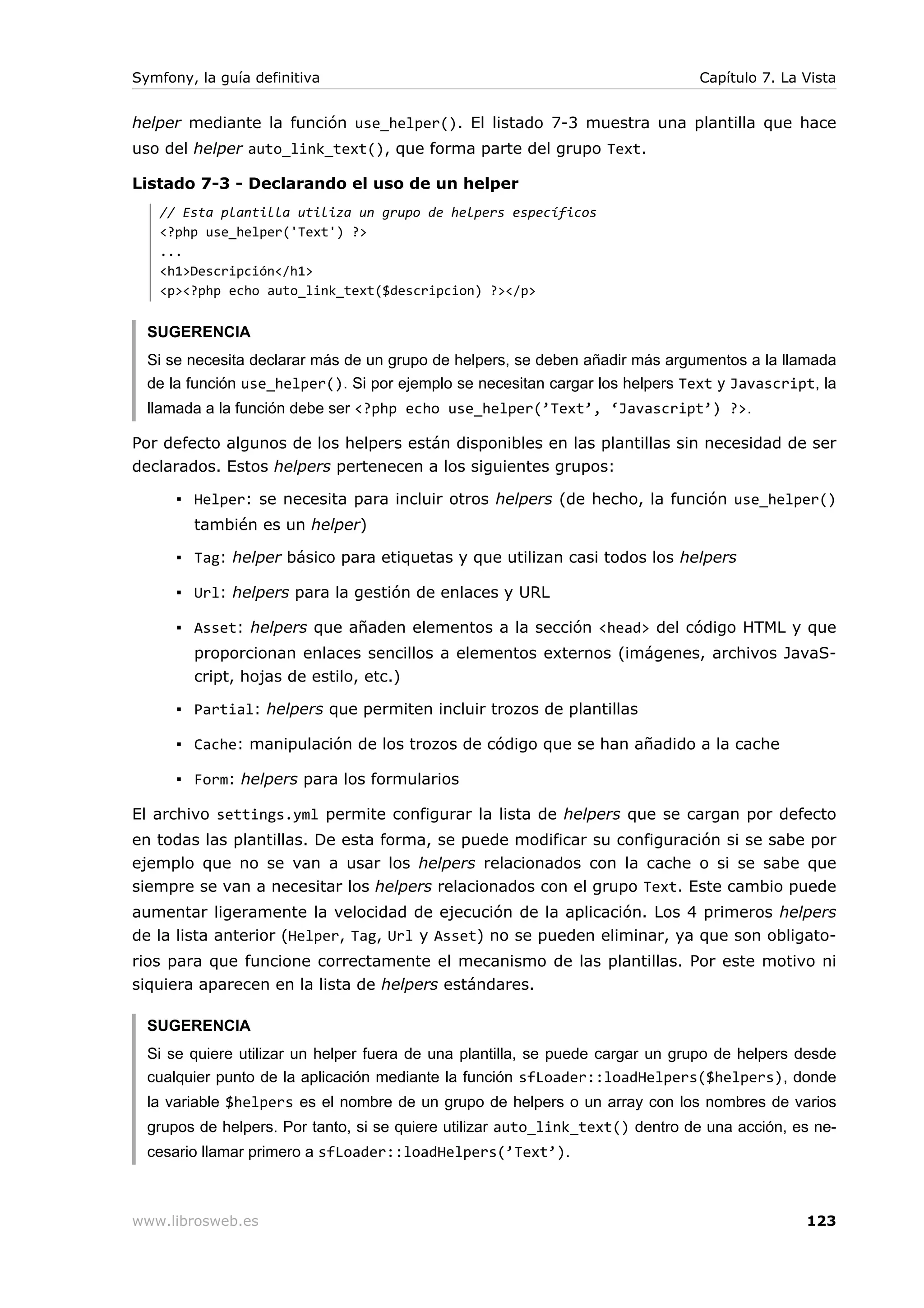 Symfony, la guía definitiva                                                    Capítulo 7. La Vista


helper mediante la función use_helper(). El listado 7-3 muestra una plantilla que hace
uso del helper auto_link_text(), que forma parte del grupo Text.

Listado 7-3 - Declarando el uso de un helper
   // Esta plantilla utiliza un grupo de helpers específicos
   <?php use_helper('Text') ?>
   ...
   <h1>Descripción</h1>
   <p><?php echo auto_link_text($descripcion) ?></p>


  SUGERENCIA
  Si se necesita declarar más de un grupo de helpers, se deben añadir más argumentos a la llamada
  de la función use_helper(). Si por ejemplo se necesitan cargar los helpers Text y Javascript, la
  llamada a la función debe ser <?php echo use_helper(’Text’, ‘Javascript’) ?>.

Por defecto algunos de los helpers están disponibles en las plantillas sin necesidad de ser
declarados. Estos helpers pertenecen a los siguientes grupos:

      ▪ Helper: se necesita para incluir otros helpers (de hecho, la función use_helper()
        también es un helper)

      ▪ Tag: helper básico para etiquetas y que utilizan casi todos los helpers

      ▪ Url: helpers para la gestión de enlaces y URL

      ▪ Asset: helpers que añaden elementos a la sección <head> del código HTML y que
        proporcionan enlaces sencillos a elementos externos (imágenes, archivos JavaS-
        cript, hojas de estilo, etc.)

      ▪ Partial: helpers que permiten incluir trozos de plantillas

      ▪ Cache: manipulación de los trozos de código que se han añadido a la cache

      ▪ Form: helpers para los formularios

El archivo settings.yml permite configurar la lista de helpers que se cargan por defecto
en todas las plantillas. De esta forma, se puede modificar su configuración si se sabe por
ejemplo que no se van a usar los helpers relacionados con la cache o si se sabe que
siempre se van a necesitar los helpers relacionados con el grupo Text. Este cambio puede
aumentar ligeramente la velocidad de ejecución de la aplicación. Los 4 primeros helpers
de la lista anterior (Helper, Tag, Url y Asset) no se pueden eliminar, ya que son obligato-
rios para que funcione correctamente el mecanismo de las plantillas. Por este motivo ni
siquiera aparecen en la lista de helpers estándares.

  SUGERENCIA
  Si se quiere utilizar un helper fuera de una plantilla, se puede cargar un grupo de helpers desde
  cualquier punto de la aplicación mediante la función sfLoader::loadHelpers($helpers), donde
  la variable $helpers es el nombre de un grupo de helpers o un array con los nombres de varios
  grupos de helpers. Por tanto, si se quiere utilizar auto_link_text() dentro de una acción, es ne-
  cesario llamar primero a sfLoader::loadHelpers(’Text’).



www.librosweb.es                                                                              123
 