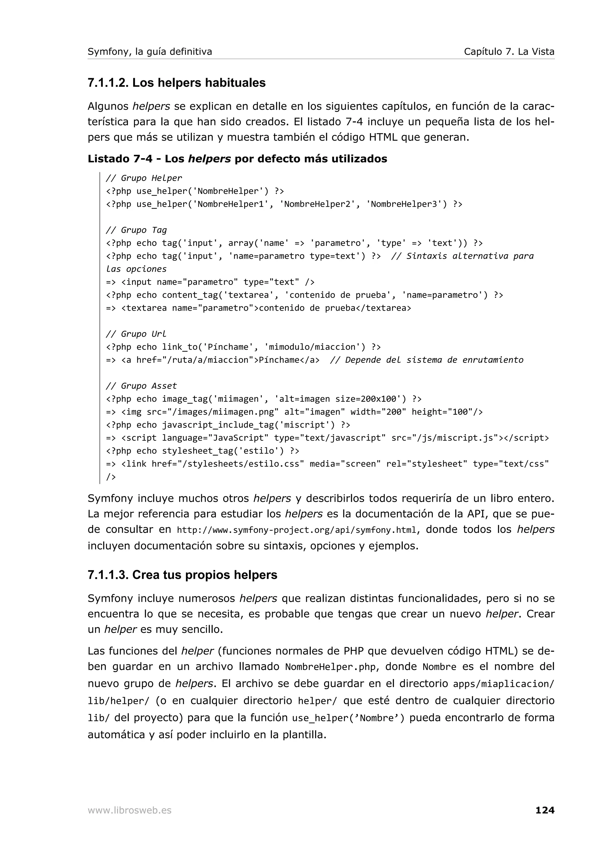 Symfony, la guía definitiva                                                 Capítulo 7. La Vista


7.1.1.2. Los helpers habituales
Algunos helpers se explican en detalle en los siguientes capítulos, en función de la carac-
terística para la que han sido creados. El listado 7-4 incluye un pequeña lista de los hel-
pers que más se utilizan y muestra también el código HTML que generan.

Listado 7-4 - Los helpers por defecto más utilizados
   // Grupo Helper
   <?php use_helper('NombreHelper') ?>
   <?php use_helper('NombreHelper1', 'NombreHelper2', 'NombreHelper3') ?>

   // Grupo Tag
   <?php echo tag('input', array('name' => 'parametro', 'type' => 'text')) ?>
   <?php echo tag('input', 'name=parametro type=text') ?> // Sintaxis alternativa para
   las opciones
   => <input name="parametro" type="text" />
   <?php echo content_tag('textarea', 'contenido de prueba', 'name=parametro') ?>
   => <textarea name="parametro">contenido de prueba</textarea>

   // Grupo Url
   <?php echo link_to('Pínchame', 'mimodulo/miaccion') ?>
   => <a href="/ruta/a/miaccion">Pínchame</a> // Depende del sistema de enrutamiento

   // Grupo Asset
   <?php echo image_tag('miimagen', 'alt=imagen size=200x100') ?>
   => <img src="/images/miimagen.png" alt="imagen" width="200" height="100"/>
   <?php echo javascript_include_tag('miscript') ?>
   => <script language="JavaScript" type="text/javascript" src="/js/miscript.js"></script>
   <?php echo stylesheet_tag('estilo') ?>
   => <link href="/stylesheets/estilo.css" media="screen" rel="stylesheet" type="text/css"
   />

Symfony incluye muchos otros helpers y describirlos todos requeriría de un libro entero.
La mejor referencia para estudiar los helpers es la documentación de la API, que se pue-
de consultar en http://www.symfony-project.org/api/symfony.html, donde todos los helpers
incluyen documentación sobre su sintaxis, opciones y ejemplos.

7.1.1.3. Crea tus propios helpers
Symfony incluye numerosos helpers que realizan distintas funcionalidades, pero si no se
encuentra lo que se necesita, es probable que tengas que crear un nuevo helper. Crear
un helper es muy sencillo.

Las funciones del helper (funciones normales de PHP que devuelven código HTML) se de-
ben guardar en un archivo llamado NombreHelper.php, donde Nombre es el nombre del
nuevo grupo de helpers. El archivo se debe guardar en el directorio apps/miaplicacion/
lib/helper/ (o en cualquier directorio helper/ que esté dentro de cualquier directorio
lib/ del proyecto) para que la función use_helper(’Nombre’) pueda encontrarlo de forma
automática y así poder incluirlo en la plantilla.




www.librosweb.es                                                                           124
 