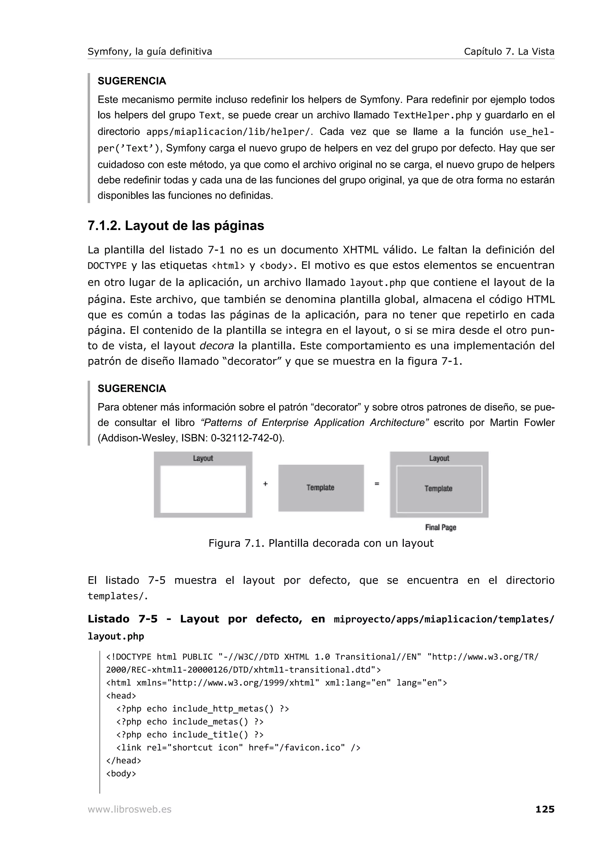 Symfony, la guía definitiva                                                       Capítulo 7. La Vista


  SUGERENCIA
  Este mecanismo permite incluso redefinir los helpers de Symfony. Para redefinir por ejemplo todos
  los helpers del grupo Text, se puede crear un archivo llamado TextHelper.php y guardarlo en el
  directorio apps/miaplicacion/lib/helper/. Cada vez que se llame a la función use_hel-
  per(’Text’), Symfony carga el nuevo grupo de helpers en vez del grupo por defecto. Hay que ser
  cuidadoso con este método, ya que como el archivo original no se carga, el nuevo grupo de helpers
  debe redefinir todas y cada una de las funciones del grupo original, ya que de otra forma no estarán
  disponibles las funciones no definidas.


7.1.2. Layout de las páginas
La plantilla del listado 7-1 no es un documento XHTML válido. Le faltan la definición del
DOCTYPE y las etiquetas <html> y <body>. El motivo es que estos elementos se encuentran
en otro lugar de la aplicación, un archivo llamado layout.php que contiene el layout de la
página. Este archivo, que también se denomina plantilla global, almacena el código HTML
que es común a todas las páginas de la aplicación, para no tener que repetirlo en cada
página. El contenido de la plantilla se integra en el layout, o si se mira desde el otro pun-
to de vista, el layout decora la plantilla. Este comportamiento es una implementación del
patrón de diseño llamado “decorator” y que se muestra en la figura 7-1.

  SUGERENCIA
  Para obtener más información sobre el patrón “decorator” y sobre otros patrones de diseño, se pue-
  de consultar el libro “Patterns of Enterprise Application Architecture” escrito por Martin Fowler
  (Addison-Wesley, ISBN: 0-32112-742-0).




                          Figura 7.1. Plantilla decorada con un layout


El listado 7-5 muestra el layout por defecto, que se encuentra en el directorio
templates/.

Listado 7-5 - Layout por defecto, en miproyecto/apps/miaplicacion/templates/
layout.php
   <!DOCTYPE html PUBLIC "-//W3C//DTD XHTML 1.0 Transitional//EN" "http://www.w3.org/TR/
   2000/REC-xhtml1-20000126/DTD/xhtml1-transitional.dtd">
   <html xmlns="http://www.w3.org/1999/xhtml" xml:lang="en" lang="en">
   <head>
     <?php echo include_http_metas() ?>
     <?php echo include_metas() ?>
     <?php echo include_title() ?>
     <link rel="shortcut icon" href="/favicon.ico" />
   </head>
   <body>


www.librosweb.es                                                                                 125
 