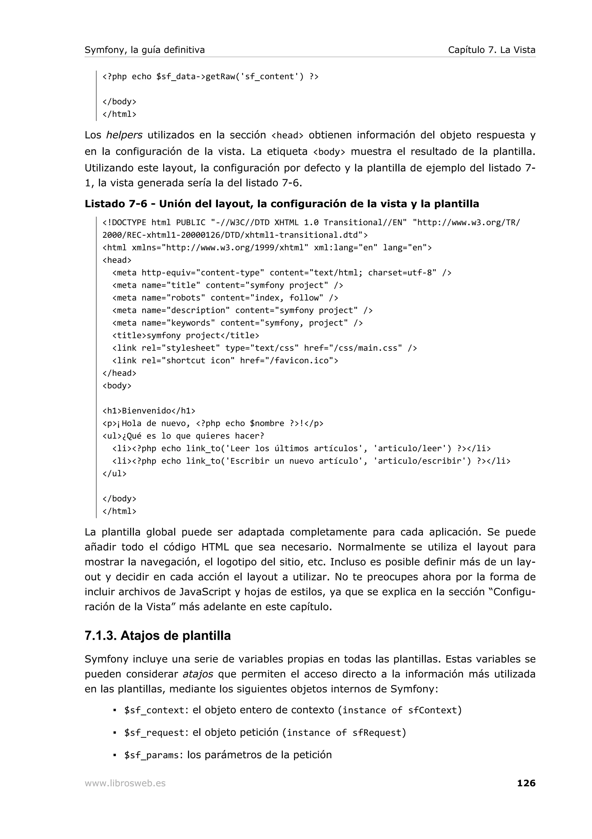 Symfony, la guía definitiva                                               Capítulo 7. La Vista

   <?php echo $sf_data->getRaw('sf_content') ?>

   </body>
   </html>

Los helpers utilizados en la sección <head> obtienen información del objeto respuesta y
en la configuración de la vista. La etiqueta <body> muestra el resultado de la plantilla.
Utilizando este layout, la configuración por defecto y la plantilla de ejemplo del listado 7-
1, la vista generada sería la del listado 7-6.

Listado 7-6 - Unión del layout, la configuración de la vista y la plantilla
   <!DOCTYPE html PUBLIC "-//W3C//DTD XHTML 1.0 Transitional//EN" "http://www.w3.org/TR/
   2000/REC-xhtml1-20000126/DTD/xhtml1-transitional.dtd">
   <html xmlns="http://www.w3.org/1999/xhtml" xml:lang="en" lang="en">
   <head>
     <meta http-equiv="content-type" content="text/html; charset=utf-8" />
     <meta name="title" content="symfony project" />
     <meta name="robots" content="index, follow" />
     <meta name="description" content="symfony project" />
     <meta name="keywords" content="symfony, project" />
     <title>symfony project</title>
     <link rel="stylesheet" type="text/css" href="/css/main.css" />
     <link rel="shortcut icon" href="/favicon.ico">
   </head>
   <body>

   <h1>Bienvenido</h1>
   <p>¡Hola de nuevo, <?php echo $nombre ?>!</p>
   <ul>¿Qué es lo que quieres hacer?
     <li><?php echo link_to('Leer los últimos artículos', 'articulo/leer') ?></li>
     <li><?php echo link_to('Escribir un nuevo artículo', 'articulo/escribir') ?></li>
   </ul>

   </body>
   </html>

La plantilla global puede ser adaptada completamente para cada aplicación. Se puede
añadir todo el código HTML que sea necesario. Normalmente se utiliza el layout para
mostrar la navegación, el logotipo del sitio, etc. Incluso es posible definir más de un lay-
out y decidir en cada acción el layout a utilizar. No te preocupes ahora por la forma de
incluir archivos de JavaScript y hojas de estilos, ya que se explica en la sección “Configu-
ración de la Vista” más adelante en este capítulo.

7.1.3. Atajos de plantilla
Symfony incluye una serie de variables propias en todas las plantillas. Estas variables se
pueden considerar atajos que permiten el acceso directo a la información más utilizada
en las plantillas, mediante los siguientes objetos internos de Symfony:

      ▪ $sf_context: el objeto entero de contexto (instance of sfContext)

      ▪ $sf_request: el objeto petición (instance of sfRequest)

      ▪ $sf_params: los parámetros de la petición

www.librosweb.es                                                                         126
 