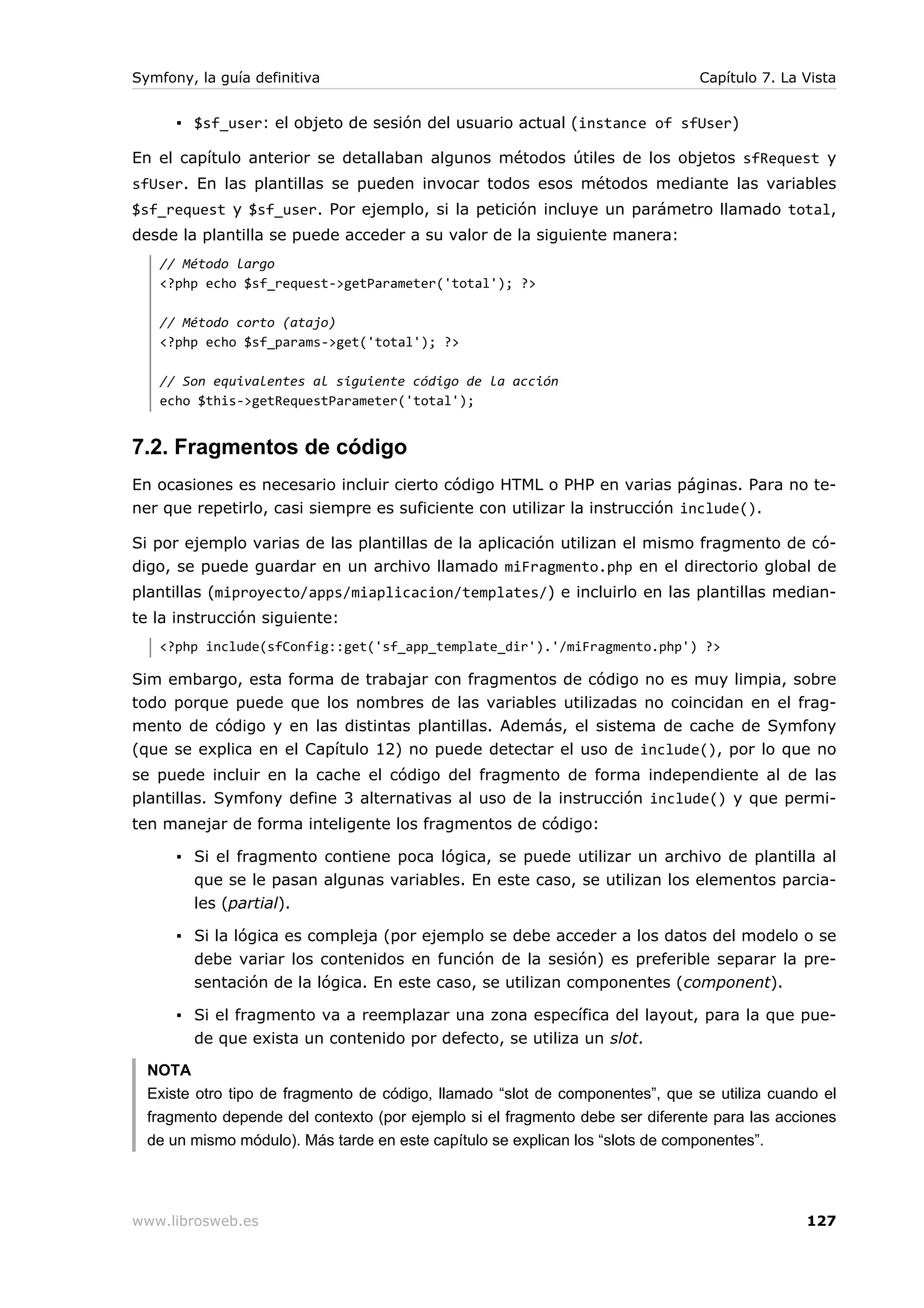 Symfony, la guía definitiva                                                   Capítulo 7. La Vista


      ▪ $sf_user: el objeto de sesión del usuario actual (instance of sfUser)

En el capítulo anterior se detallaban algunos métodos útiles de los objetos sfRequest y
sfUser. En las plantillas se pueden invocar todos esos métodos mediante las variables
$sf_request y $sf_user. Por ejemplo, si la petición incluye un parámetro llamado total,
desde la plantilla se puede acceder a su valor de la siguiente manera:
   // Método largo
   <?php echo $sf_request->getParameter('total'); ?>

   // Método corto (atajo)
   <?php echo $sf_params->get('total'); ?>

   // Son equivalentes al siguiente código de la acción
   echo $this->getRequestParameter('total');


7.2. Fragmentos de código
En ocasiones es necesario incluir cierto código HTML o PHP en varias páginas. Para no te-
ner que repetirlo, casi siempre es suficiente con utilizar la instrucción include().

Si por ejemplo varias de las plantillas de la aplicación utilizan el mismo fragmento de có-
digo, se puede guardar en un archivo llamado miFragmento.php en el directorio global de
plantillas (miproyecto/apps/miaplicacion/templates/) e incluirlo en las plantillas median-
te la instrucción siguiente:
   <?php include(sfConfig::get('sf_app_template_dir').'/miFragmento.php') ?>

Sim embargo, esta forma de trabajar con fragmentos de código no es muy limpia, sobre
todo porque puede que los nombres de las variables utilizadas no coincidan en el frag-
mento de código y en las distintas plantillas. Además, el sistema de cache de Symfony
(que se explica en el Capítulo 12) no puede detectar el uso de include(), por lo que no
se puede incluir en la cache el código del fragmento de forma independiente al de las
plantillas. Symfony define 3 alternativas al uso de la instrucción include() y que permi-
ten manejar de forma inteligente los fragmentos de código:

      ▪ Si el fragmento contiene poca lógica, se puede utilizar un archivo de plantilla al
        que se le pasan algunas variables. En este caso, se utilizan los elementos parcia-
        les (partial).

      ▪ Si la lógica es compleja (por ejemplo se debe acceder a los datos del modelo o se
        debe variar los contenidos en función de la sesión) es preferible separar la pre-
        sentación de la lógica. En este caso, se utilizan componentes (component).

      ▪ Si el fragmento va a reemplazar una zona específica del layout, para la que pue-
        de que exista un contenido por defecto, se utiliza un slot.

  NOTA
  Existe otro tipo de fragmento de código, llamado “slot de componentes”, que se utiliza cuando el
  fragmento depende del contexto (por ejemplo si el fragmento debe ser diferente para las acciones
  de un mismo módulo). Más tarde en este capítulo se explican los “slots de componentes”.




www.librosweb.es                                                                             127
 