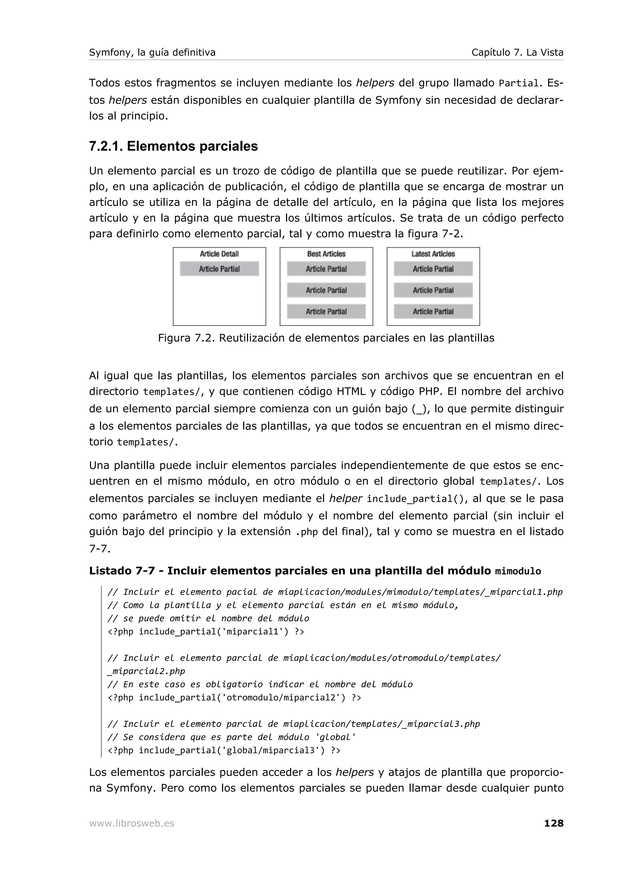 Symfony, la guía definitiva                                                Capítulo 7. La Vista


Todos estos fragmentos se incluyen mediante los helpers del grupo llamado Partial. Es-
tos helpers están disponibles en cualquier plantilla de Symfony sin necesidad de declarar-
los al principio.

7.2.1. Elementos parciales
Un elemento parcial es un trozo de código de plantilla que se puede reutilizar. Por ejem-
plo, en una aplicación de publicación, el código de plantilla que se encarga de mostrar un
artículo se utiliza en la página de detalle del artículo, en la página que lista los mejores
artículo y en la página que muestra los últimos artículos. Se trata de un código perfecto
para definirlo como elemento parcial, tal y como muestra la figura 7-2.




              Figura 7.2. Reutilización de elementos parciales en las plantillas


Al igual que las plantillas, los elementos parciales son archivos que se encuentran en el
directorio templates/, y que contienen código HTML y código PHP. El nombre del archivo
de un elemento parcial siempre comienza con un guión bajo (_), lo que permite distinguir
a los elementos parciales de las plantillas, ya que todos se encuentran en el mismo direc-
torio templates/.

Una plantilla puede incluir elementos parciales independientemente de que estos se enc-
uentren en el mismo módulo, en otro módulo o en el directorio global templates/. Los
elementos parciales se incluyen mediante el helper include_partial(), al que se le pasa
como parámetro el nombre del módulo y el nombre del elemento parcial (sin incluir el
guión bajo del principio y la extensión .php del final), tal y como se muestra en el listado
7-7.

Listado 7-7 - Incluir elementos parciales en una plantilla del módulo mimodulo
   // Incluir el elemento pacial de miaplicacion/modules/mimodulo/templates/_miparcial1.php
   // Como la plantilla y el elemento parcial están en el mismo módulo,
   // se puede omitir el nombre del módulo
   <?php include_partial('miparcial1') ?>

   // Incluir el elemento parcial de miaplicacion/modules/otromodulo/templates/
   _miparcial2.php
   // En este caso es obligatorio indicar el nombre del módulo
   <?php include_partial('otromodulo/miparcial2') ?>

   // Incluir el elemento parcial de miaplicacion/templates/_miparcial3.php
   // Se considera que es parte del módulo 'global'
   <?php include_partial('global/miparcial3') ?>

Los elementos parciales pueden acceder a los helpers y atajos de plantilla que proporcio-
na Symfony. Pero como los elementos parciales se pueden llamar desde cualquier punto


www.librosweb.es                                                                          128
 