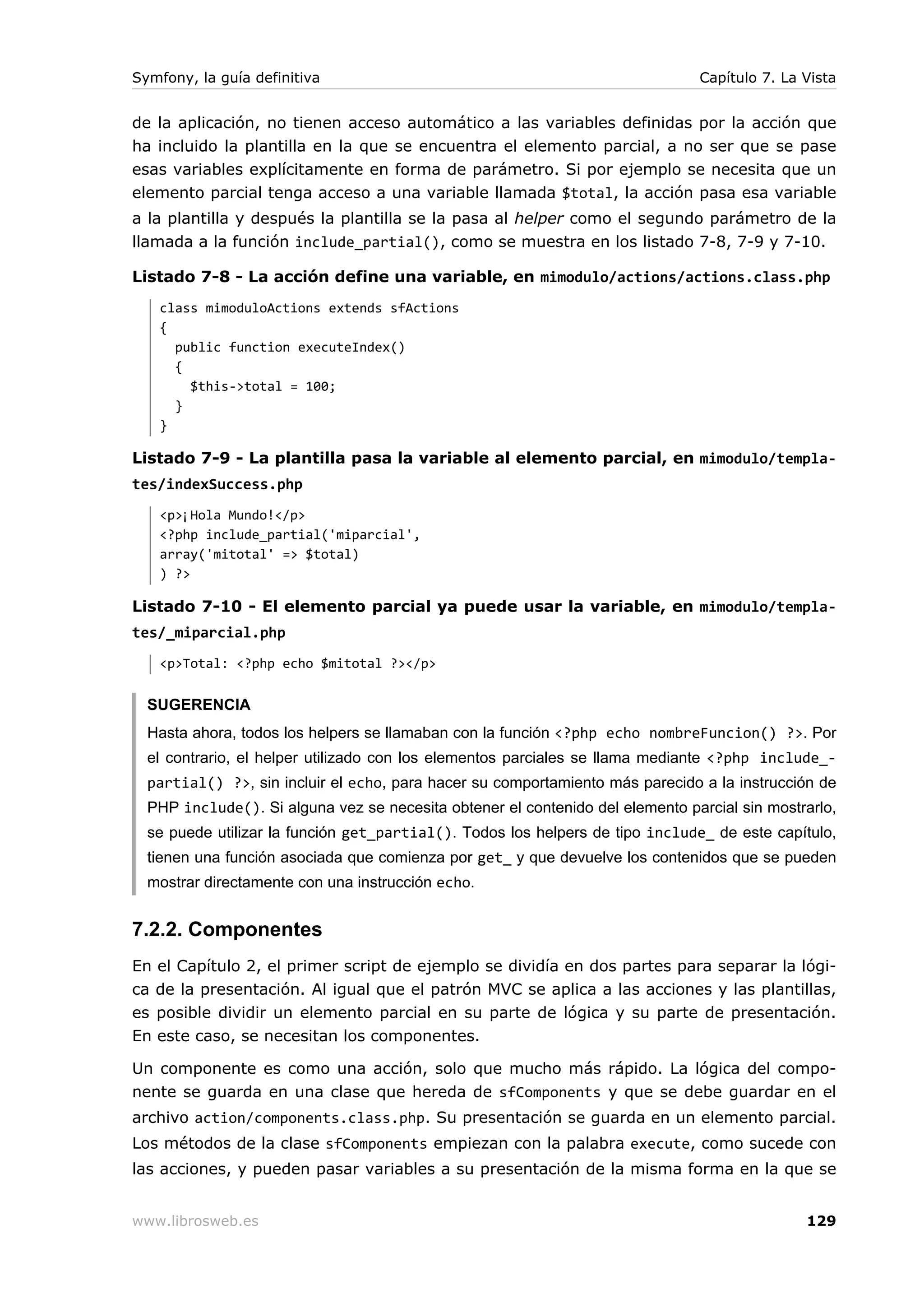 Symfony, la guía definitiva                                                    Capítulo 7. La Vista


de la aplicación, no tienen acceso automático a las variables definidas por la acción que
ha incluido la plantilla en la que se encuentra el elemento parcial, a no ser que se pase
esas variables explícitamente en forma de parámetro. Si por ejemplo se necesita que un
elemento parcial tenga acceso a una variable llamada $total, la acción pasa esa variable
a la plantilla y después la plantilla se la pasa al helper como el segundo parámetro de la
llamada a la función include_partial(), como se muestra en los listado 7-8, 7-9 y 7-10.

Listado 7-8 - La acción define una variable, en mimodulo/actions/actions.class.php
   class mimoduloActions extends sfActions
   {
     public function executeIndex()
     {
       $this->total = 100;
     }
   }

Listado 7-9 - La plantilla pasa la variable al elemento parcial, en mimodulo/templa-
tes/indexSuccess.php
   <p>¡Hola Mundo!</p>
   <?php include_partial('miparcial',
   array('mitotal' => $total)
   ) ?>

Listado 7-10 - El elemento parcial ya puede usar la variable, en mimodulo/templa-
tes/_miparcial.php
   <p>Total: <?php echo $mitotal ?></p>


  SUGERENCIA
  Hasta ahora, todos los helpers se llamaban con la función <?php echo nombreFuncion() ?>. Por
  el contrario, el helper utilizado con los elementos parciales se llama mediante <?php include_-
  partial() ?>, sin incluir el echo, para hacer su comportamiento más parecido a la instrucción de
  PHP include(). Si alguna vez se necesita obtener el contenido del elemento parcial sin mostrarlo,
  se puede utilizar la función get_partial(). Todos los helpers de tipo include_ de este capítulo,
  tienen una función asociada que comienza por get_ y que devuelve los contenidos que se pueden
  mostrar directamente con una instrucción echo.


7.2.2. Componentes
En el Capítulo 2, el primer script de ejemplo se dividía en dos partes para separar la lógi-
ca de la presentación. Al igual que el patrón MVC se aplica a las acciones y las plantillas,
es posible dividir un elemento parcial en su parte de lógica y su parte de presentación.
En este caso, se necesitan los componentes.

Un componente es como una acción, solo que mucho más rápido. La lógica del compo-
nente se guarda en una clase que hereda de sfComponents y que se debe guardar en el
archivo action/components.class.php. Su presentación se guarda en un elemento parcial.
Los métodos de la clase sfComponents empiezan con la palabra execute, como sucede con
las acciones, y pueden pasar variables a su presentación de la misma forma en la que se


www.librosweb.es                                                                              129
 