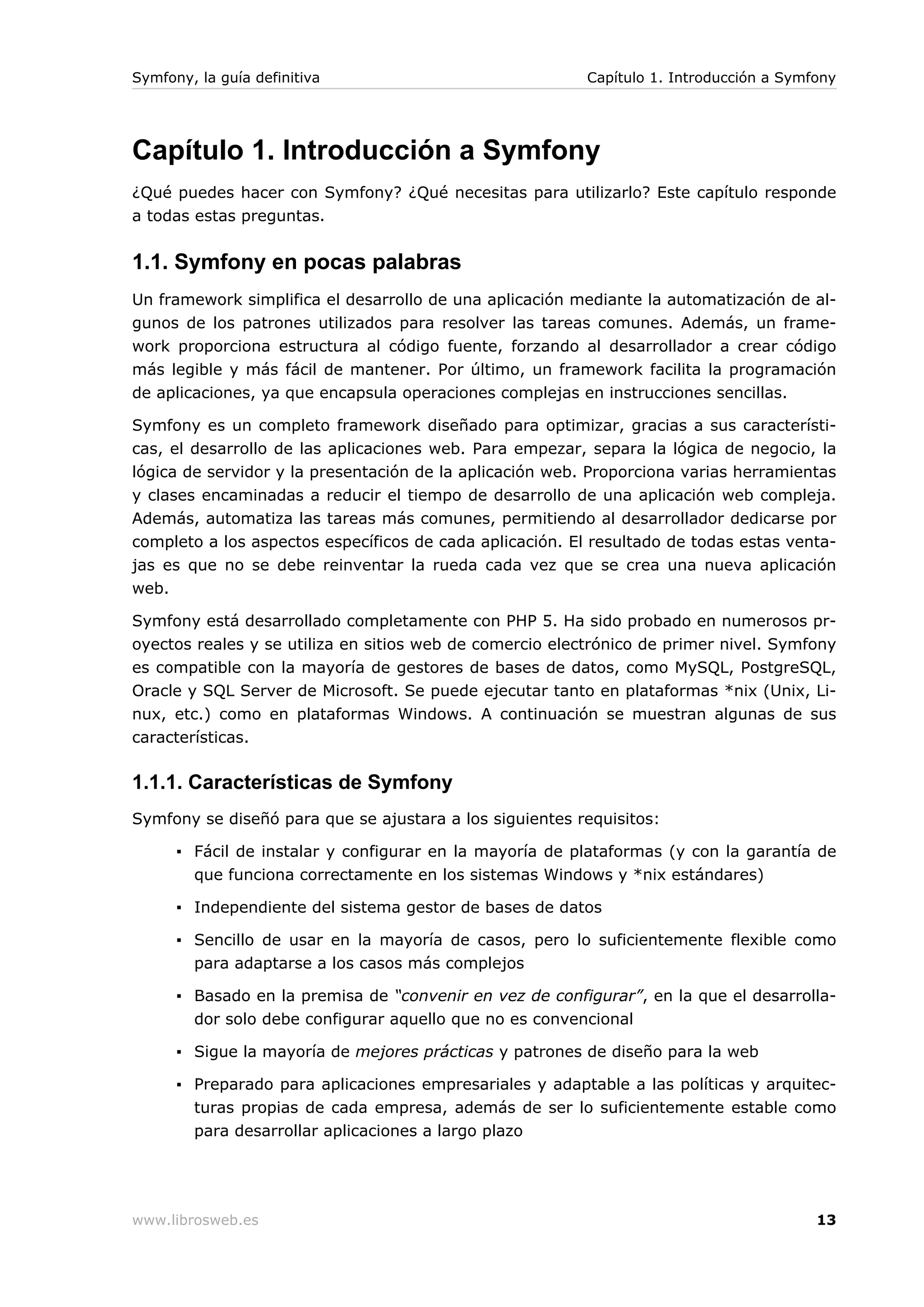 Symfony, la guía definitiva                               Capítulo 1. Introducción a Symfony




Capítulo 1. Introducción a Symfony
¿Qué puedes hacer con Symfony? ¿Qué necesitas para utilizarlo? Este capítulo responde
a todas estas preguntas.


1.1. Symfony en pocas palabras
Un framework simplifica el desarrollo de una aplicación mediante la automatización de al-
gunos de los patrones utilizados para resolver las tareas comunes. Además, un frame-
work proporciona estructura al código fuente, forzando al desarrollador a crear código
más legible y más fácil de mantener. Por último, un framework facilita la programación
de aplicaciones, ya que encapsula operaciones complejas en instrucciones sencillas.

Symfony es un completo framework diseñado para optimizar, gracias a sus característi-
cas, el desarrollo de las aplicaciones web. Para empezar, separa la lógica de negocio, la
lógica de servidor y la presentación de la aplicación web. Proporciona varias herramientas
y clases encaminadas a reducir el tiempo de desarrollo de una aplicación web compleja.
Además, automatiza las tareas más comunes, permitiendo al desarrollador dedicarse por
completo a los aspectos específicos de cada aplicación. El resultado de todas estas venta-
jas es que no se debe reinventar la rueda cada vez que se crea una nueva aplicación
web.

Symfony está desarrollado completamente con PHP 5. Ha sido probado en numerosos pr-
oyectos reales y se utiliza en sitios web de comercio electrónico de primer nivel. Symfony
es compatible con la mayoría de gestores de bases de datos, como MySQL, PostgreSQL,
Oracle y SQL Server de Microsoft. Se puede ejecutar tanto en plataformas *nix (Unix, Li-
nux, etc.) como en plataformas Windows. A continuación se muestran algunas de sus
características.

1.1.1. Características de Symfony
Symfony se diseñó para que se ajustara a los siguientes requisitos:

      ▪ Fácil de instalar y configurar en la mayoría de plataformas (y con la garantía de
        que funciona correctamente en los sistemas Windows y *nix estándares)

      ▪ Independiente del sistema gestor de bases de datos

      ▪ Sencillo de usar en la mayoría de casos, pero lo suficientemente flexible como
        para adaptarse a los casos más complejos

      ▪ Basado en la premisa de “convenir en vez de configurar”, en la que el desarrolla-
        dor solo debe configurar aquello que no es convencional

      ▪ Sigue la mayoría de mejores prácticas y patrones de diseño para la web

      ▪ Preparado para aplicaciones empresariales y adaptable a las políticas y arquitec-
        turas propias de cada empresa, además de ser lo suficientemente estable como
        para desarrollar aplicaciones a largo plazo




www.librosweb.es                                                                         13
 
