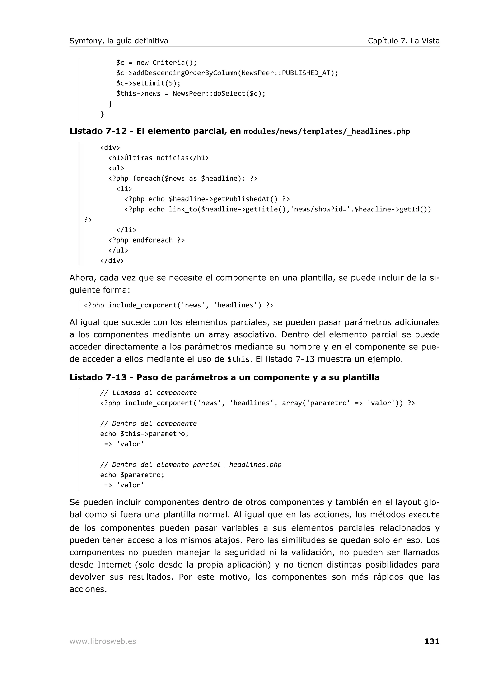 Symfony, la guía definitiva                                                Capítulo 7. La Vista

                $c = new Criteria();
                $c->addDescendingOrderByColumn(NewsPeer::PUBLISHED_AT);
                $c->setLimit(5);
                $this->news = NewsPeer::doSelect($c);
            }
        }

Listado 7-12 - El elemento parcial, en modules/news/templates/_headlines.php
        <div>
          <h1>Últimas noticias</h1>
          <ul>
          <?php foreach($news as $headline): ?>
            <li>
               <?php echo $headline->getPublishedAt() ?>
               <?php echo link_to($headline->getTitle(),'news/show?id='.$headline->getId())
   ?>
            </li>
          <?php endforeach ?>
          </ul>
        </div>

Ahora, cada vez que se necesite el componente en una plantilla, se puede incluir de la si-
guiente forma:
   <?php include_component('news', 'headlines') ?>

Al igual que sucede con los elementos parciales, se pueden pasar parámetros adicionales
a los componentes mediante un array asociativo. Dentro del elemento parcial se puede
acceder directamente a los parámetros mediante su nombre y en el componente se pue-
de acceder a ellos mediante el uso de $this. El listado 7-13 muestra un ejemplo.

Listado 7-13 - Paso de parámetros a un componente y a su plantilla
        // Llamada al componente
        <?php include_component('news', 'headlines', array('parametro' => 'valor')) ?>

        // Dentro del componente
        echo $this->parametro;
         => 'valor'

        // Dentro del elemento parcial _headlines.php
        echo $parametro;
         => 'valor'

Se pueden incluir componentes dentro de otros componentes y también en el layout glo-
bal como si fuera una plantilla normal. Al igual que en las acciones, los métodos execute
de los componentes pueden pasar variables a sus elementos parciales relacionados y
pueden tener acceso a los mismos atajos. Pero las similitudes se quedan solo en eso. Los
componentes no pueden manejar la seguridad ni la validación, no pueden ser llamados
desde Internet (solo desde la propia aplicación) y no tienen distintas posibilidades para
devolver sus resultados. Por este motivo, los componentes son más rápidos que las
acciones.




www.librosweb.es                                                                          131
 