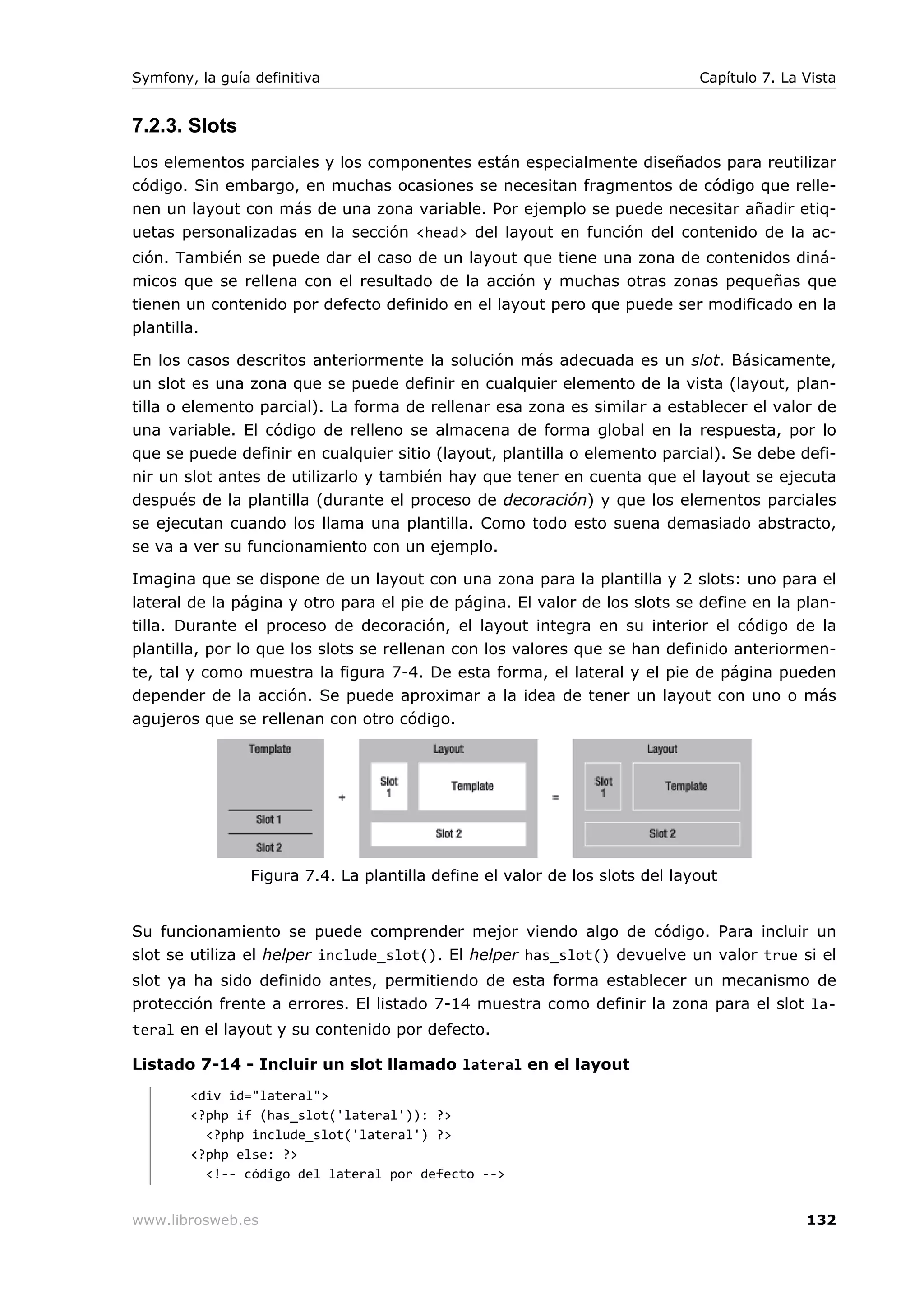 Symfony, la guía definitiva                                                   Capítulo 7. La Vista


7.2.3. Slots
Los elementos parciales y los componentes están especialmente diseñados para reutilizar
código. Sin embargo, en muchas ocasiones se necesitan fragmentos de código que relle-
nen un layout con más de una zona variable. Por ejemplo se puede necesitar añadir etiq-
uetas personalizadas en la sección <head> del layout en función del contenido de la ac-
ción. También se puede dar el caso de un layout que tiene una zona de contenidos diná-
micos que se rellena con el resultado de la acción y muchas otras zonas pequeñas que
tienen un contenido por defecto definido en el layout pero que puede ser modificado en la
plantilla.

En los casos descritos anteriormente la solución más adecuada es un slot. Básicamente,
un slot es una zona que se puede definir en cualquier elemento de la vista (layout, plan-
tilla o elemento parcial). La forma de rellenar esa zona es similar a establecer el valor de
una variable. El código de relleno se almacena de forma global en la respuesta, por lo
que se puede definir en cualquier sitio (layout, plantilla o elemento parcial). Se debe defi-
nir un slot antes de utilizarlo y también hay que tener en cuenta que el layout se ejecuta
después de la plantilla (durante el proceso de decoración) y que los elementos parciales
se ejecutan cuando los llama una plantilla. Como todo esto suena demasiado abstracto,
se va a ver su funcionamiento con un ejemplo.

Imagina que se dispone de un layout con una zona para la plantilla y 2 slots: uno para el
lateral de la página y otro para el pie de página. El valor de los slots se define en la plan-
tilla. Durante el proceso de decoración, el layout integra en su interior el código de la
plantilla, por lo que los slots se rellenan con los valores que se han definido anteriormen-
te, tal y como muestra la figura 7-4. De esta forma, el lateral y el pie de página pueden
depender de la acción. Se puede aproximar a la idea de tener un layout con uno o más
agujeros que se rellenan con otro código.




                 Figura 7.4. La plantilla define el valor de los slots del layout


Su funcionamiento se puede comprender mejor viendo algo de código. Para incluir un
slot se utiliza el helper include_slot(). El helper has_slot() devuelve un valor true si el
slot ya ha sido definido antes, permitiendo de esta forma establecer un mecanismo de
protección frente a errores. El listado 7-14 muestra como definir la zona para el slot la-
teral en el layout y su contenido por defecto.

Listado 7-14 - Incluir un slot llamado lateral en el layout
        <div id="lateral">
        <?php if (has_slot('lateral')): ?>
          <?php include_slot('lateral') ?>
        <?php else: ?>
          <!-- código del lateral por defecto -->


www.librosweb.es                                                                             132
 