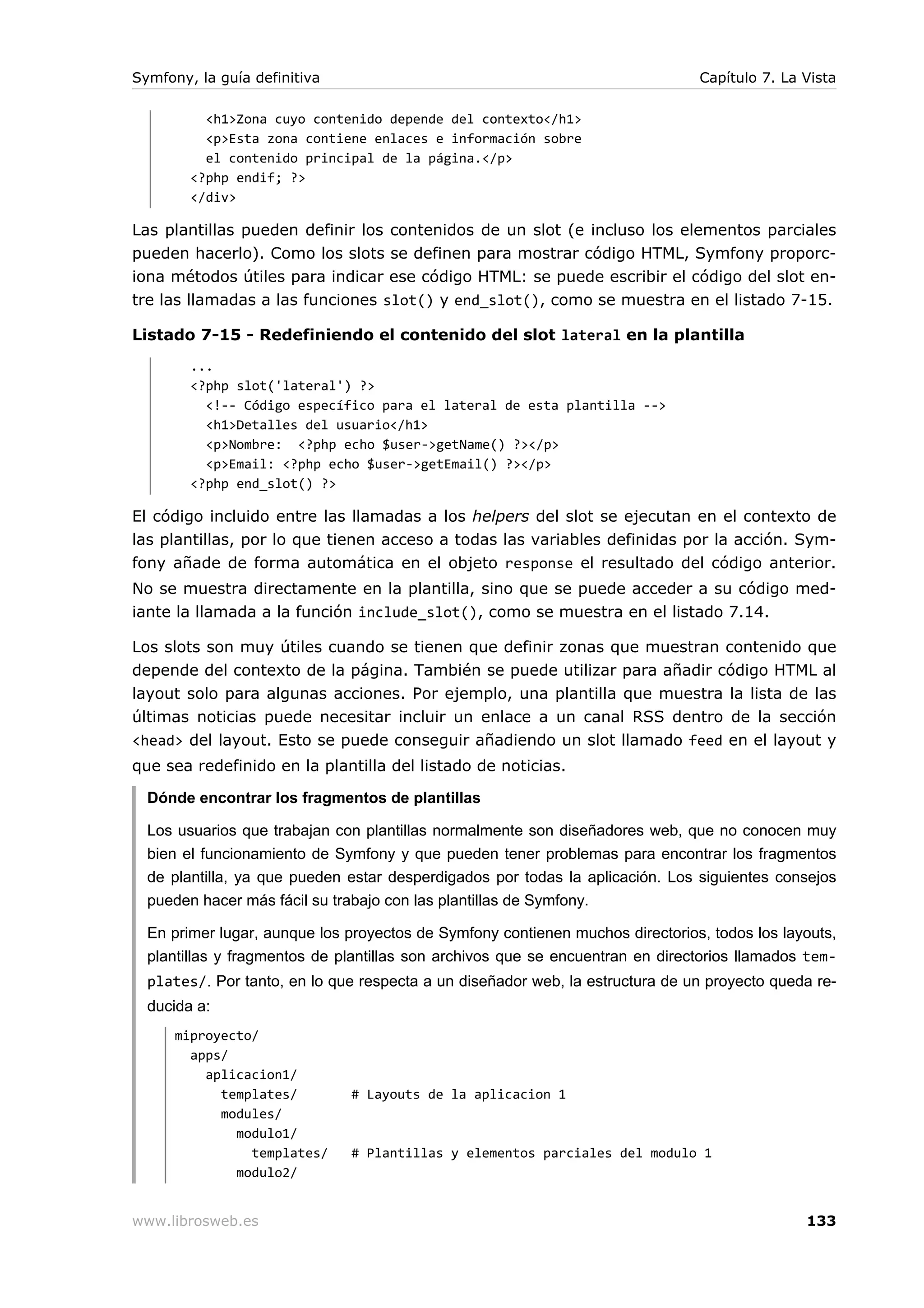 Symfony, la guía definitiva                                                    Capítulo 7. La Vista

          <h1>Zona cuyo contenido depende del contexto</h1>
          <p>Esta zona contiene enlaces e información sobre
          el contenido principal de la página.</p>
        <?php endif; ?>
        </div>

Las plantillas pueden definir los contenidos de un slot (e incluso los elementos parciales
pueden hacerlo). Como los slots se definen para mostrar código HTML, Symfony proporc-
iona métodos útiles para indicar ese código HTML: se puede escribir el código del slot en-
tre las llamadas a las funciones slot() y end_slot(), como se muestra en el listado 7-15.

Listado 7-15 - Redefiniendo el contenido del slot lateral en la plantilla
        ...
        <?php slot('lateral') ?>
          <!-- Código específico para el lateral de esta plantilla -->
          <h1>Detalles del usuario</h1>
          <p>Nombre: <?php echo $user->getName() ?></p>
          <p>Email: <?php echo $user->getEmail() ?></p>
        <?php end_slot() ?>

El código incluido entre las llamadas a los helpers del slot se ejecutan en el contexto de
las plantillas, por lo que tienen acceso a todas las variables definidas por la acción. Sym-
fony añade de forma automática en el objeto response el resultado del código anterior.
No se muestra directamente en la plantilla, sino que se puede acceder a su código med-
iante la llamada a la función include_slot(), como se muestra en el listado 7.14.

Los slots son muy útiles cuando se tienen que definir zonas que muestran contenido que
depende del contexto de la página. También se puede utilizar para añadir código HTML al
layout solo para algunas acciones. Por ejemplo, una plantilla que muestra la lista de las
últimas noticias puede necesitar incluir un enlace a un canal RSS dentro de la sección
<head> del layout. Esto se puede conseguir añadiendo un slot llamado feed en el layout y
que sea redefinido en la plantilla del listado de noticias.

  Dónde encontrar los fragmentos de plantillas

  Los usuarios que trabajan con plantillas normalmente son diseñadores web, que no conocen muy
  bien el funcionamiento de Symfony y que pueden tener problemas para encontrar los fragmentos
  de plantilla, ya que pueden estar desperdigados por todas la aplicación. Los siguientes consejos
  pueden hacer más fácil su trabajo con las plantillas de Symfony.

  En primer lugar, aunque los proyectos de Symfony contienen muchos directorios, todos los layouts,
  plantillas y fragmentos de plantillas son archivos que se encuentran en directorios llamados tem-
  plates/. Por tanto, en lo que respecta a un diseñador web, la estructura de un proyecto queda re-
  ducida a:
      miproyecto/
        apps/
          aplicacion1/
            templates/        # Layouts de la aplicacion 1
            modules/
              modulo1/
                templates/    # Plantillas y elementos parciales del modulo 1
              modulo2/


www.librosweb.es                                                                              133
 