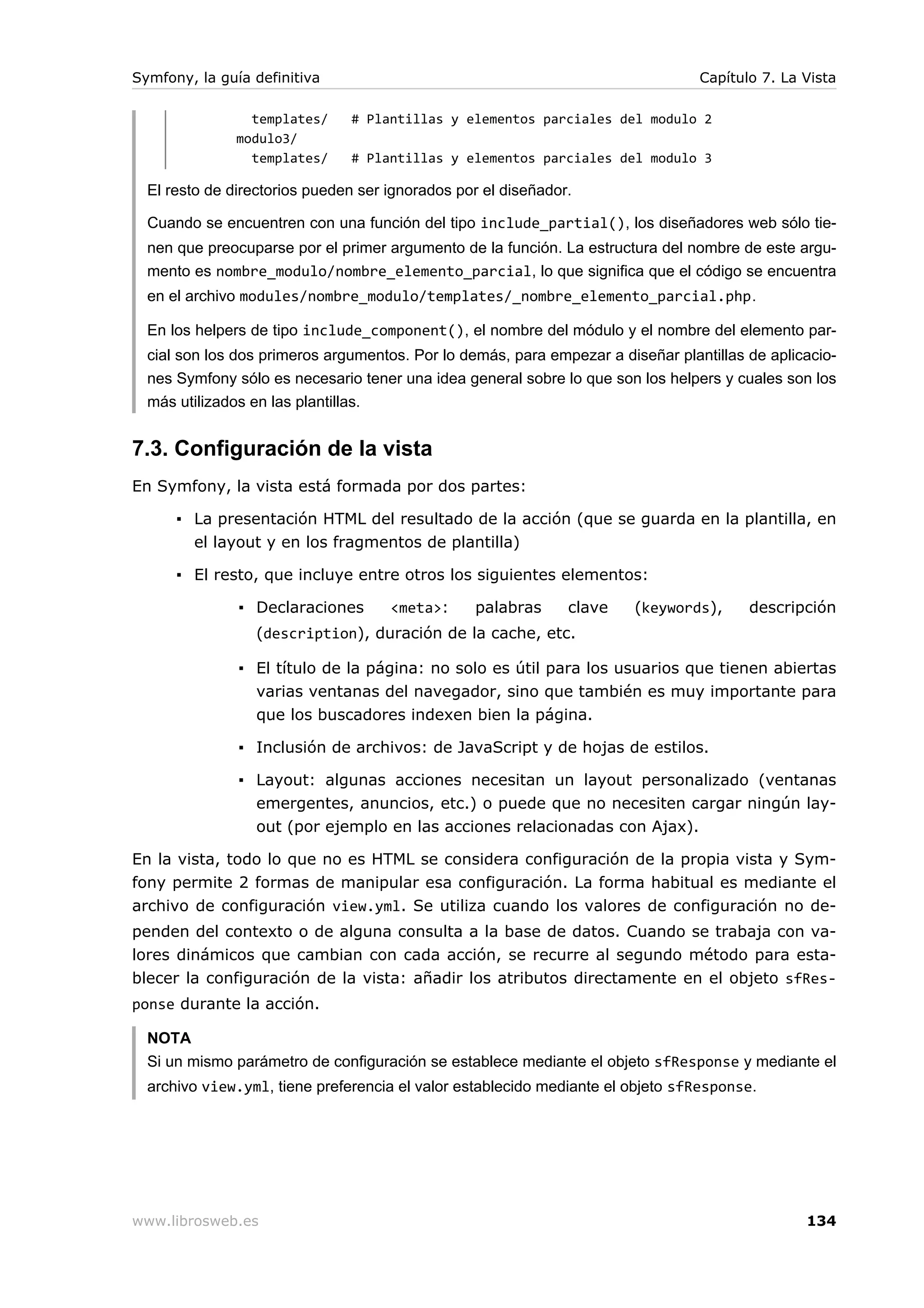 Symfony, la guía definitiva                                                      Capítulo 7. La Vista

                 templates/    # Plantillas y elementos parciales del modulo 2
               modulo3/
                 templates/    # Plantillas y elementos parciales del modulo 3

  El resto de directorios pueden ser ignorados por el diseñador.

  Cuando se encuentren con una función del tipo include_partial(), los diseñadores web sólo tie-
  nen que preocuparse por el primer argumento de la función. La estructura del nombre de este argu-
  mento es nombre_modulo/nombre_elemento_parcial, lo que significa que el código se encuentra
  en el archivo modules/nombre_modulo/templates/_nombre_elemento_parcial.php.

  En los helpers de tipo include_component(), el nombre del módulo y el nombre del elemento par-
  cial son los dos primeros argumentos. Por lo demás, para empezar a diseñar plantillas de aplicacio-
  nes Symfony sólo es necesario tener una idea general sobre lo que son los helpers y cuales son los
  más utilizados en las plantillas.


7.3. Configuración de la vista
En Symfony, la vista está formada por dos partes:

      ▪ La presentación HTML del resultado de la acción (que se guarda en la plantilla, en
        el layout y en los fragmentos de plantilla)

      ▪ El resto, que incluye entre otros los siguientes elementos:

               ▪ Declaraciones       <meta>:     palabras      clave    (keywords),     descripción
                 (description), duración de la cache, etc.

               ▪ El título de la página: no solo es útil para los usuarios que tienen abiertas
                 varias ventanas del navegador, sino que también es muy importante para
                 que los buscadores indexen bien la página.

               ▪ Inclusión de archivos: de JavaScript y de hojas de estilos.

               ▪ Layout: algunas acciones necesitan un layout personalizado (ventanas
                 emergentes, anuncios, etc.) o puede que no necesiten cargar ningún lay-
                 out (por ejemplo en las acciones relacionadas con Ajax).

En la vista, todo lo que no es HTML se considera configuración de la propia vista y Sym-
fony permite 2 formas de manipular esa configuración. La forma habitual es mediante el
archivo de configuración view.yml. Se utiliza cuando los valores de configuración no de-
penden del contexto o de alguna consulta a la base de datos. Cuando se trabaja con va-
lores dinámicos que cambian con cada acción, se recurre al segundo método para esta-
blecer la configuración de la vista: añadir los atributos directamente en el objeto sfRes-
ponse durante la acción.

  NOTA
  Si un mismo parámetro de configuración se establece mediante el objeto sfResponse y mediante el
  archivo view.yml, tiene preferencia el valor establecido mediante el objeto sfResponse.




www.librosweb.es                                                                                134
 