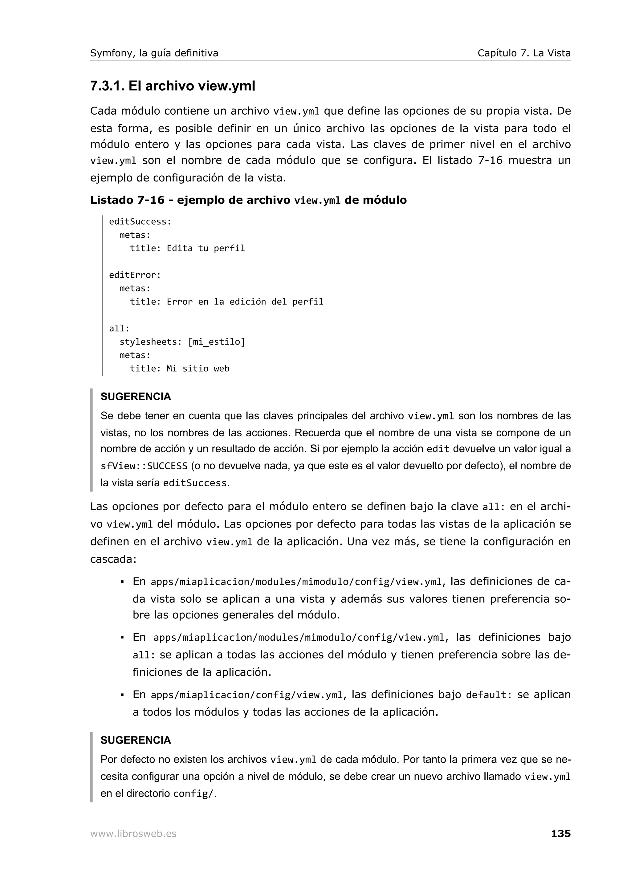 Symfony, la guía definitiva                                                     Capítulo 7. La Vista


7.3.1. El archivo view.yml
Cada módulo contiene un archivo view.yml que define las opciones de su propia vista. De
esta forma, es posible definir en un único archivo las opciones de la vista para todo el
módulo entero y las opciones para cada vista. Las claves de primer nivel en el archivo
view.yml son el nombre de cada módulo que se configura. El listado 7-16 muestra un
ejemplo de configuración de la vista.

Listado 7-16 - ejemplo de archivo view.yml de módulo
   editSuccess:
     metas:
       title: Edita tu perfil

   editError:
     metas:
       title: Error en la edición del perfil

   all:
     stylesheets: [mi_estilo]
     metas:
        title: Mi sitio web


  SUGERENCIA
  Se debe tener en cuenta que las claves principales del archivo view.yml son los nombres de las
  vistas, no los nombres de las acciones. Recuerda que el nombre de una vista se compone de un
  nombre de acción y un resultado de acción. Si por ejemplo la acción edit devuelve un valor igual a
  sfView::SUCCESS (o no devuelve nada, ya que este es el valor devuelto por defecto), el nombre de
  la vista sería editSuccess.

Las opciones por defecto para el módulo entero se definen bajo la clave all: en el archi-
vo view.yml del módulo. Las opciones por defecto para todas las vistas de la aplicación se
definen en el archivo view.yml de la aplicación. Una vez más, se tiene la configuración en
cascada:

      ▪ En apps/miaplicacion/modules/mimodulo/config/view.yml, las definiciones de ca-
        da vista solo se aplican a una vista y además sus valores tienen preferencia so-
        bre las opciones generales del módulo.

      ▪ En apps/miaplicacion/modules/mimodulo/config/view.yml, las definiciones bajo
        all: se aplican a todas las acciones del módulo y tienen preferencia sobre las de-
        finiciones de la aplicación.

      ▪ En apps/miaplicacion/config/view.yml, las definiciones bajo default: se aplican
        a todos los módulos y todas las acciones de la aplicación.

  SUGERENCIA
  Por defecto no existen los archivos view.yml de cada módulo. Por tanto la primera vez que se ne-
  cesita configurar una opción a nivel de módulo, se debe crear un nuevo archivo llamado view.yml
  en el directorio config/.


www.librosweb.es                                                                               135
 
